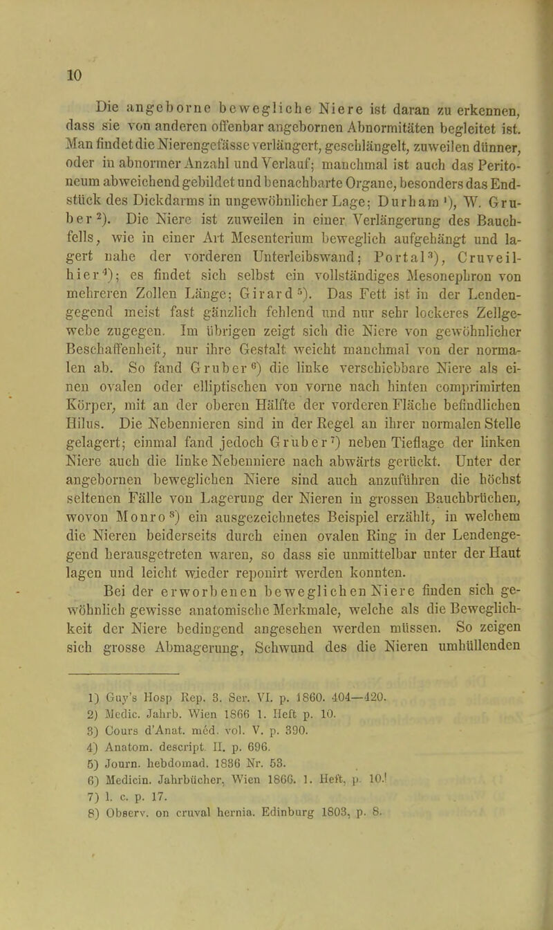 Die angeborne bewegliche Niere ist daran zu erkennen, dass sie von anderen offenbar angebornen Abnormitäten begleitet ist. Man findet die Nierengetasse verlängert, geschlängelt, zuweilen dünner, oder in abnormer Anzahl und Verlauf; manchmal ist auch das Perito- neum abweichend gebildet und benachbarte Organe, besonders das End- stück des Dickdarms in ungewöhnlicher Lage: Durham '), W. Gru- ber 2). Die Niere ist zuweilen in einer Verlängerung des Bauch- fells, wie in einer Art Mesenterium beweglich aufgehängt und la- gert nahe der vorderen Unterleibswand; Portal3), Cruveil- hier4); es findet sich selbst ein vollständiges Mesonephron von mehreren Zollen Länge; Girard5). Das Fett ist in der Leuden- gegend meist fast gänzlich fehlend und nur sehr lockeres Zellge- webe zugegen. Im übrigen zeigt sich die Niere von gewöhnlicher Beschaffenheit, nur ihre Gestalt weicht manchmal von der norma- len ab. So fand Grub er6) die linke verschiebbare Niere als ei- nen ovalen oder elliptischen von vorne nach hinten comprimirten Körper, mit an der oberen Hälfte der vorderen Fläche befindlichen Hilus. Die Nebennieren sind in der Regel an ihrer normalen Stelle gelagert; einmal fand jedoch Grub er7) neben Tieflage der linken Niere auch die linke Nebenniere nach abwärts gerückt. Unter der angebornen beweglichen Niere sind auch anzuführen die höchst seltenen Fälle von Lagerung der Nieren in grossen Bauchbrüchen, wovon Monro8) ein ausgezeichnetes Beispiel erzählt, in welchem die Nieren beiderseits durch einen ovalen Ring in der Lendenge- gend herausgetreten waren, so dass sie unmittelbar unter der Haut lagen und leicht wieder reponirt werden konnten. Bei der erworbenen beweglichen Niere finden sich ge- wöhnlich gewisse anatomische Merkmale, welche als die Beweglich- keit der Niere bedingend angesehen werden müssen. So zeigen sieh grosse Abmagerung, Schwund des die Nieren umhüllenden 1) Guy's Hosp Rep. 3. Sei-. VI. p. 1860. 404—120. 2) Medic. Jahrb. Wien 1S66 1. Heft p. 10. 3) Cours d'Anat. med. vol. V. p. 390. 4) Anatom, descript II. p. 696. 5) Jonrn. hebdomad. 1836 Nr. 53. 6) Medicin. Jahrbücher, Wien 186G. 1. Heft, p 10.' 7) 1. c. p. 17. 8) Observ. on crnval hernia. Edinburg 1803, p. 8.