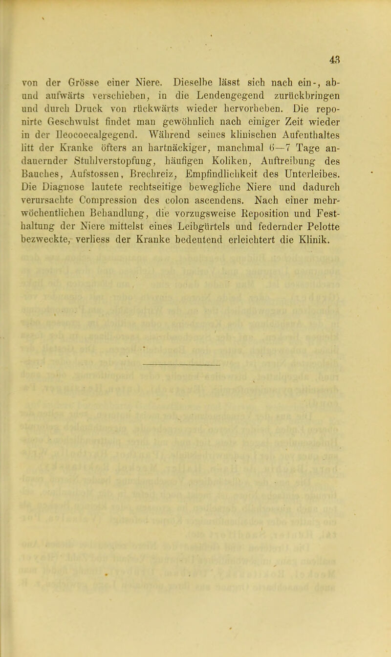 von der Grösse einer Niere. Dieselbe lässt sich nach ein-, ab- und aufwärts verschieben, in die Lendengegend zurückbringen and durch Druck von rückwärts wieder hervorheben. Die repo- nirte Geschwulst findet man gewöhnlich nach einiger Zeit wieder in der Ileocoecalgegend. Während seines klinischen Aufenthaltes litt der Kranke öfters an hartnäckiger, manchmal 6—7 Tage an- dauernder Stuhlverstopfuug, häufigen Koliken, Auftreibung des Bauches, Aufstossen, Brechreiz, Empfindlichkeit des Unterleibes. Die Diagnose lautete rechtseirige bewegliche Niere und dadurch verursachte Compression des colon ascendens. Nach einer mehr- wöchentlichen Behandlung, die vorzugsweise Reposition und Fest- haltung der Niere mittelst eines Leibgürtels und federnder Pelotte bezweckte, verliess der Kranke bedeutend erleichtert die Klinik.