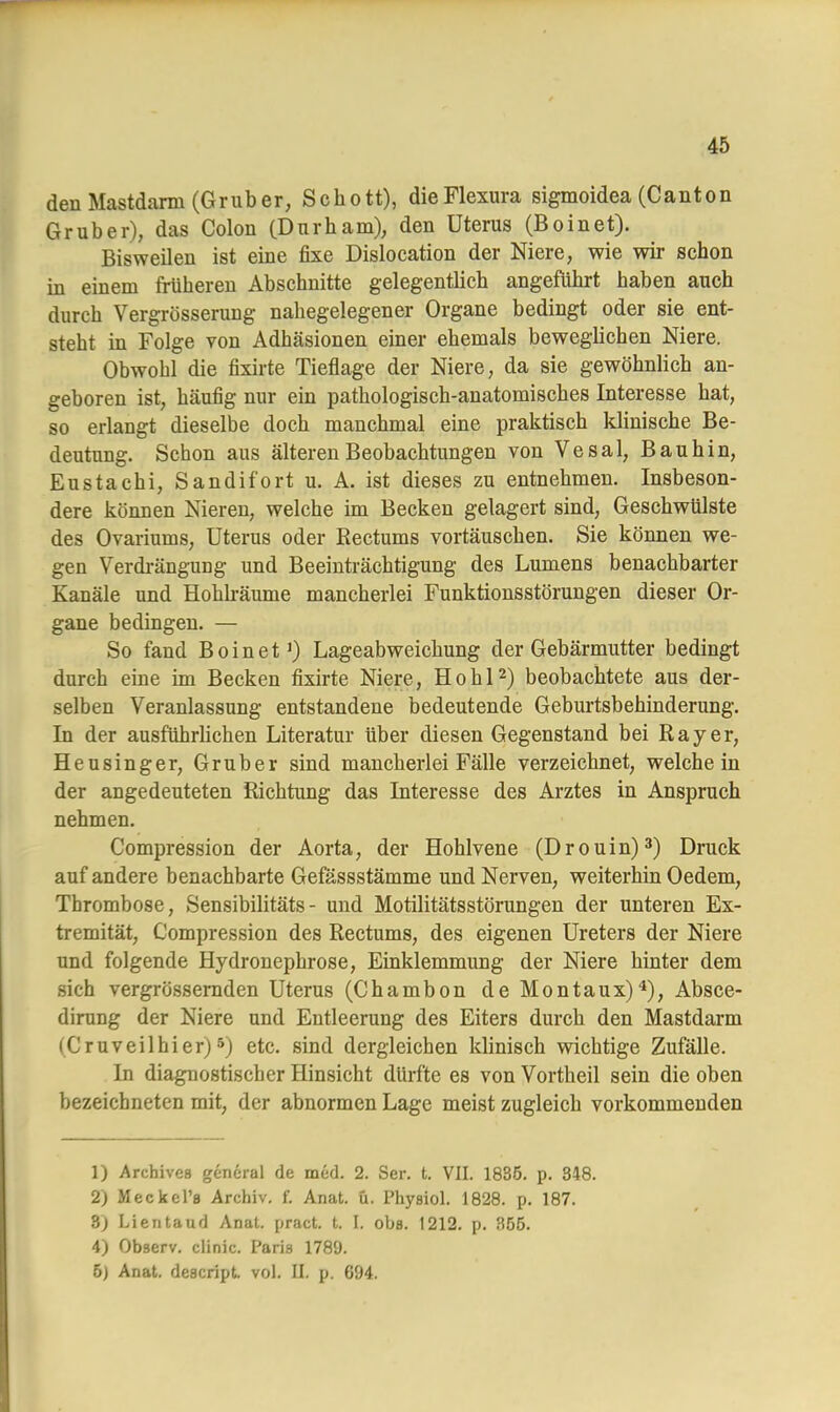 den Mastdarm (Gruber, Schott), dieFlexura sigmoidea (Canton Gr über), das Colon (Dnrham), den Uterus (Boinet). Bisweilen ist eine fixe Dislocation der Niere, wie wir schon in einem früberen Abschnitte gelegentlich angeführt haben auch durch Vergrösserung nahegelegener Organe bedingt oder sie ent- steht in Folge von Adhäsionen einer ehemals beweglichen Niere. Obwohl die fixirte Tieflage der Niere, da sie gewöhnlich an- geboren ist, häufig nur ein pathologisch-anatomisches Interesse hat, so erlangt dieselbe doch manchmal eine praktisch klinische Be- deutung. Schon aus älteren Beobachtungen von Vesal, Bau hin, Eustachi, Sandifort u. A. ist dieses zu entnehmen. Insbeson- dere können Nieren, welche im Becken gelagert sind, Geschwülste des Ovariums, Uterus oder Rectums vortäuschen. Sie können we- gen Verdrängung und Beeinträchtigung des Lumens benachbarter Kanäle und Hohlräume mancherlei Funktionsstörungen dieser Or- gane bedingen. — So fand Boinet1) Lageabweichung der Gebärmutter bedingt durch eine im Becken fixirte Niere, Hohl2) beobachtete aus der- selben Veranlassung entstandene bedeutende Geburtsbehinderung. In der ausführlichen Literatur über diesen Gegenstand bei Ray er, Heusinger, Gruber sind mancherlei Fälle verzeichnet, weichein der angedeuteten Richtung das Interesse des Arztes in Anspruch nehmen. Compression der Aorta, der Hohlvene (Drouin)3) Druck auf andere benachbarte Gefässstämme und Nerven, weiterhin Oedem, Thrombose, Sensibilitäts- und Motilitätsstörungen der unteren Ex- tremität, Compression des Rectums, des eigenen Ureters der Niere und folgende Hydronephrose, Einklemmung der Niere hinter dem sich vergrössernden Uterus (Chambon de Montaux)4), Absce- dirung der Niere und Entleerung des Eiters durch den Mastdarm (Cruveilhier)5) etc. sind dergleichen klinisch wichtige Zufälle. In diagnostischer Hinsicht dürfte es von Vortheil sein die oben bezeichneten mit, der abnormen Lage meist zugleich vorkommenden 1) Archives gencral de med. 2. Ser. t. VII. 1835. p. 348. 2) Meckel's Archiv, f. Anat. ü. Phyaiol. 1828. p. 187. 3) Lientaud Anat. pract. t. L obs. 1212. p. 355. 4) Observ. clinic. Paris 1789. 5) Anat. descript. vol. II. p. 694.
