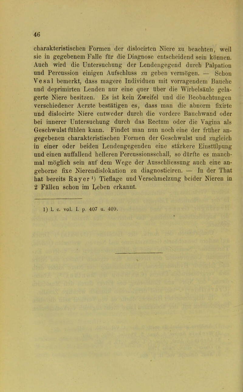 charakteristischen Formen der dislocirten Niere zu beachten, weil sie in gegebenem Falle für die Diagnose entscheidend sein können. Auch wird die Untersuchung der Lendengegend durch Palpation und Percussion einigen Aufschluss zu geben vermögen. — Schon Vesal bemerkt, dass magere Individuen mit vorragendem Bauche und deprimirten Lenden nur eine quer Uber die Wirbelsäule gela- gerte Niere besitzen. Es ist kein Zweifel und die Beobachtungen verschiedener Aerzte bestätigen es, dass man die abnorm fixirte und dislocirte Niere entweder durch die vordere Bauchwand oder bei innerer Untersuchung durch das Rectum oder die Vagina als Geschwulst fühlen kann. Findet man nun noch eine der früher an- gegebenen charakteristischen Formen der Geschwulst und zugleich in einer oder beiden Lendengegenden eine stärkere Einstülpung und einen auffallend helleren Percussionsschall, so dürfte es manch- mal möglich sein auf dem Wege der Ausschliessung auch eine an- geborne fixe Nierendislokation zu diagnosticiren. — In der That hat bereits R ay er1) Tieflage und Verschmelzung beider Nieren in 2 Fällen schon im Leben erkannt. 1) 1. c. vol. I. p. 407 u. 409.