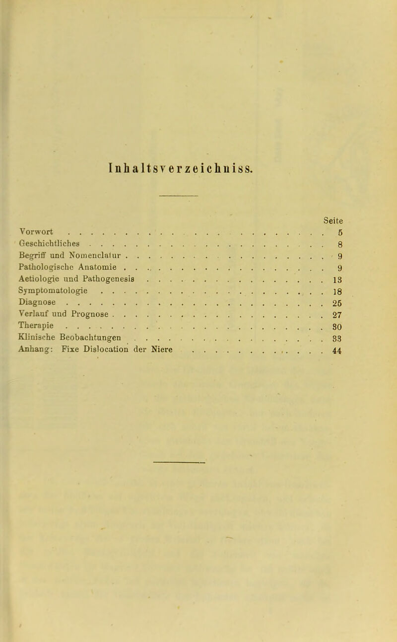 Inhaltsverzeichnis. Seite Vorwort 5 Geschichtliches 8 Begriff und Nomenclalur 9 Pathologische Anatomie 9 Aetiologie und Pathogenesis 13 Symptomatologie 18 Diagnose 26 Verlauf und Prognose 27 Therapie ' 30 Klinische Beobachtungen 33 Anhang: Fixe Dislocation der Niere 44