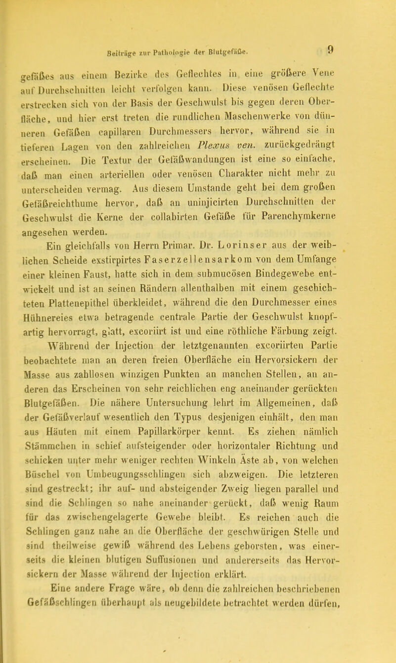 gefäßes aus einem Bezirke des Geflechtes in eine größere Vene auf Durchschnitten leicht verfolgen kann. Diese venösen Gellechte erstrecken sich von der Basis der Geschwulst bis gegen deren Ober- fläche, und hier erst treten die rundlichen Maschenwerke von dün- neren Gefäßen capillaren Durchmessers hervor, während sie in tieferen Lagen von den zahlreichen Plexus ven. zurückgedrängt erscheinen. Die Textur der Gefäßwandungen ist eine so einfache, daß man einen arteriellen oder venösen Charakter nicht mehr zu unterscheiden vermag. Aus diesem Umstände geht bei dem großen Getäßreichthume hervor, daß an uninjicirten Durchschnitten der Geschwulst die Kerne der collabirten Gefäße für Parenchymkerne angesehen werden. Ein gleichfalls von Herrn Primär. Dr. Lorinser aus der weib- lichen Scheide exstirpirtes Faserzellensarkom von dem Umfange einer kleinen Faust, hatte sich in dem submucösen Bindegewebe ent- u ickeit und ist an seinen Rändern allenthalben mit einem geschich- teten Plattenepithel überkleidet, während die den Durchmesser eines Hühnereies etwa betragende centrale Partie der Geschwulst knopf- artig hervorragt, glatt, excoriirt ist und eine röthliche Färbung zeigt. Während der Injection der letztgenannten excoriirten Partie beobachtete man an deren freien Oberfläche ein Hervorsickern der Masse aus zahllosen winzigen Punkten an manchen Stellen, an an- deren das Erscheinen von sehr reichlichen eng aneinander gerückten Blutgefäßen. Die nähere Untersuchung lehrt im Allgemeinen, daß der Gefäßverlauf wesentlich den Typus desjenigen einhält, den man aus Häuten mit einem Papillarkörper kennt. Es ziehen nämlich Stämmchen in schief aufsteigender oder horizontaler Richtung und schicken unter mehr weniger rechten Winkeln Aste ab, von welchen Büschel von Umbeugungsschlingen sich abzweigen. Die letzteren sind gestreckt; ihr auf- und absteigender Zweig liegen parallel und sind die Schlingen so nahe aneinander gerückt, daß wenig Raum für das zwischengelagerte Gewebe bleibt. Es reichen auch die Schlingen ganz nahe an die Oberfläche der geschwürigen Stelle und sind theilweise gewiß während des Lebens geborsten, was einer- seits die kleinen blutigen Suflusionen und andererseits das Hervor- sickern der Masse während der Injection erklärt. Eine andere Frage wäre, ob denn die zahlreichen beschriebenen Gefäßschlingen überhaupt als neugebildete betrachtet werden dürfen,