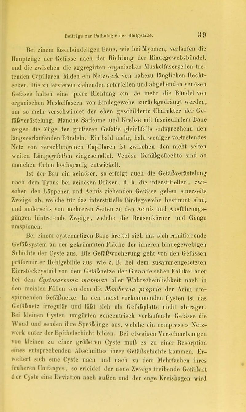 Bei einem faserbündeligen Baue, wie bei Myomen, verlaufen die Hauptzüge der Gelasse nach der Richtung der Bindegewebsbündel, und die zwischen die aggregirten organischen Muskelfaserzellen tre- tenden Capillaren bilden ein Netzwerk von nahezu länglichen Recht- ecken. Die zu letzterem ziehenden arteriellen und abgehenden venösen Gelasse halten eine quere Richtung ein. Je mehr die Bündel von organischen Muskelfasern von Bindegewebe zurückgedrängt werden, um so mehr verschwindet der eben geschilderte Charakter der Ge- fäßverästelung. Manche Sarkome und Krebse mit fasciculirtem Baue zeigen die Züge der größeren Gefäße gleichfalls entsprechend den längsverlaufenden Bündeln. Ein bald mehr, bald weniger vortretendes Netz von verschlungenen Capillaren ist zwischen den nicht selten weiten Längsgefäßen eingeschaltet. Venöse Gefäßgeflechte sind an manchen Orten hochgradig entwickelt. Ist der Bau ein acinöser, so erfolgt auch die Gefäßverästelung nach dem Typus bei acinösen Drüsen, d. h. die interstitiellen, zwi- schen den Läppchen und Acinis ziehenden Gefässe geben einerseits Zweige ab, welche für das interstitielle Bindegewebe bestimmt sind, und anderseits von mehreren Seiten zu den Acinis und Ausführungs- gängen hintretende Zweige, welche die Drüsenkörner und Gänge umspinnen. Bei einem cystenartigen Baue breitet sich das sich ramificirende Gefäßsystem an der gekrümmten Fläche der inneren bindegewebigen Schichte der Cyste aus. Die Gefäßwucherung geht von den Gefässen präformirter Holilgebilde aus, wie z. B. bei dem zusammengesetzten Eierstockcystoid von dem Gefäßnetze der Graafe'schen Follikel oder bei dem Cyatosarcoma mammae aller Wahrscheinlichkeit nach in den meisten Fällen von dem die Membrana propria der Acini um- spinnenden Gefäßnetze. In den meist vorkommenden Cysten ist das Getäßnetz irregulär und läßt sich als Gefäßplatte nicht abtragen. Bei kleinen Cysten umgürten concentrisch verlaufende Gelasse die Wand und senden ihre Sprößlinge aus, welche ein compresses Netz- werk unter der Epithelschicht bilden. Bei etwaigen Verschmelzungen von kleinen zu einer größeren Cyste muß es zu einer Resorption eines entsprechenden Abschnittes ihrer Gefäßschichte kommen. Er- weitert sich eine Cyste nach und nach zu dem Mehrfachen ihres früheren Umfange», so erleidet der neue Zweige treibende Gel'äßast der Cyste eine Deviation nach außen und der enge Kreisbogen wird