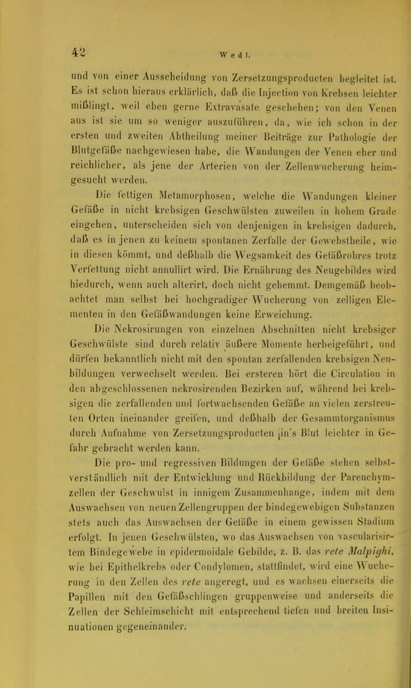 und von einer Ausscheidung von Zersetzungsproducten begleitet ist. Es ist schon hieraus erklärlich, daß die Injection von Krebsen leichter mißlingt, weil eben gerne Extravasate geschehen; von den Venen aus ist sie um so weniger auszuführen, da, wie ich schon in der ersten und zweiten Abtheilung meiner Beiträge zur Pathologie der Blutgefäße nachgewiesen habe, die Wandungen der Venen eher und reichlicher, als jene der Arterien von der Zellenwucherung heim- gesucht werden. Die fettigen Metamorphosen, welche die Wandungen kleiner Gefäße in nicht krebsigen Geschwülsten zuweilen in hohem Grade eingehen, unterscheiden sich von denjenigen in krebsigen dadurch, daß es in jenen zu keinem spontanen Zerfalle der Gewebstheile, wie in diesen kömmt, und deßhalb die Wegsamkeit des Gefäßrohres trotz Verfettung nicht annullirt wird. Die Ernährung des Neugebildes wird hiedurch, wenn auch alterirt, doch nicht gehemmt. Demgemäß beob- achtet man selbst bei hochgradiger Wucherung von zelligen Ele- menten in den Gefäßwandungen keine Erweichung. Die Nekrosirungen von einzelnen Abschnitten nicht krebsiger Geschwülste sind durch relativ äußere Moniente herbeigeführt, und dürfen bekanntlich nicht mit den spontan zerfallenden krebsigen Neu- bildungen verwechselt werden. Bei ersteren hört die Circulation in den abgeschlossenen nekrosirenden Bezirken auf, während bei kreb- sigen die zerfallenden und fortwachsenden Gefäße an vielen zerstreu- ten Orten ineinander greifen, und deßhalb der Gesammtorganismus durch Aufnahme von Zersetzungsproducten .in's Blut leichter in Ge- fahr gebracht werden kann. Die pro- und regressiven Bildungen der Gefäße stehen selbst- verständlich mit der Entwicklung und Rückbildung der Parenehym- zellen der Geschwulst in innigem Zusammenhange, indem mit dem Auswachsen von neuen Zellengruppen der bindegewebigen Substanzen stets auch das Auswachsen der Gefäße in einem gewissen Stadium erfolgt. In jenen Geschwülsten, wo das Auswachsen von vascularisir- tem Bindegewebe in epidermoidale Gebilde, z. B. das rete Malpighi, wie hei Epithelkrebs oder Condylomen, stattfindet, wird eine Wuche- rung in den Zellen des rete angeregt, und es wachsen einerseits die Papillen mit den Gcfäßschlingen gruppenweise und anderseits die Zellen der Schleiraschicbt mit entsprechend tiefen und breiten Insi- nuationen gegeneinander.