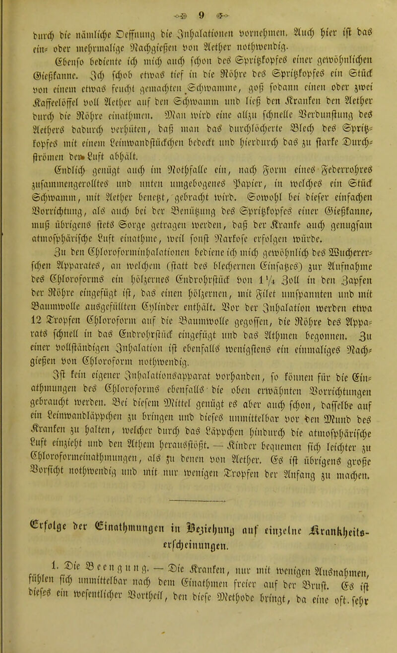 bttrd) We ttämlwfce Deffmtng bie ^ntjaTattonctt &orne£men, Sludj ^ter t'ffc baS ein* ober mehrmalige SWadjgfejjen Don 2letf;er notfjwenoig. @benfo bebuMite id) min) aud; f$on bcS ©pri&föpfeS einer gewöf;nrid;en @ie(jfanne. 3d; f4>«>& etwa« tief tu bie SRityre beS ©prt£fopfeS ein ©töd öön einem etwas fend)t gemachten #8d;wamme, gof? fobann einen ober jwet Kaffeelöffel öoK 2letf;cr auf ben @d;wamm unb rief ben Traufen ben 2tetf;er burd; bte 9tb(;re einatmen. SWatt Wirb et'ue aUju [dmettc SBerbunjhmg beS 2let(;erS babura) tterflüten, bafj man baS burdjWdjerte 33fed; beS @prt> fopfeS mit einem £eittwanbfh'irfd;eu beberft unb f;t'erburd; baS ju ftarfe £)urd;* fh-ömen be»Cuft abfjäft. Qmblfd; genügt aud; im 9{ot(;fa((c ein, nad; gform etneö geberrofjreS jufainuiengeröu'teS unb unten umgebogenes tyapicv, in wcldjeS ein <2tüd ©djwamm, mit 5(ct(;er bene£t, gebracht Wirb. «Sowohl bei bt'efer einfachen Vorrichtung, aU aud; bei ber 33enü£uug beS ©priijfopfeS einer ©iefüfanne, muß u6rtgenS ftets «Sorge getragen werben, baß ber Äranfe aud; genugfam atmofp^ärifrf;e Suft et'nat^me, weil fonft üftarfofe erfolgen würbe. 3u ben ßftforoformtnhalattonen bebtene id) und; gewöhnlich beS Sßhtcherer* fd;en Separates, au welchem (jktt bcS blechernen Gmtfa|$cS) jur Aufnahme beS (S&Ioroformö ein I;öIjerneS (5nbro|rp(f öon l'/4 3oU in ben 3apfen ber Stityre eingefügt tfl, baS einen pö(jer-nen, mit güet umnannten unb mit 33aumwoi(e auSgcfüaten 6i)Itnber enthält Vor ber ^uI;aratton werben etwa 12 Stopfen 6^Ioroform auf bie Saumwotfe gegoffen, bie Stoffe beS 8lppo* rat« flucti in baS (Snbrohrfhuf eingefügt unb baS 2it[;men begonnen. 3u einer DoUjlänWgen ^njaktton ift ebcnfalfS WcntgftenS ein einmaliges 9lafy gießen tton Chloroform notf;wenbtg. 3ffl fein eigener Snpationöa^arat wttytttbett, fo Wimen für bie (Sin* at^inungeu beS ß^oroformS ebenfatfS • bte oben erwähnten Vorrichtungen gebraust werben. Set btefem Littel genügt eS aber aud; fd;on, baffeTbe auf ein 2einwanblä>pd;en $u bringen unb biefeS unmittelbar m t>en SRunb beS Äranfen ju galten, weld;cr burd; baS Säpprf;en hinburd; bte atmofyljänfdje 2uft etn$tef;t unb ben 2ttf;em herauSfiöft. — Kinber bequemen fid; letzter ju e^Ioroformeina^mungen, als ju benen »on Steter. ($S tft übrigens große Vorjtrfjt notf;wcubtg unb mit nur Wenigen Stopfen ber Anfang $u mad;en. Erfolge ber «Einatmungen in iBejteljung auf et^elnc ^rottkljeitö- icrfdjetnnngeu. 1. m ©eeugung.-^ie kaufen, nur mit wenigen 2luSnaI;men, fnl;len ftd; unmittefbar nad) beut <5tuatf;mcn freier auf ber SBrufl es ift biefeS ein wefeutrid;er S8ortf;eif, ben biefe »fet^obe bringt, ba eine oft.feb/r