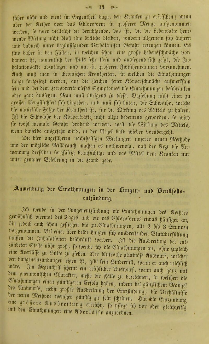 aber ber 2letJ)et ober baS Chloroform in größerer Spenge aufgenommen werben, fo wirb vtelfctrtjt bte berii(;t'genbe, baS tft, bt'e bte £ebenSafte fyent* menbc SBtrfung ntd)t Mop eine örrftepe bleiben, fonbern atfgemetn ftd) ändern imb babnrn) unter bcgünfh'genbeu 23crf;altntffcn ©cfaljr erzeugen fönnen. (SS fmb baf>cr tn ben gälten, m welchen fn)on eine große £eben3fd)mäa)e vor= f;anben tfi, nainentlfä) ber fulü fept* ffet'n imb aiiöfe^cnb ftd) jet'gt, bte 3ns [jaTatfonSafte a^uförjen imb nur tn größeren 3wtfd)enraumeit vorjunefnitcn. Sind; muß man tn d)rontfd)en Äranf jjeffen, tu Welmen bte Grtuatfnnungen lange fortgffe^t werben, auf bte 3ct'd)en jener Äörvcrfdjwädje aufmerFfam fein imb bei beut hervortritt btefeS <öi)invtomcö bte (Smatlnnungen befefwänfen ober ganj au$fe$en, 2J?an muß übrigens tn btefer 53estcMmg ma)t ct'ner jit großen 2lengfHi'd)fett ftd) ptngeben, imb muß ftcp> fluten, bte @d)wäd)e, welche bte natürlt'd;e golge ber Äranfpet't t'ft, für bte SBirfung beö Wittels jtt galten. 3ß bte <5d)wäd)e ber Äörverfräfte. ntd)t auju bebeutenb geworben, fo wtrb fte wopl niemals @efat;r bro(;eub werben, Weil bte Sßirfung beS 9Jlittel$, wenn baffef&c ausgefeilt wirb, in ber 3?egel baTb wieber vorübergeht. £)te Wer angeführten nad)t&ciitgeit SBtrftmgcu uuferer neuen 9>?etfjobe imb ber mogHcpe 9P?tßbraua) machen eS notbwenbtg, baß ber Slrjt bte 2ln* wettbung berferOen forgfedtig beaufftdjttge imb baS Wittel bem Äranfen nur unter genauer Sefefmmg tu bte £anb geoe. JlnuKnbuug »er €inat!jmnufleu in titx imtfleu- nnb tyxnflftU- fntjüntowfl. 3d) wenbe tu ber £tmgenent$ünbimg bte Einatmungen beS SletberS gewöpnltd) viermal beS £agcS unb bte beS Chloroform* etwa* ^duftger an bm jebod; aua) fd)on gelegen bis 51t. Einatmungen, alte 2 bis 3 ©tunben vorgenommen. Sei einer üoer beibe Hungen ftd) auSbrettenben ©rutüberftWuug «raffen bte ^arattonen befd;rduft werben. Qft bte SlitSbreituug ber tn£ Simbeten 6teKe ntd)t groß, fo wenbe td) bte Einatmungen an, obme augletcö eine Slberlaffe 2u hülfe 8u 5,'e^n. £er Hutrotye gruttnöfe Sbtfmurf, weld)er ben Sungenentjünbimgeu eigen t'ft, gibt fem ^nbernff, wenn er aua) reid» Ware 3m ©cgent(;e,T fa)etnt ein reifer »Wurf, wenn aua) ganSmit beut meumontfdjen 6(;arafter, me$r bi'e Sjttfe ,u U^m, tu we^en bte ematputungen emeit günf%reu erfolg r,aben, tnbeut bei ganzem Langel tmt11 ^ ^hm8 bCl< ÄrHr4 mit ten <£tna^mimgen eine ?UcrIäffe aujuorbimi, 13