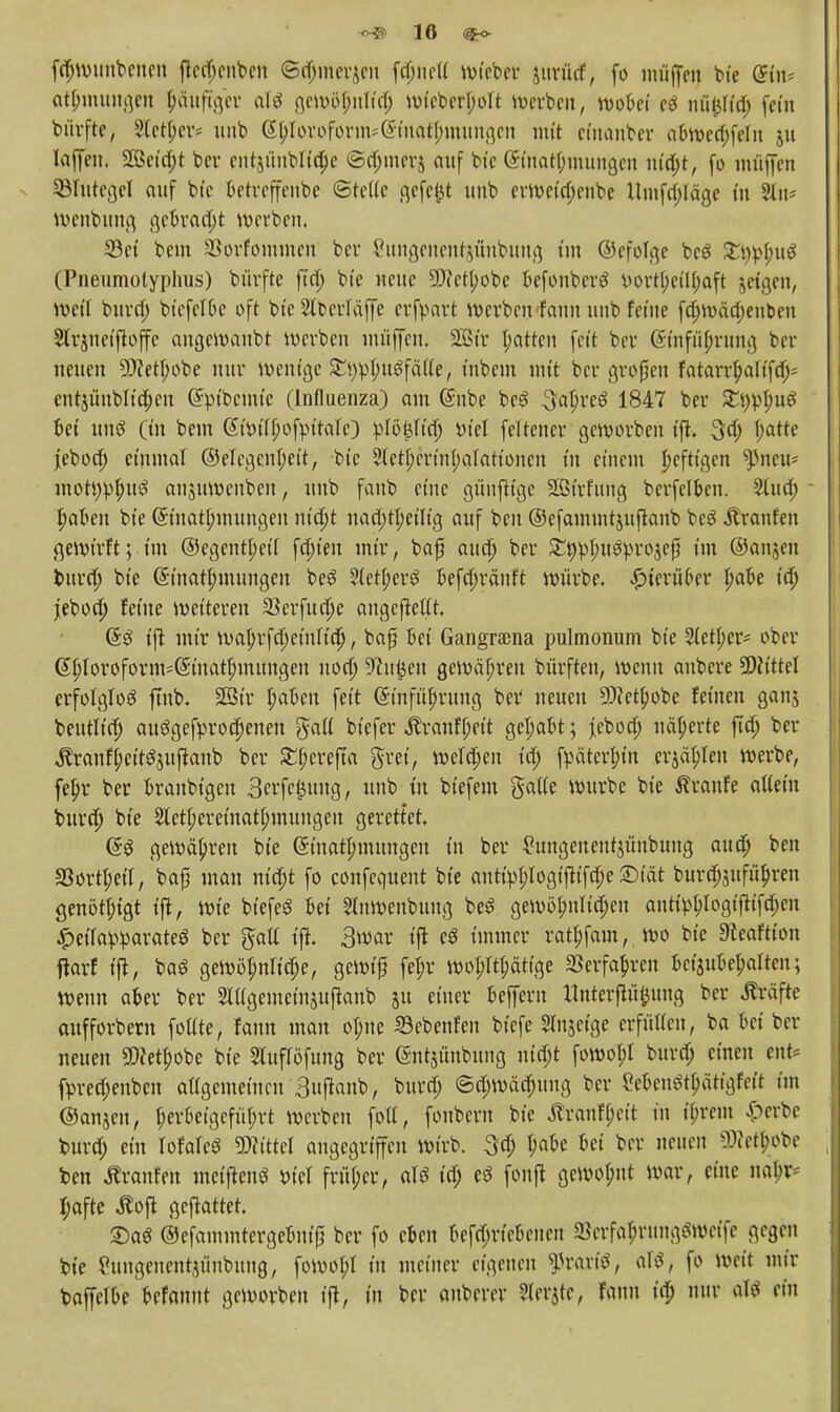 <^5? 10 ®-o fdjwuubcucn ftcd;cnbcn ©d;mer£cu fdjncii wiebcr jurittf, fo muffen bie @fa* at^mungcn häufiger aU gewöfmn'dj wtcbcri;oIt werben, wobei e$ uütUid; (ein bürfte, 2lct(;cr* nub G|)Toroform*(Smctt|ttmtngen mit ciitanber abwcd;fefu 511 loffen, 2ßcid;t bcr cntjüublidje 6d;mer$ auf bic (Sfoafctymungen uto)t, fo muffen ^Blutegel auf bic betrcffeube ©teile gefclit unb ermctd;cubc Umfrage in %\\- wenbung gcbrad;t werben. 33ci bem 23orfommen ber £ungcncnt$üubung im ©cfolgc bcS £tw(;u$ (Pneumotyphus) bürfte fin) bic neue 5D<ctl;obc befonberö i)ort()eil(;aft jeigen, Weit bura) btcfclbe oft bic 2tberläffe erfpart werben fonn unb feine fa)wäd)enben Strjneiftoffe angemaubt werben muffen, 2ßir l;attcn feit bcr ©nfujjrung ber neuen 9)?etI;obe nur wenige £i)^(;u3fälie, inbem mit bcr großen fatarrf)altfa> ent$üubltd;eu ^m'bcmic (Influenza) am Gnibe beS 3al)re3 1847 bcr Xtypljuö bei uns (in bem @tW()ofmMe) :plö£lid; in'el fcltencr geworben ift. 3fy f;atte jeboa) einmal @elcgenl;eit, bic $eti;crtnl;aIationcn tu einem heftigen ^neu* mottWfutiS anjuwenben, nnb faub eine günftige Sßtrfung bcrfelben. 2(ud; - f;aben bie (5inatl;mungeu ntd)t nad;ttyciitg auf ben ©efammtjuftanb beS Äranfen gewirft; im @egcnt(;eil festen mir, baf audj bcr £öpI;u^ro$efü im ©anjen burd) bie (5inat(;mungen beS ?(eti;erg befa)räuft würbe, hierüber l)abe iä) jebod) feine weiteren 33erfud)e angefMt, (53 ift mir wabrfd)einltd), baf bei Gangrama pulmonum bie Sieker* ober (I^Ioroforn^(5inatI;nutngeu uon) S^u^eu gewähren bürften, wenn anbere 5DJttteI erfolglos ftnb, Söi'v I;abeu feit (Sinfübrung bcr neuen 9)Zetf)obe feinen gang beutlid) au$gefyrod)eneu gatf biefer ^ranfi;eit get;abt; jebod; näherte ftd) bcr ^ranfi;cit^ujl:anb bcr £i;erefta grei, wetd;en id) fpätert;in ersten werbe, fefjr ber branbigen 3erfe|uug, unb in biefem $at(e würbe bie Traufe attein burd) bie 2letl;eretnati;mungeu gerettet, Q$ gewähren bie (Sinatjnmmgeu in ber £ungeuent$ünbung atttf; ben 33ovtI;etrr baf man m'djt fo confequent bie autipI;Iogifttfa)e ©10t bura)$ufüb>n genötigt ift, wie biefeS bei SÜnwenbung beS gewöi;nlia)en auti^Iogift(fd;cn ^etTavWcirateö bcr galt ifi 3war ift cö immer rattjfam, wo bie Steaftion ftarf ift, ba$ gewöhnliche, gewifj fe^r woi^ätige SSerfafircn beizubehalten; wenn aber ber 2lügemein$uflanb 51t einer beffern ttnterfiüfcung ber Gräfte oufforbern fottte, fann man ot;ne 23ebenfen biefe Sinjcige erfütien, ba bei ber neuen SWetfwbe bie Sluflöfung ber @ntjünbung uid;t fowot;I burd; einen ent* fpred;eubcn atigemeinen 3uftanb, burd) ©d;wäd;ung bcr Men^ätigfcit im ©anjen, b>rbetgefül;rt werben fotf, foubern bic Äranff;ctt in ü)rem £crbe burd; ein Iofareö Littel angegriffen wirb, 3d; D<we bei ber neuen ^Jetln^e ben Traufen meiftenö t>iel früf;cr, aU id; eö fonft gewohnt war, eine nabr* I;afte Äofl gemattet. ©a^ ©efammtergcbnif) bcr fo eben bcfd;rtebcncu «Bcrfa^rung^wctfc gegen bie Cungenentjiinbung, (owo^I tu meiner eigenen fvaxif, aU, fo weit mir baffclbe befannt geworben ift, in bcr anberer ?lcrjte, Faun ii^ nur *U ein