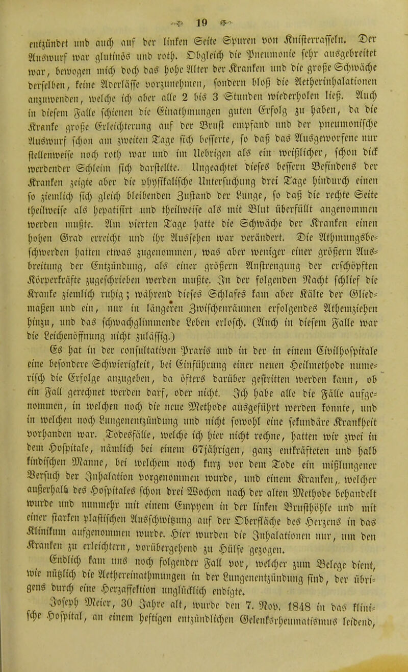fiitjünbet unb aud; auf bor Kufen ©rite ©puren von ÄniflerraffeM ©er Buätntrf war gfoitinöS mit» rort). DOgleid; bte Pneumonie fel;r ausgebreitet war, Gewogen infdj bod; baS plattet ber Äranfen «nb bie große ©d;wäd;e berfel&en, feine Stbcrläffe vorzunehmen, fonbcrn bloß bte 2lett)erfo&alationen anjnwenben, wela)e ta) aber alle 2 tn'ö 3 ©tuuben »(eber^öfen ließ, 2Iud; tu biefem gaffe fötalen bie (§fWarnungen guten ©rfolg ju tyaben, ba bte Äranfe große (Meisterung auf ber SBruft empfanb unb ber pneumoniae äutSwurf fd)on am $weiten £age fid) 6efferte, fo baß baS Ausgeworfene nur ftcllcnweife nod; rotf; war unb im Ue&rtgert als ein weißlid;er, fd;ou btd werbenber ©d;leün fid; batfettte. Ungeachtet biefeS beffern 23cfinbcnS ber Äranfen jeigte aber bte vl;r;ftfalifd)e ttnterfucfuttg brei £age i)inburd; einen fo jfemlia) fta) gfeid; bleibenbcn 3uflanb ber (hinge, fo baß bic redjte ©eite tl;ct'lwcife als IjepatifTrt unb tf;eilweife als mit ©litt überfüllt angenommen werben mußte, 21m vierten Sage parte bie ©d;wäd;e ber Äronfen einen (;o()eu ©rab erreicht unb t'(;r 2tuöfef>en war Veränbert £)ie Slt&mungö&e* fri;werben jjatten etwas? jugenommen, was aber weniger einer größern 2luS* bretttmg ber Güutjünbung, als einer größern Slnßrengung ber erfdwvften jlörverfräfte sugefdjrieben werben mußte. 3n ber folgenben 9lad)t fd;Itef bie kraule siemlia) rttl;ig; mä(;renb biefeS ©d;lafeS fam aber $älte ber ©lieb* maßen unb ein, nur in längeren 3mifd;euräumen erfolgenbeS 2lrt)em5t'el)en (;in$u, unb baS fd;wad;gltmmenbc Cefcen crlofd;. (Aua; in biefem gälte war bie 2eid;enöffnttng uidjt jttläfftg.) ßS l;at in ber confultattven ^rart'S unb in ber in einem @ivil()ofvttale eine befonbere ©dnvieriglett, bei @tnft'il;rung einer neuen £>ctfmetlwbe nunte* rtfd; bie ßrfolge anjugeben, ba öfters barü&er geftrttteu Werben faun, ob ein gaU gerechnet werben barf, ober nia)t. 3d; l;abe alle bie gälte aufge* nommen, in welchen noa) bie neue 9)?ert)obe ausgeführt werben fonnte, unb in meldjeit noa) Cungenentjünbung unb m'd)t fowol;! eine fefunbäre «ftranfl;ett vorpanben war. £obeSfä(le, weld;e td; tuet* md)t redme, Rotten wir jwei in bem £ofvt'tafc, nämltd; bei einem 67jäl;rtgen, ganj entfräfteten unb l;alb finbifd;en SKanne, bei Wcld)em nod; furj vor bem £obe ein mißlungener aSerfua) ber 3nf;alatton vorgenommen würbe, unb einem Äranfen,, wcldjcr außerf;al& beS £ofvitaleS fd;on brei 2ßod;cu nad; ber alten 3föctt)obe bcpaubclt würbe unb nunmehr mit einem (5mpt)em in ber Ifnfen S3ru^öl;lc unb mit enter flarfcn plafiifa)en 21uSfd;witiung auf ber Dkrflädje beS ^erjenS in baS ÄKm'fum aufgenommen würbe. Spitt würben bie 3nl;alattouen nur, um ben Äranfen ju crleidjtern, vorükrgcpeub ju ^ölfe gejogem Gnbftd; fam uns nod; folgenber galt vor / metdjer jum Belege bient, Wie mtylftß bie 2letl;cretnatt;mungen in ber Sungeneutjiiubung ftnb, ber ülni- genS burd; eine ^erjaffeftton ungliiifltd; enbt'gtc. 3ofevl) mkv, 30 ^a(;re alt, würbe ben 7. 9?ov. 1848 in baS » fd)e iJopaT, an einem kfttgen eutyinblidjen @eIenfiM;eumatiSmuS leibenb,