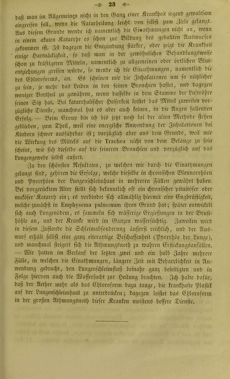 baß man im STOfltmeftw trf$t in beti ©äug efncc Ärantyett irgenb gewaltfam «navcffen folt, wenn bte 9f*atufl)eilwng W#t W»t fet&jt Sit»» 3tele gefault. >Wö bierein Orithbe wenbe id) nanicntftcf; bie Einatmungen nia)t an, wenn f„ einem afuten Äatarrlje e« f$on jur Sötfbunfl bcö Senaten towurfeö gefwntten (ft\ 3fi bagegen biß (Sntjiiubung ftavfer, ober geigt bie Äranf&eft einige £artnä<figfeit, fo baß man in bei- gewöfnritfen 33et;anbritnggtt)eifc $on $n heftigeren Wtteln, namcuHia) 51t öttgemefnert ober 5rtftd;en ©ritt* entrungen greifen würbe, fo wenbe ia) bie (5tuat(;mungcn, nairterttria) bie beä Si)forofor»nS, an. ©6 fepeinert mir bie Situationen um fo nü$ricf)er ju fein, ie ntepr batf Reiben tu ben feinen 5Brona>en t/aftet, unb bagegen weniger SSort^eü Jit gewähren, wenn baffel&c in bem ©tamme ber fuftrityre feinen ©i& f;at* S3ei fatarri;altfri)er £eifcrfctt Teuftet baö Littel jitweüeu m* jägtt'^e ©ienfte, mana)mal t)at cd aber and) feinen, in bt'c Singen fattenben gyfolg, _ SSeitn Group tun td; fcis t>P nod; bei ber altert 9J?cti)obc fiepen geWiefcen, jitut Xtyil, Weil eine ertevgtfdje Slnwenburtg ber 3ui)arationen bei Äütbern fdjwcr ausführbar tjt; yorjügltri) aber an« bem ©runbc, Weil nur bte Sßßttfuttg beS Wttttt auf bte Trachea ut'djt »ort bem Gelange ju fein fdjeittt, wie ftd) btefeT6c auf bt'c feineren 33roitrt)tcit unb yorjügliel; auf ba3 Simgengewebe felbft änfert 3u bei» frt)öiifteu 3cefultateit, jtt Werfen wir bura) bte @tnati)nutngen gelangt ftub, geboren bie ßrfofge, wetdje biefelbe in (i)routfa)eu 23fennorrl;öeu unb ^3i)orri)öen ber Cuitgenfd)ictin(;aut tu mehreren Rattert gewährt i)aben. 23ei yorgeriirftem Alfter ftcUt fta) befannu'td) oft ein djrontfdjcr yu'tuttofer ober muföfcr'^atarrf; ein; e$ Derbtnbet jld) atfinäpg ftermtt eine Suigbrüfh'gfet't, weldje suuäa)ft in Emphysema pulmonum »t)reu ©runb (;at; fpeiter cntwicfelt fict> aud; Sungenöbcm, c£ fammetu ftd) wäfferfge Gsrgtefjfttngen tu ber 23rufN »)öi)Ie an, unb ber Traufe wirb im ©angen waffcrfitd)tig, Snweifeit wirb in biefem 3nftaube bte @d)teimabfonbcrung äufjerfl rcid)Ita), unb ber 3lu&= warf erhält fel&ft eine gauj ct'tcrartt'ge 23efrt)affeiu)eit O)3i)orri)öe ber &mge), uitb mandjmal fictgert ftd) bte 2Iti)muugöitotl) ju Wahren (Srfticfungöanfätfen, — SEBtr Ratten im Söcvlanf ber legten ,5Wei unb ein l;aI0 Qofyte mehrere gälte, in welct)eit bie (Stnatlnnungeu, längere 3ctt mit ©ei)arrJta)fett tu 2Cn= wenbuitg gebraut, ben Cungeuf$reimffujj beinahe ganj befeitfgten unb tu golge i)ier\)on aud) bie S03afferfua)t jur Teilung brauten. 3d) i)alte bafnr, bap ber 2Ieti)er mei;r ar« ba« 6i)roroform baju tauge, bte Frauff;afte ^lajitt auf ber 8ungenf$leimi)aut ju unterbrüefeu; bagegen reiftet baö 6i)Iovoform in ber großen 2(ti)muitg$nott) biefer Traufen mctjtcnö beffere ©teufte.