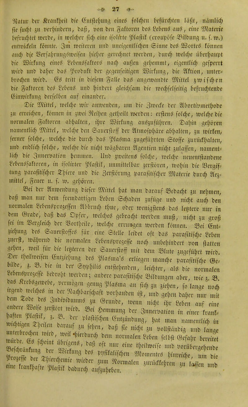Statut ber ßrantyett bie (Jiitflcfmng eincö fofajcu Oefürrtjten täfjt, ndmtid) j7e fttdjt 31t yer(;t'ubcrit, baß, r>on ben gtafforen bcö £e£>eng auS, eine Materie bc\vmi)t(t werbe, in weiter fia) etile t'folirte pafh'f (croupöfc «Übung u. f. w.) eittwtcfefit fönnle. 3fra Weiteren uub uneige»Ä$en ©tune be3 Sßortcö fönnen aiia) b(e SJerfafrungSWeifeu Ju'ejjer geregnet werben, buref) welche ü&erpaupt btc SBirfung etneö Seüenöfafroi'S nan) außen gehemmt, eifttnftity gefperrt Wirb unb bafjcr baö ^robuft ber gegenfettt'gen SÖt'rfttng, bt'e 2lftion, unter* orotjjen wirb. (5$ tritt in biefem ga((e baö augewaubte 5P?ttteI jwiftfjen bie gaftoren be$ ?c6euö unb ^mbert gleidjfam bi'c weiffelfeitig 6efrucJ)tenbe Sinwtrfung berfeföen auf etnanber. 2)ie bittet, welche wir anwenben, um btc 3 werfe ber SlOortWmetfwbe 311 erretten, Eönnen in §Wet 9ieif;en gereift warben: erflenö fofd;e, wela)ebie normalen ftaftoren abgalten, i£re SEirfung auöjufityren. 2)a(n'it geboren namentlich SJMttel, wringe ben ©auerftoff ber 3ltmofp.$äte aol;aItcn, ju wirfen, ferner fola)e, welche bie burä) baö ptaäma angeführten «Stoffe 3urürf(;alten, «nb enblia) folclje, weldjc bie m'd)t Wägearen Stgentien ntept jufaffen, nament* Itrt) bt'e 3fnnerPätton £emmen, Hub jwetten« folclje, welche uettentftanbene Ce&enSfaftoren, in tfoTtrter ^fofh'f, unuiittet&ar jerflören, wojn'n bie SSergtf* tung pflrafittfdper opfere tmb bt'e gerftörung parafttifcljer 9)?aterte buref) ilq* mittel, gener u. f. w. gehören; «ei ber Slnwenbung btefer mm pat man barauf «Bebaut 51t nehmen, baß man nur beut frembartigcn Zehen Stäben sufiige unb m'djt attd) ben normalen Mcnöprojeffeit 8E6Brm§ t£uc, ober Wentgftenö baö Teuere nur in beut ©rabe; baß ba* Opfer, wefdjeö gekaut werben muß, ut'cf;t ju groß fei im 23ergleia) ber 33ort(;ctfc, welche errungen werben fönnen. «et @nt* Ste^tng beS ©auerftoffcö für eine ©telte reibet oft baö parafttt'fcfje «eben jiterft, wä^reub bt'e normalen Sc6enöpro$effe nod; unüe^t'nbert pon jktten gcf;en, weit für bt'e feieren ber ©auerftoff mit beut «tute angeführt wirb. 2)er t^erfweifeu ©ntjie^ng beö ffetfutf* erliegen manche parafuifeße ©e* fcübe 3. 23; bie in ber @#piö entftepenben, fester, arö bie normateu €e6fn^W3e|fe 6ebrof;t werben; auberc paraftttK;c «Übungen aber, wies « feaö toögewebe, vermögen genug ^ma au (trf; 3» Riefen, fo lange notfi bem 2:obe be^ 3ubw,buum* 51t ©runbe, weu.t ni#t t'(,r CeBeit auf eine nbere Sßetfe jerRört wirb, «ei Hemmung ber OnnerPatiott in einer ra w £e!\ * f' bf ®m*mmS> N matt namen4n w.^tgen ^;nien barauf 3.« fef;eu, baß jte n«f,t 3,1 pottftdnbtg unb tanae