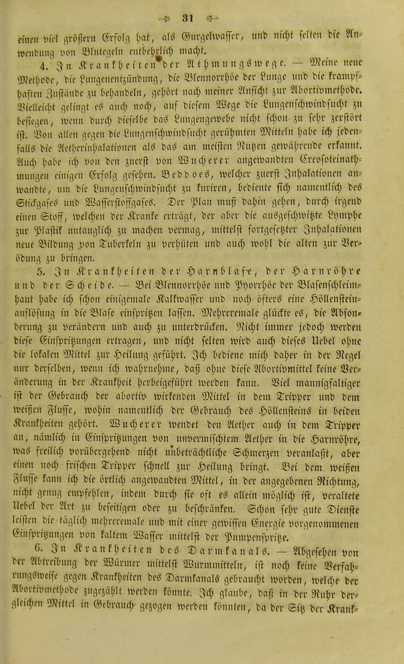 einen m gröpern SrfoTg l;at, alö ©urgeTWöffer, uub nföjt feiten bte 2Tn* wenbung üou Ü3futc^clit entkMftf) ntad;t. 4/ 3 n Äranfbetten ber 2t t p m u n g $ m e g e. — Werne neue ÜWetyobc, bt'c eungenentjünbung, bte ©renrt^oe ber Cimgc unb bte frampf* ■paffen 3uptbe yu Bejubeln, gehört nad; meiner 2tnftd;t jtir 2Un>rtWjnetl;obe. Md(|t gelingt e$ and) nod;, auf btefem 2Bege bte eungenfd;wmbfttd;t freilegen, wenn burd; btefelbe baö 2itngengcwcbe nifyt fd;on 51t fel;r jerflört tft. 2>on alten gegen bte Cungcnfd;wt'nbfud;t gerühmten SWi'ttcIn t;afre td; jeben* falls bte ?(ctOerin(;alattonen aU ba$ am meinen 9?u|3en gewäl;renbc erfanut. 2lud; frabe td; »ölt ben guerfl *>on 2öttd;erer angeWanbteu ßreofotet'natl;; mutigen etuigeil Erfolg gefehlt. 33ebboe3, werter jucrfl ^n^atattonen oft» UHiitbtc, um bte £tingenfd;winbfud;t 51t furiren, bebiente ftd; uamcntlt'd; be$ ©KifgäfeS unb ©afferflöffgafeS. ©er $Ian muß bab/rn gel;en, burd; trgettb einen ©tbff, weld;en bei* «ftranfe erträgt, ber aber bte au3gefd;wt£te ^mt-lje jur ^lafttf untauglid; $u mad;en vermag, rntttelft fortgefeijter 3nt;alatt'onen neue 93tlbung £011 Stuberfeln gu »erlitten unb aud; wol;l bte alten jur 23er* öbung 51t bringen. 5. $n St v a n f l; e 11 e n ber £ a r n b I a f-e, ber § a r n r ö 1) r e unb ber © d) e t b e. — 23et 33lennorrl;öe unb ^t)orrf)öe ber Slafenfd)let'ms paut fjafre t'd; fd;on emtgentaTe Äalfwaffer unb 11 od) öftere eine £öltenftem* attflöfung tu bte SBIafe ctnf'prt^en laffen. Sftetn-'eremale glitdte e£, bte 2lbfon« berung ju veränbern unb aud) 51t unterbritefen. 9f?id)t t'mtner jebod) werben btefe (5tufprt$ungen ertragen, unb nt'djt feiten wirb aud) biefe£ Hebel ob>e bte tofalen Wittel jur Rettung geführt. 3d; bebtene mt'Ö) batyer tu ber Siegel nur berfelfren, wenn t'd; wal;rnel)me, baß ofute btefe ^oorttc-rntttel feine 33er* änberung tu ber $ranf()ett t;crbetgefül;rt werben fann. 23tel mannigfaltiger ■ tft ber ©ebraud) ber abortiv wirfenben Wittel tu bem £rt't>r>er unb bem weifen griffe, woln'u namentKdj ber ©ebraud; beö £ötlenf?eing tu betben ih-anffetten gebort 203 ud; er er wenbet ben 2letf;er aud; in bem £rt>per an, nätnltd; tu (Sinfpri^ungen von uiwermtfd)tem Sletpev in bte £arnröl;re, Wa6 fretltd; i>orübergef)enb nt'd;t unbeträd;tltd;e ©d;merseu öeranlaft, aber einen nod; frtfd;en Zvippn fdmett jur Teilung bringt. 53et bem. Wet|en gtuffe fann t'd; bte örtltd; angemanbten mittel, in ber angegebenen 9?t'd;tttng, nifyt genug em^fe^en, t'nbent burd; jte oft eS aUet'n mögltd; t'jt, walktt Hebel ber STrt yn befetttgen ober ju befefränfen. @d;on fel;r gute £>t'enfie retten bte tägüd; me^reremare uub mit einer gerotffen (Snergt'e iun-genommenen ■Smfprt^ungcn von foltern Sßaffcr inttteljt ber ^umpenfvri(3e. G. 3n Äranfl;etten bcö ©armfanal^ — Slbgefe^cit von ber Sl&tretbung ber 2ßitrmer intttelft SSuriumttteln, »ft nod; ferne 33erfab> rungöweife gegen jlranfpetten beö ©armfanatS gebraud;t ivorben, iveld;e ber 2lborttr-inet[;obe jttgejäplt werben fönnte. 5d; glaube, baß tu ber dtu^v ber* gleiten Littel in ©ebraud;- gebogen werben fönnteit, ba ber ©{& ber Äranf-