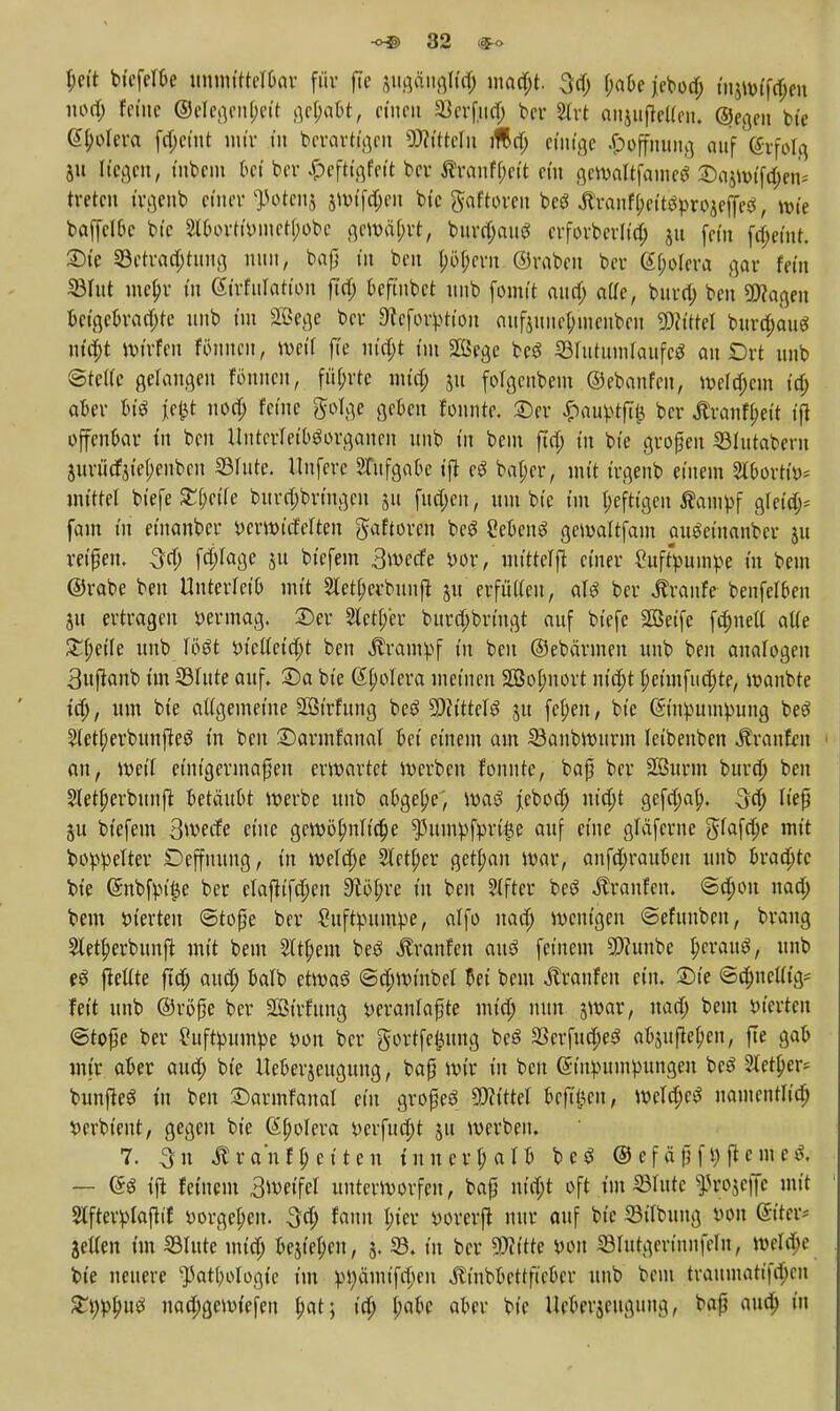 l;cit btcfeTOe umnfttelßav für fic jugäiigltd; niadjt. 3d; f;a6e jebod; in^vtfc^cn nod; feine ©elegenf;eit gehabt, einen 23erfnd; bcr 3trt anjiifkllcii. (gegen bte Gtyolera fd;cint nur üt berartigen SWtttefa tf&d; einige #qfjining auf (grfolg 51t Wegen, inbem bei ber |>eftigfeft bcv Äranfl;cit ein gcwaltjamcg ©ajwfjtyen* treten t'rgenb einer ^otcn$ swifdjen bic gaftoren beö Ärantyei'tstyrojeffeS, wie bap&c bic 2ll)ortt»ntctl;obc gewährt, burdjanS erforberlid; ju fein ftt)eint. £)te 33etrad;tttng mm, baf] in ben l;öf;crn ©raben ber (Spolera gar fein 23lttt metyr in Strfnlation fiel; t>cfinbct mib fomit ann) afXe, bnra) ben hagelt bctgcbrad;te nnb im 2öege bcr «Jtcforption auftnnc(;iucnbcn «Wittel bttrd;au$ nityt Wirten fönnen, weif fic utd;t im SKScgc beS lölutuntlaufcS an Ort nnb ©teile gerannen fönnen, führte und; 511 folgenbem ©ebanfen, welkem td; aber bt'3 jcjit 11 od; feine golge geben fonnte. £)er £attytfl& bcr $ranfl;eit ifj offenbar in ben UntcrleibSorgancn nnb in beut ftd; in bie großen 33lutabcrn äurücf$iel;enbcn ©Inte. Unfere Aufgabe ifl eö bal;er, mit irgenb einem 2lbortii>; mittel biefe £[;ctfe burd;brtngen 51t fttd;en, nm bic im heftigen ßampf gleid;= fam tn etnanber berwicfelten Jaftoren beg Sebent gcwaltfain auöeinanber 511 reißen. 3ty f$fage p biefein 3wede bor, mittel^ einer Cuftyumpe in bem ©rabe ben Unterleib mit Sletljerbunß: jn erfüllen, aU ber Traufe benfetbeii jit ertragen vermag, ©er 2tctf;er bnrd;bringt auf triefe Sßeifc fd;nell alte £l;eile nnb W#t biclletdjt ben Krampf in ben ©ebännen nnb ben analogen 3nftanb im ©Inte auf, £)a bie Spolera meinen SQ3oI;nort itt'djt l;etntfud;te, wanbte td), um bie allgemeine Sßirfnng be£ WüeU 51t fel;en, bie Grtnpumpung beö 2(etf;erbunfteö tn ben SDarmfanal bei einem am 33anbwurm leibenben Traufen 1 an, weil einigermaßen erwartet werben fonnte, baß ber 2Burm burd) ben 2letl;erbunft betäubt werbe nnb abgebe, waö jebod; nidjt gefd;af;. 3d; ließ btefem 3wecfe eine gewöhnliche ^ttntyfprt^e auf eine gläferne gfafdje mit boppelter Deffnung, in weld;e 2tctl;er gett;an war, anfd;rauben nnb bradjtc bte @nbfpt'|e ber clafh'fdjen SWöfjre in bot Alfter bes? Traufen. <5djon nad; bem bterten Stoße ber £itftynmpe, alfo nad; wenigen ©efttttben, brang Sletperbitnft mit bem 2ltf)em beö «ftranfen au3 feinem 9)?ttnbc I;crau3, nnb eS gellte ftd; and; balb etwas <Sd;winbel bei bem jtranfen ein. £>ie ©d;nel% feit nnb ©röße bcr SBirfttng yeranlaßte mt'd; mm jwar, nad; beut bterten ©toße ber £uftyuin:pe bon bcr gortfe^tmg beö 23crfttd;e3 ab$ufiel;e!t, fte gab mir aber aud; bie Uebcrjengung, baß Wir in ben ßtttbnntpnngen bc^ 2Ictl;er* bunfteö tn ben ©armfanal ein großes Littel bcfiijcn, weld;cS nantcntlid; t»erbtent, gegen bte ßpolera berfttd;t 51t werben. 7. ^ra'nffetten innerhalb beö ©efäßft)ftetncS. — ®$ t'|l feinem 3wetfel unterworfen, baß nid;t oft im Glitte ^rojciJc mit 2lfterplaftif »orgel;en. ^d; faitn l;icr vorerft nur auf bic 23ttbttng von ©teu* jellen im Glitte mid; bejtel;cn, 5. 33. in bcr 30iitte wn ©Iutgerinnfel», weld;e bte neuere k]3atl;ologie im :pr;ämifd;en Äinbbettfieber nnb beut traumatifd;cit £twf;itg nad;gewiefen (;at; td; l;abe aber bie Ucberjeiigiuig, baß ana) in