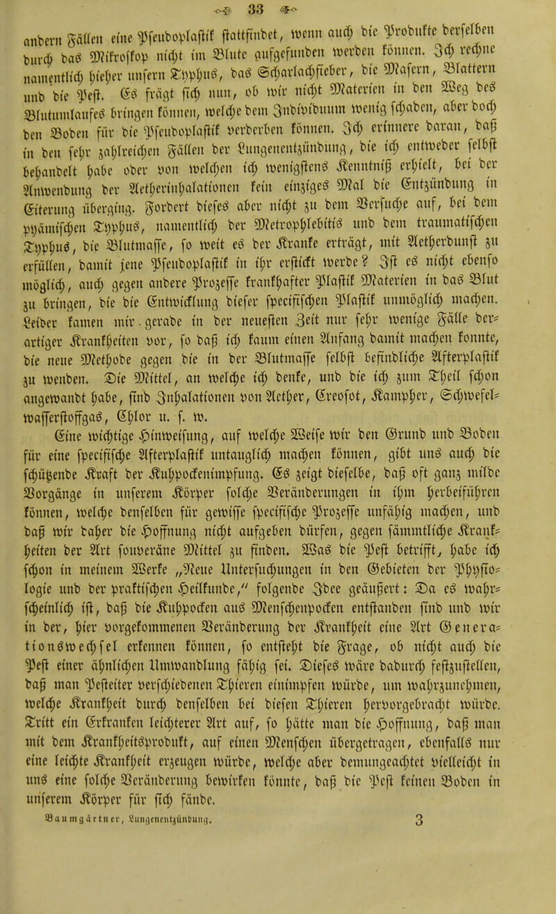 anbern gälten eine ^feubovIofKf ftattfmbet, wenn aud; bie ^obufte berfelben bnreb ba* TOroffop ntd;t im ©lute gufgefunben werben fönnen. ^d; rechte namentlid; bieder unfern Eo^u*, baö @d;arlad;fteber, bie «Käfern, ©lattern unb bie 9»rff. ® fragt ftd; nun, ob Wir nid;t Materien in ben 2Beg be$ ©lutiunlaufeS bringen fönnen, weld;ebem SnbWtbuum wenig fd;aben, aberbod; ben «oben für bie spfenboplaflif »erberben fönnen. 3<h erinnere barem, ba£ in ben febr sal;lretd;cn gälten ber Sungenentjünbung, bie id; entWeber felbft bebanbelt babe ober »on welchen id; wenigflen* Äenntnif erhielt, bei ber Stnwenbung ber StetBerinboIationen fein einjigeS 3M bie gntjünbung in (gtterung überging, gorbert biefeS aber niebt 51t bem 23crfud;e auf, bei beut P9änuf$en 5t9l>bu$, namentlid; ber gjcetropbfebiti« unb bem traumatifeben SE$>bu9, bie ©lutmaffe, fo weit e* ber Äranfe erträgt, mit Sletbcrbunfl 5« erfüllen, bamit jene «Pfeubopfaftif in ibr erftieft werbe? 3ft e« niebt ebenfo möglich, aua) gegen anbere ißrojeffe franfbafter Paftif SWaterien in baS ©tut ju bringen, bie bie @ntmitflung biefer fpeciftfd;en ffafiit unmöglich machen. Selber f amen mir. gerabe in ber neueflen 3eit nur febr wenige gälte ber* artiger Äranfßeiten m, fo baf id) faum einen Anfang Damit macfjen fonntc, bie neue »bobe gegen bie in ber ©lutmaffe felbft beftnblid;e Stfterplafttf ju wenben, £)ie «Wittel, an weld;e id; benfe, unb bie id; jum £f)eil febon angewanbt habe, ftnb 3nf;afationen wn Sieker, Greofot, Äam$er, ©d;wefel* roafferfloffgag, (Sblor u. f. w, (Sine wichtige £inweifung, auf weld;e Sßeife wir ben ©runb unb ©oben für eine fpeeiftfebe ^fterplaflif untauglid) mad;en fönnen, gibt unS aud; bie fcbüfcenbe Äraft ber Äuhpotfeminpfung. <&$ jetgt biefetbe, baf oft ganj milbc Vorgänge in unferem Körper fo!d;e ©eränberungen in ibm herbeiführen fönnen, wela)e benfelben für gewiffe fpecift'fd;e ^rojeffe unfähig machen, unb bafj wir baf;er bie Hoffnung nicht aufgeben bürfen, gegen fämmtlid;e Aranf* betten ber 2lrt fotweräne Littel ju ftnben. 23a$ bie sjJeft betrifft, id; fd)on in meinem SÖBerfe „9ceue Unterfud;ungen in ben ®ebkkn ber ffyfto* logie unb ber praftifa)en #eilfunbe, fotgenbe $bee geäußert: 2)a eS Wabr* fd)einlid; ifl, baf bie Aufworfelt aus «JDfenfchenpotfcn entftanben ftnb unb wir in ber, f;ier öorgefommenen ©eränberung ber Aranfhett eine 3trt ©enera* tiongwechfel erfennen fönnen, fo entfielt bie grage, ob nicht aud; bie «Pefi einer äbmlidjen llmwanblung fähig fei. 2)iefeg wäre baburn) fefrjuftellcn, bafi man ^eftetter *>erfd;iebeueu Stbieren einimpfen würbe, um wahrzunehmen, welche Jtranfbeit burd) benfelben bei tiefen S£l;ieren hervorgebracht würbe. Stritt ein ßrfranfeu leichterer Slrt auf, fo hätte man bie Hoffnung, baß mau mit bem Aranfheiterobuft, auf einen 5Kenfd;en übergetragen, ebenfalls nur eine leicbte Äranfbeit erzeugen würbe, wefd;e aber bemungead;tct i>ielleid;t in unS eine folche ©eräuberung bewirfen fönnte, baß bie *JJcjt feineu ©oben in unferem Körper für ftch fänbe. SBoumgiittner, Sungentntjünbuiui. 3