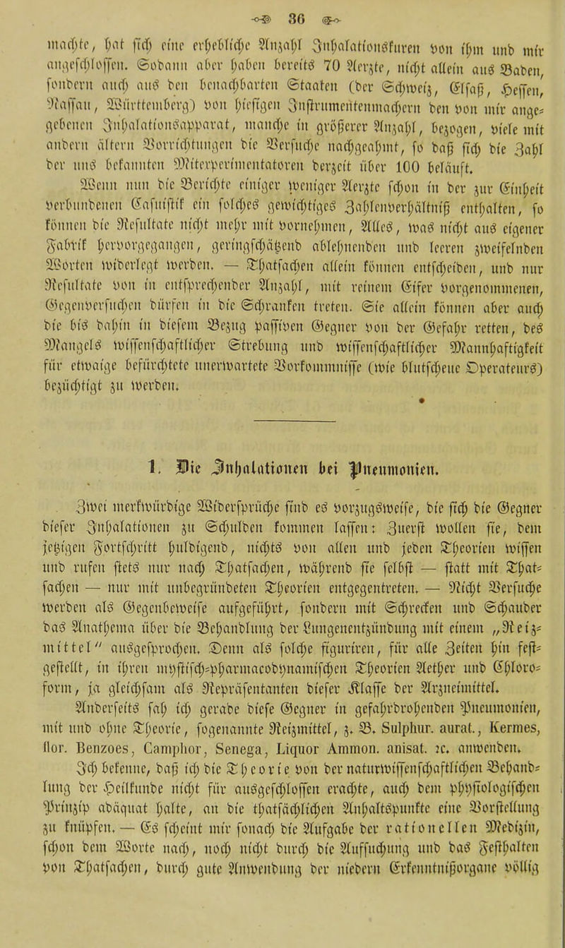 maö)te, bat fuf> pfne er$eblfd)e Sfnaa^t 3ul)arattou$fiireu bon if;m unb mir angefä)Ioj[en. ©obann aber babeu bereit 70 Sfevjte, nia)t aüem aug ©aben, fonbent aua) aus beu benachbarten (Staaten (ber @ä)wcij, Gftfaf, $rifat| Staffelt, SBürttcm&ergD bon f)feftgen 3nflrumeittenmad)ern ben »on mtt ange' gebenen 3n^Tattonga:}tyarat, manche in ßvöflcrcr ?(i^at;f, Belogen, »ieUmit anbevn altern SSorrt'djitungen bi'c 58erfitä)e naa)geal;mt, fo bafi ftä) bte 3abJ ber un$ 6efanuten SEftiterperfmentatoren berieft über 100 belauft. Sßenn nun bte 5Berfä)te einiger Weniger Sierße fa)on in ber juv (gfapeft öerbunbenen «Safutfltif ein füTc^eö gewfcIjtfgeS 3#enber$ältnfj3 enthalten, fo fönnen bi'c Sftefultate niä)t me(;r nu't borne^inen, Sittel, wa$ nia)t au« eigener gafctft b>rborgegangen, geringfepfeitb ableljnenb'en unb leeren swetfefnben Sorten wtbetfegt werben, — £$atfaä)en ötTein Eltonen entfa)etben, unb nur sRefuftate »Ott tu entfprecfjenber 2lu($al;l, mit reinem @ifer vorgenommenen, ©egenberfuefen börfen in bic ©ä)raufeu treten. (Sie atfetit fönnen aber auo) bte btö ba[;tn tu btefem Scjttg pafffoen ©egner iwu ber @efa(;r retten, beS Langels Wiffenfc$aftliä)er (Strebung unb Wtffenfä)aftKä)er SWannlmfttgfett für etwaige befürchtete unerwartete SBorfouunmffe (wie blutfa)euc Dperateur«) 6ejüa)tigt ju werben. 1; Ute Jnl;alatiauen bei |1uemnonien. . 3wet merfwürbige 2ßiberfprüa)e ftnb eß »orjugöwcife, bte fta) bte ©egner bt'cfer ^nbalatioucn jtt @ä)ulben fomwen (äffen: 3«erfl wollen fte, bem iefigeu $ortfcl)rttt f;ulbfgenb, nid)t$ »ou alten unb jeben £l;coricn miffen unb rufen ftctS nur uaa) £(;atfad)en, Wäfjrenb fle fclbjl — ftatt mit ZtyaU fachen — nur mit unbegrünbeten £b>orieit entgegentreten, — 9ü'a)t 25erfua)e werben als ©egenbewetfe aufgeführt, fonbern nu't (Sajrecfett unb (Sajauber ba3 5lnatf;ema über bte 23cf;anblung ber Cuugencntjünbung mit einem „Stet'j* mittel ait%fyroo)eu, £)eun al$ folcfje fgurtren, für alle 3etten Inn fejt* geftellt, in tjjrett mi)ftifa)4>l;armacobmtamifa)en SEfjeotten Stetper unb ßf;Ioro= form, j[a glet'd)fam afö Stepräfentantcu biefer klaffe ber Slrjnetuüttel. 2tnberfett3 fab, tä) gerabe biefe ©egner in gefafjrbropcnben Pneumonien, mit unb obne £l;corie, fogenannte 9tet$nuttcl, 5. 33. Sulphur. aurat., Kermes, Hör. Benzoes, Camphor, Senega, Liquor Ammon. anisat. :c. anweuben. 3rf> befeuue, bafj ta) bte £l;corte Don ber naturwiffenfd)aftria)en ©ebanb; hing ber £et'lfimbe nt'a)t für auögcfa)Ioffcn craa)te, aua) bem :pbj)twIogifä)cu $rtn$ip abäquat tyalte, au bie tl;atfaa)Iia)cn Slubalttfmmftc eine ^orftcllung &u fuityfcn, — <£g fa)ctnt mir fouad) bte Aufgabe ber rationellen SWebtjtn, fa)on bem Sßorte nao), uod) utd)t bura) bic 3luffuä)tuig unb baö gehalten von £l;atfaa)en, bura) gute 5lnwenbung ber niebern ßrfenntuiporgaue inMita