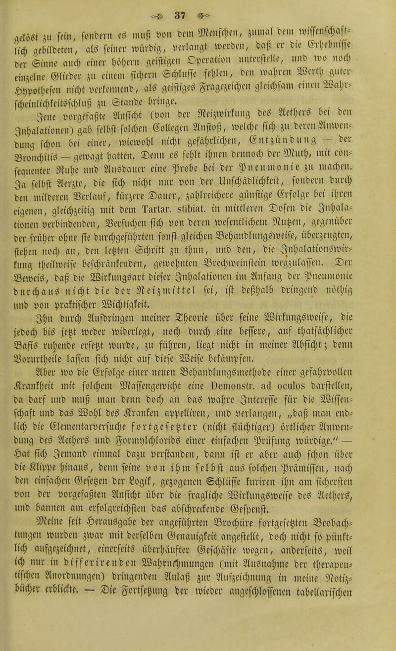 aele« |v fem, ffcttem * mu| »* beut ÜHniföcn, $ttl«al beut »ttf«#tf» iicfi gebffbeten, als feiner würbig', öertöttgt werben, baß er bie (Srbriniffe ber Sinne aua; einer |tyern geifligen «Operation unterste, unb wo nod; ein-eitie ©lieber |u einen fttytj» ©c&Inffe fel;Ien, ben »afp« ^ertl; guter £tWotl;efen nt'ri)t yerfenneub, alö geifHge* Sragejeid;en gleid;fam einen 2M;r* ftf;einUd;feitäfd;htß git ©taube Bringe, 3enc yorgefaßte 2iitftd;t (yon ber $ei&Wttfuttg betf 2leti;er$ bei ben Inflationen) gab felbfl fofd;en Wegen Stnfjpf, me(d;c fid; $u bereu Slmvcn* bung fd;ou 6ei einer, wiewohl ntd;t gefä(;rltd;eu, (gut jünbung — ber Söroncfcitfö - gewagt Ratten, £)enu eö fe(;It i^nen bennoa) ber 9)?utb, mit con* fequenter 9in(;e unb Sluöbauer eine $robc bei ber Pneumonie ju machen. 3a felOft Sierße, bte ftd) md)t nur yon ber Unfd;äbiid;fctt, fonbern bura) ben inftberen ©erlauf, furjere ©auer, ?,al;lreid;erc günftige erfolge bei (freu eigenen, gTeia^eftig mit beut Tarlar. stibial. in mittleren £)ofen bic Sufta* tionen yerbinbeuben, 33erfud;cn ftd; yon bereu wefentitd;ctu 9?u|en, gegenüber ber früher ofne fle bitra)gefü^rten fonft gleiten 33e$anWung6wetfe, ö&t&euaM flehen noa) au, ben Iefcten @d;rt'tt 51t tbun, unb ben, bte 3nf Iationgwir* fung t(;ctfweifc befd)ränfenben, gewohnten 33rea)Weinflein wegsulaffen. £>er iöewet'S, baß bte 2Birfungöart biefer 3n|atattonen im Anfang ber Pneumonie burd)auö nid;t bie ber 91 ei5111tttel fei, tfl bcßf;alb bringenb nöt|ig unb yon yraftifcfjer ^id)ttgfett. 3f;it burd; Aufbringen metner £f;eorie über feine Sßtrfimgömeife, bte jebod; bte je§t Weber mtberlegt, uod) burd; eine beffere, auf tt;atfäd;iid;er S3ajl8 vupenbe erfefct würbe, 51t führen, liegt nid;t in meiner 31bftd)t; beim 33orurt(;eiie laffen ftd; nid)t auf biefe SGSetfe befantlpfen. 2lber wo bte (Srfolge einer neuen 23ci;anbIung3mct(;obe einer gcfafjryoKcit Jlranff;eit mit folgern 9DfaffeHgewitf)t eine Demonstr. ad oculös barfietten, ba barf unb muß mau beim bod) an ba3 wafjre ^ntereffe für bie Sßiffeu- fd;aft unb baS Sfi?oI;I be3 Traufen ayyetiiren, unb yerlangen, „baß man enb- lid) bte @rementaryerfud)e fortgefegter (nt'djt pd)tiger) örtlicher Kuweit* bung be3 3letj)er$ unb $ornU)Id;iortb3 einer einfachen Prüfung Würbige/* — £at ftd; 3'emanb einmal baju yerftanben, bann ifi er aber aud; fd;ou über bte ßliyye binaite, beim feine yon i£m fei oft auö foId;cn ^rämtffcu, uad; ben einfachen ©efeijeu ber Cogtf, gezogenen ©d;lüffe furiren tyit am ftd;crftcu yon ber yorgefaßten Slnftc&t über bie fragltdje SBtrfungSweife bcS 2letb>r$, unb bannen am erfolgreichen baS abfdjrecfcnbe ©efyenfh teilte feit Verausgabe ber angeführten 23rod;üre fortgefcfcteu SBcobad;* tungen würben jmar mit berfeibcu ©enauigfeit augefteift, bod; m'd;t fo yunft- (td; aufgejef^net, etticrfcitö überhäuftet* @efd;äftc wegen, anberfeitö, weil id; nur in btffcrirenben 2ßaf;rn^mungeu (mit 2lit£5na$me ber tf;eraycu* tifd;en 3(norbnungen) brtugenben Sdttaß jur 3tufjeio)nung in meine SRottj* büd;ev erbiirfte, — Sie gortfe^ung ber wieber aitgcfd-Ioffcitf» tabel(avtfd;cn