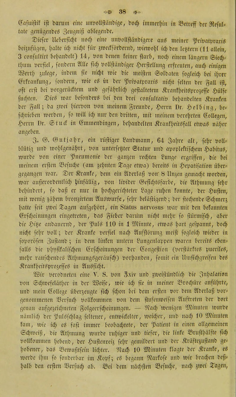 @afuifttf tft barum eine uttbbtlftänbfa,e, bod) immerhin in Setreff ber Steful* töte genigenbeS 3eugnifi ablegenbe. £)t'efcr Uebttftfyt nod; eine uiwoltftänbigere auö meiner ^rt'vatprartd 6etjufügen, l;afte id) nfd)t für jwccfförbernb, wiewobj id; ben feiern (11 allein, 3 confuttirt bef;anbclt) 14, bon benen feiner ftarb, nod) einem länget« ©t'ed)* tf;um öerftel, fonbern 2tUe ftd; botffiänbfger £erfk((ung erfreuten, aud; einten SBertJ) julege, fabem ftc ntd;t wie bie meiften ©olbaten fogretd; bei ijjrer (Irfranfung, fonbern, wie tu ber $rfbatbrarf$ nltyt feiten ber galt t'fl, oft crjl bei öorgerücftem unb gcfä&tft^ gefaltetem Äranff;eitetyro$effe pfiffe fugten. 2Me6 war bcfonberS bei ben bret confuftati» bezauberten jtranfett ber galt; ba jwei fn'emit iwn meinem greunbe, .£>errn Dr. Jpelbtng, be* fdm'ebeu werben, fo will id; nur ben brüten, mit meinem öere&rten Sottegen, Gerrit Dr. © t u tf tu (Smmenbtngcn, bcbanbclten JfrantyeftSfall etwa* näf;er angeben. 3. ©. ©utjabr, ein rüjltger ganbmaun, 64 3a(;re alt, fe&> *>ott* Müttg unb wohlgenährt, bon unterfefjter ©tatttr unb apo^Ieftifd)em £abttu£, würbe yon einer Pneumonie ber ganzen redjten ?unge ergriffen, bie Bei meinem elften SBefudje (am jefmten £agc etwa) bereits in £er*atifatton über* gegangen war. 2)er Traufe, beut ein Blberlajj twir 8 Unjen gemadjt worben, war aurjerorbentltd; hinfällig, bon It'm'ber ©eftdjtSfarbe, bie ?lt(muiug fepr bel;inbert, fo bafj er nur in ^gerichteter Sage ritten Fonnte, ber Ruften, mit wenig säl;em broujtrtem Sluöwurfe, fe^r beläftigenb; ber fterf)enbe ©djmerj hatte feit jwei £agen aufgehört, ein Status nervosus war mit ben befannten ©rfajeiuungcn eingetreten, ba£ lieber barüm nta)t me(;r fo jftirmt'fdj, aber bie Spifyz anbauernb, ber tyuU 110 tu 1 9)it'mtte, etwa! I;art gefpaunt, bod) nicht fef;r boll; ber Traufe berftel uad; 2lufftöruttg meift fogteia) wieber tu foporöfen 3uftanb; tu bem Itnfen untern £ungenlabpeu waren bereite eben* falls bie bhtyftfalifdjcn ©rf(|einuugcu ber ßougeftion (berftärfteS pucrite^, mcf;r raufd;enbc3 2ltl;mung3geräufd)) borhaubeu, fomit ein Umftd)greifeu beö ^ranf(;eitgprojeffeö tu 2Iu3ftd)t, SÖStr berobnetcu eine V. S. bou oxiv unb sweiftünblidj bie ^nhatatfon bon ©djwcfeläthcr in ber SSctfe, wie id) fte in metner 33rorf;üre anführte, unb mein Gtollege überzeugte fta) frf;ou bei beut erfteu »or bem Slberlafj bor* genommenen 33erfud) yotlfommen bon bem jiufenweffeti Auftreten ber bort genau aufgejetefneten $oIgeerfd;ctmtugeu. — 9?ad) 'wenigen SWfaUfeil Würbe nämlta) ber $ulöfd;Iag feltener, entwirfeltcr, weirf;er, unb ttatip 10 Minuten fam, wie id) cö fafi immer beobaa)tete, ber Patient in einen allgemeinen ©d)weip, bie 2lt(;mung würbe ruhiger unb tiefer, bie Iinfe 53rnft(;älfte |Td) noKfomuteu t;cbcnb, ber ^ufienret'5 fef;r gemilbert unb ber Äräftejuftaub ge* (;obener, ba$ 53ewtt0tfciu ltd;ter. ?cad) 10 ÜÄtmtten Hagte ber Traufe, eö werbe t(;m fo fonberbar im jtopf; cS begann 9?arfofe unb wir 6ra0en ^efi^ (;alb ben etfen ^erfud) ab. ©et beut uäd)jien S3efud;e, uad; jwet STagen,