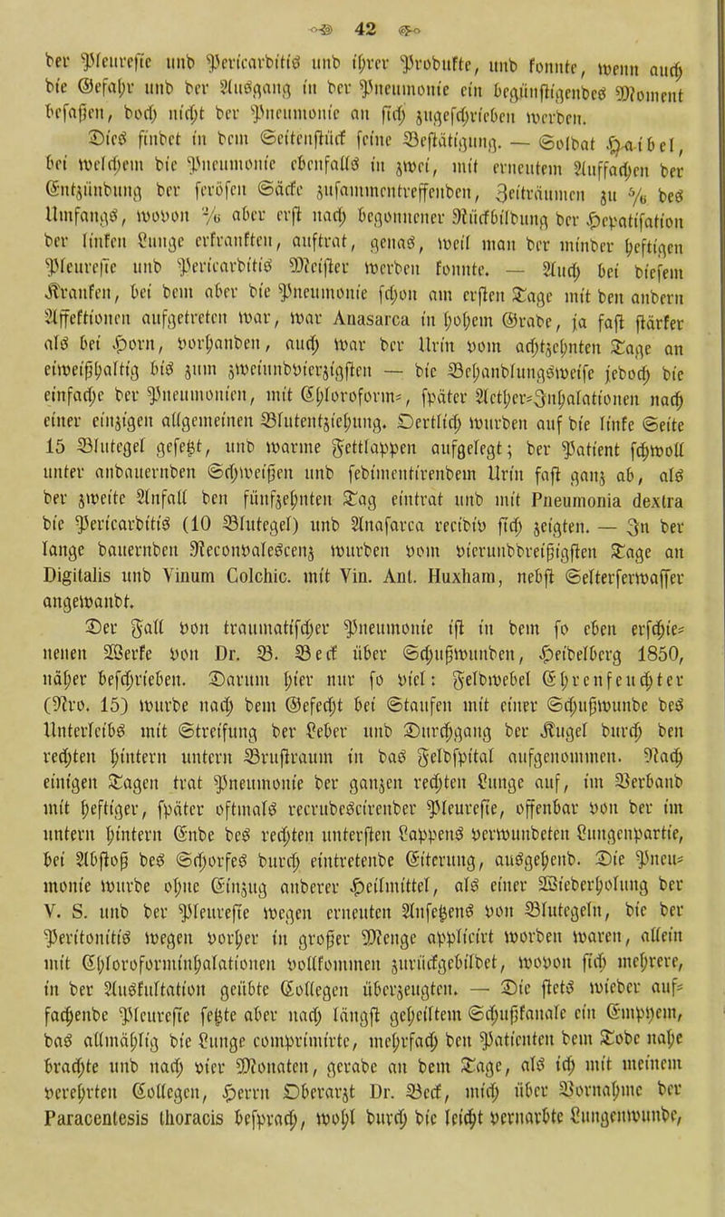 bei' ^fettrefic unb '-Pcrtcarbitiö unb tyrer ^robufte, imb fonnte, wenn aua) bte @efa(;r unb bcr 2(uößang in bcr «Pneumonie ein bcgüufligenbcö Moment Maßen, boa) nta)t bcr Pneumonie an |7a) äugefa)riebcu werben. 2)ic$ finbet tn bnn ©eiteuftuef feine ©ejlötigMng. — ©oltuit #-atbci, bei welkem bte Pneumonie cbcnfaUö tu jwet, mit erneutem ?luffan)cn ber ©ntjüttbung ber ferßfen ©ärfe sufammentreffeuben, 3eiträunioit ju % beä UwfflttgS, lupuon % aber erjl naa) begonnener Sciirfbilbung ber £cy-atifation ber Hufen Cuttge crfraufteit, auftrat, genag, weil mau ber mtnbcr Ijcftt.qcn ^leurefte unb $e»tcarbttte Ü)?ctfteu Werben fonnte. — STita) bei bi'efem Traufen, bei bnn aber bte Pneumonie fa)on am crflen £age mit ben anbern Slffefttoncn angetreten war, war Anasarca tu (;o(;em ©rate, ja faß ftärfer ate bei £orn, öor&anbeu, aua) War bcr Urin »oin aei^etmten £age an etweifibaMg M$ 511m $weiunbiuer$tgften — bte 33cl;anbfung$wetfe jeboa) bte einfache ber «Pneumonien, mit @t;Iorofovm*, fpäter 2lct(;cr^npatationen naa) einer einzigen aügemetnen Shitentjie^ung. Dertita) wnrben auf bte Itnfe Seite 15 33IutegeI gefegt, nnb warme gettlappen aufgeregt; ber Patient fa)woü unter anbauernben ©a)weifien unb febimentirenbein Urin faft ganj ab, aU ber jwet'te Einfalt ben fuufjei;nten £ag eintrat unb mit Pneumonia dexlra bte «pertearbitte (10 ^Blutegel) unb Sinafarca reeibii) ftä) jetgten. — 3n ber lange batternbeu 9?ecoiWaIe3cen$ würben »cm tucrunbbreißigften £age an Digitalis unb Vinum Colchic. mit Vin. Anl. Huxham, nebft ©elterferwaffer angewanbt Der gaft öon traumattfa)er «Pneumonie tft tn bem fo eben erfdjte* neuen «Ißerfe iwn Dr. 53. ©erf über ©djußwunben, £>eibelbcrg 1850, nä(;er befa)rieben. ©aritm l)ier nur fo yiet: gelbwebel (5I;rcnfenetter («Jcro, 15) würbe nad; bem @efea)t bei ©taufen mit einer ©a)ufswunbe be$ Unterleibs mit ©tretfung ber £eber unb 35urn)gaug bcr «ftugel bura) ben rechten ^intern untern SBntfiraum in baö gelbfptM aufgenommen. «Raa) einigen Stagen trat «Pneumonie ber ganjen rechten 2unge auf, im Sßerbanb mit heftiger, fpäter oftmals recrttbcSct'renber «pieurefte, offenbar i>on ber im untern Lintern (Snbe beS regten uuterften Soppens Derwuubeten Suugenpartte, bei 2lbffrß beS ©a)orfeS bura) etntretenbe ©trerung, auSgebenb. Sie «Pneu* monie würbe obtte St'njug auberer fpälmittel, als einer «Bfebcrijoluug ber V. S. unb ber «pieurefte wegen erneuten 2lufe£enS tum Blutegeln, bic ber «Peritonitis Wegen *>orf>er »'» großer «Wenge appltcirt worben waren, aticitt mit @(;Iorofoimuiu)aIationeu iwtffommeu surücfgebtlbet, woyon jta) mehrere, tn ber SUtShiftatton geübte SoUegen überzeugten. — ©ic ftetö wteber auf? faa)enbc pieurefte fejjte aber naa) längft geseiltem ©d)ufifanare ein eminent, baS atfmä(;Itg bte Cunge comprt'tntrtc, mel;rfaa) ben Patienten bem £obc naf;e brachte unb naa) wer SJionatcn, gcrabe an bem £agc, atö ta) mit meinem öereMcn GoUcgcu, Gerrit Dberarjt Dr. Söccf, mta) über ^orna^nc bcr Paracenlesis ihoracis befpvaa), wo^l buva) bte lcio)t beruavbte Cungenwitubc,