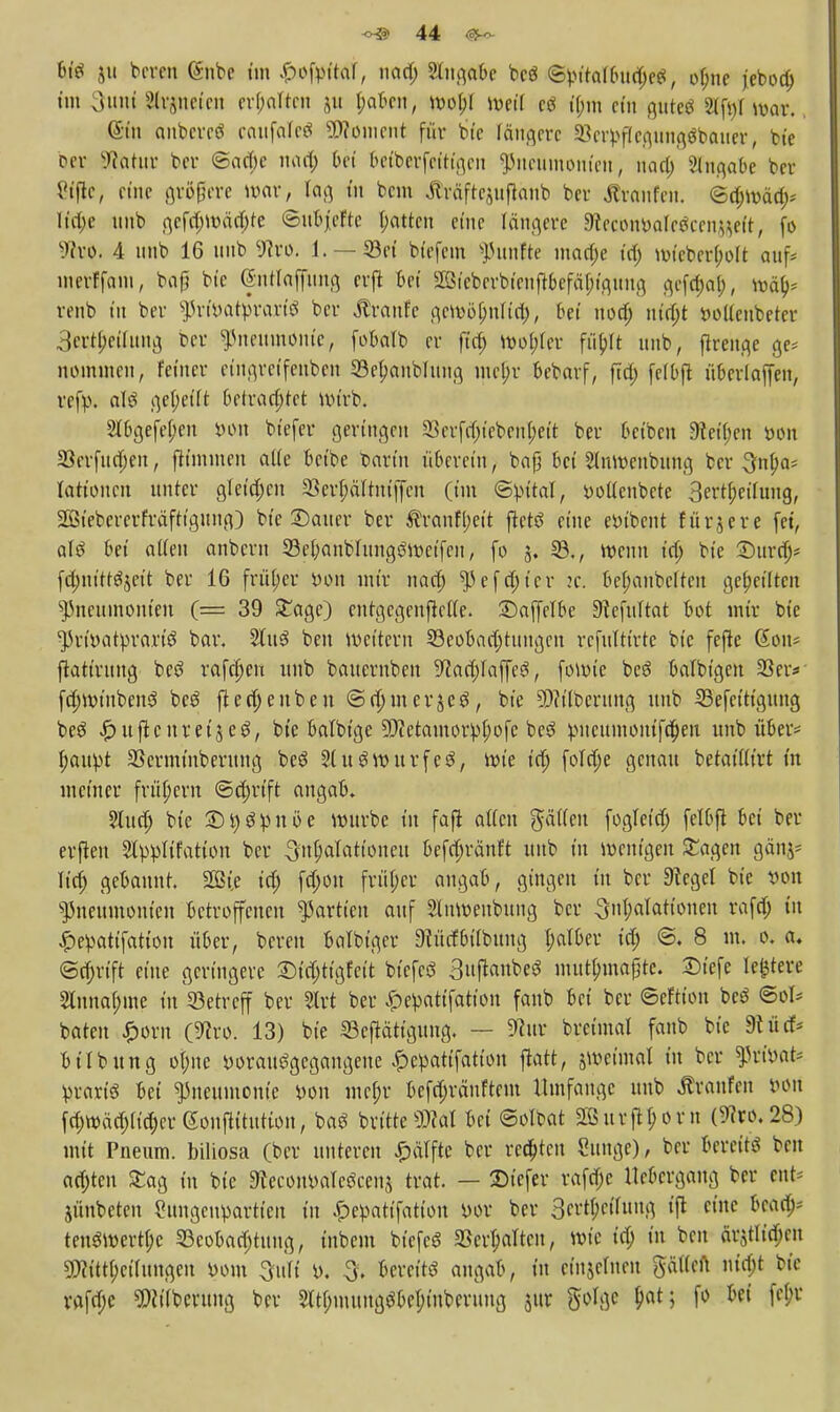 WS 511 beaen @nbe im £ofyttal, nad; Singabe bcö <Syitalbud)e$, ofnie jeboa) im 3tmi Signeten erhalten ju &afcen, wol;l Weil ctf il;m ein gutes 2(ft)t war., (Sin cmbereö raufaleS SWomcnt für bte längere 23eryf(cgnngäbauer, bie per Kultur ber 6ad;c inul; bei beiberfetttgen Pneumonien, naa) Slngabe ber Viflc, eine größere war, rag in bem ßräftejuftonb ber Jtraufen. ©d)Wäd>' Iia)e uitb gcfd;wäd)te ©ubjeftc l;attcn eine längere $tmwak$cenfäelt, fo Wro. 4 unb 16 tiub Stro. 1. —33ei biefem fünfte mad;e td) wicberljolt auf* merffam, bafj bie (gntfaffttng crjl Bei 2öicberbienf}befäl;iguug gefa)ol), wä> renb tu ber priyatprariö ber Traufe gewö[;nlid), bei nod; uta)t yodenbeter 3ertl;etlung ber Pneumonie, fobalb er ft'd; wol;ler fübjt unb, flreuge ge* nommen, feiner etngretfeuben 33el;anblung mel;r bebarf, fta) felbft überlaffen, refy. a\$ gereift betrad;tet wirb. 2lbgefef;en yon biefer geringen 33erfd)tcbenl;ett ber beiben 9teü)en yon 23erfudjen, ftimmeu alle betbe barin übereilt, bafj bei Slumcnbung ber 3nl;a; lationen unter gletd;cn 33erf;äftniffen (im ©yital, yotlcnbcte 3ertl;eilung, SBiebererfräftigitng) bie 2)auer ber ®ranfl;eit ftetö eine eyibcnt fürjere (et, altf bei allen anberu 23ef;anblungöWetfeu, fo 5. 23., wenn id; bie Durd;* fduttttSjett ber 16 früfer yon mir nad) Pefd)ter :e. bel;anbclteu geseilten Pneumonien (= 39 £agc) entgegengehe. £)af|elbe Stefultat bot mir bie Priyatyrartö bar. Stuö ben wettern 23eobad)tungen r.efulttrte bie fefte (Sott* ftatiruug bcS rafcf)eu unb bauernben ^act;laffeö, fowie bc£ balbtgen 33er* fdjWt'nbenö be$ ftetf;enbeu <Sd)mer£cö, bie SWtlbcrung unb 33efettt'gung beg £uftcnretjeg, bie balbige Sftctamorylwfc be3 pncumon{fa)eu unb über* I;auyt SSerminberung be$ SluSwnrfeS, wie td; foldje genau betatllirt tu metner frühem ©d;rtft angab. 5Iud; bie £)t)g!pnöe würbe in faft allen gälten fogletd) (elbfit bei bel- eihen Slyylifation ber 3nÜ>alattoneu befdjränft unb in wenigen £agen gänj- lief; gebannt. SBt.e id; (a)ou früher angab, gingen in ber Siegel bie yon Pneumonien betroffenen Partien auf Slnwenbung ber Inhalationen rafd) in £eyattfatton über, bereu balbiger Dcürfbilbttng f;alber td; ©. 8 m. 0. a. <Scf)rift eine geringere £)tdjttgfeit btcfeö 3uftaubeS mutbjnafjte. £)tefe ledere 2Inna(;me in betreff ber Slrt ber £eyatifatton fanb bei ber ©eftton bcö ©ol* baten £orn (^ro. 13) bie SBeftättgung, — 9cttr breimal fanb bie Stucf* b Übung ol;ne yorauSgegangene £eyatifattou flatt, $wetmal in ber Ptffoat* yrart'S bei Pneumonie öon mcf;r be(d;räuftem Umfange unb Ävanfen öört (d;wäd;ftd;er (Souftitution, bag brttteM bei ©olbat 2Sitrflf;orn (^co.28) mit Pneum. biliosa (ber unteren £älfte ber regten Sttnge), ber bereite ben ad;ten ^ag in bie 9lecoiwale3cen$ trat. — ©tefer rafdjc Ucbcrgang ber ent-- jünbeten ?tmgeupartien in ^epattfation yor ber 3ert(;cthutg tft eine bead>- tenöwertf;c 33cobad;tuug, inbem btefeö 23erf;altcn, wie t'd; tu ben är^tltd;en sÖ?itt(;ci(ungcn yom Oitft y. 3. bereits angab, in etnjefnen gälten nt'd)t btc rafd;e ?!){ilberung ber 2ltl;mungöber;tuberuug jur golgc f;at; fo bei fel;r