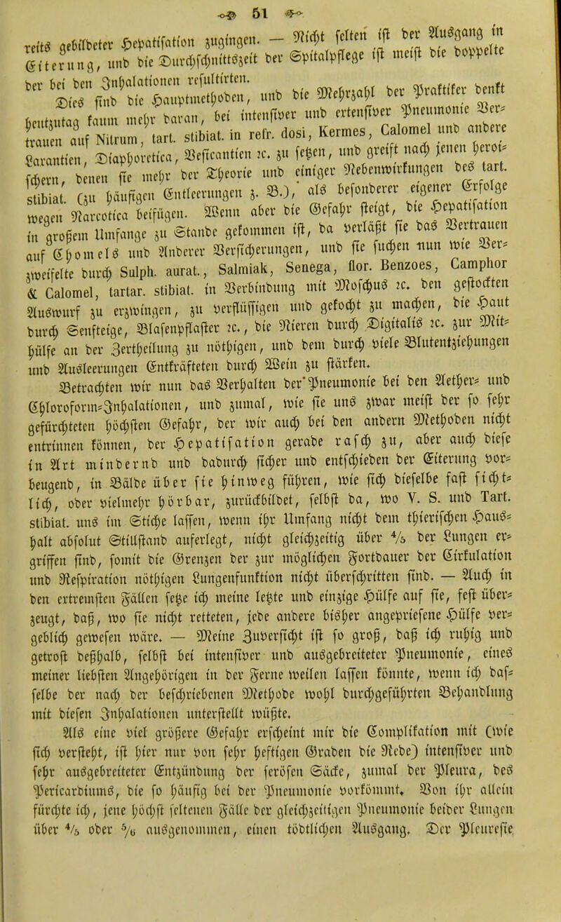 Tri» gebrtbeter MW - *W feiten ift ber ^erCg, unb Me ©ur^niWirit ber ©m'talpflege tfl meffl bte bereite hmJ , 1 „K(n ba an, bei mtenfföer unb erteilter Pneumonie 8* ffÄi?« stibiaUn refr. dosi, Kermes, Calomel unb anbere TZiT L etfea, Seficantien ,c. 5» fe*»f unb greift nad; Jenen berot* ÄT#^ W *> *%« Ortung« beStart stb a u büuftgen Entleerungen S, SO, aW befonberer eigener 6- folge Äm Umfange u Staube gefommen ifl, ba »erläge ba. Vertrauen auf 660meld unb Anberer S3erftd;erungen, unb fte fuefeen nun wie 8er* Jetfelte burd; Salph. anrät., Salmiak, Senega, flor. Benzoes, Camphor & Calomel, tartar. stibiat. in Serbütbung mit ü»of*u« k. ben gelten AuSuntrf ju ergingen, 5u »erPfftgen unb gefönt »u marken, bte £aut buvd) ©enftetge, IBtafenpflafter k. , bte Bieren burd; SigitaltS 2c. jur 9Htt* bMfe an ber 3ertbeilung 311 nötigen, unb beut burd; »tele 33lutent§tebungen unb Ausleerungen ©ntfräfteten burd) Sein ju ftärfen. IBetracbten wir nun baS »erhalten ber'Pneumonie bei ben Sieker* unb 6b>roform*3nbdattonen, unb jumal, wie fte unS jwar metft ber fo febr gefiird;teten bödmen ©efabr, ber nur aud) bei ben anbeut ^etboben ntd)t entrinnen rönnen, ber ^epatifation gerabe rafd) $u, aber aud) biefe in 21 rt minbemb unb baburd} fta)er unb entfebteben ber Eiterung »or* beugenb, in Salbe über fte binroeg fü(;ren, Wie ftcb bt'efelbe faft ftd)t* Ha), ober aieluiefjr börbar, surücfbilbet, felbft ba, wo V. S. unb Tart. stibiat. unS im ©tid)e laffen, wenn ibr Umfang ntebt bem tbjertfd)en £auS= balt abfolut ©ttllftanb auferlegt, niebt gleichzeitig über % ber Hungen er* griffen ftnb, fomit bte ©renjen ber jur möglichen gortbauer ber 6trfulatton unb SRefpiratton nötigen Sungenfunftton niebt überfd)rt'tten ftnb. — Aud) in ben ertremfien gälten fejje td) meine Iefcte unb emsige £ülfe auf fte, fejt über* jeugt, baß, wo fte niebt retteten, ^ct>e anbere bisher angeprtefene £ülfe Per* gebltd) gewefen wäre. — Steine 3uPerft$t tfl fo grop, baf itt) rubtg unb getrofl bejtyalfr, fclbft bei tntenftper unb ausgebreiteter Pneumonie, etneS meiner liebjten Angehörigen in ber gerne weilen laffen tonnte, wenn td; baf* felbe ber nad; ber betriebenen ÜÄet^obe wobl burd;gefübrten ©e^aublung mit btefen Inhalationen unterfMt müßte, AIS eine m'el größere ©efabr erfd)eint mir bie Somplifatton mit (Wie ftd) öerfle^t, ift f>ter nur r-on fef;r heftigen ©raben bie Siebe) intenffoer unb fel)r ausgebreiteter Güntjünbung ber feröfen ©acte, jumal ber Pleura, beS spericarbtmnS, bie fo bäuftg bei ber Pneumonie »orfömmt, 93on itjv allein fiirrijtc td;, \enc l;öd;ft feltenen gälte ber gleid^cittgeu Pneumonie beiber Cungeji über % ober % ausgenommen, einen töbtlid;en Ausgang. £>tv ^Icurefte