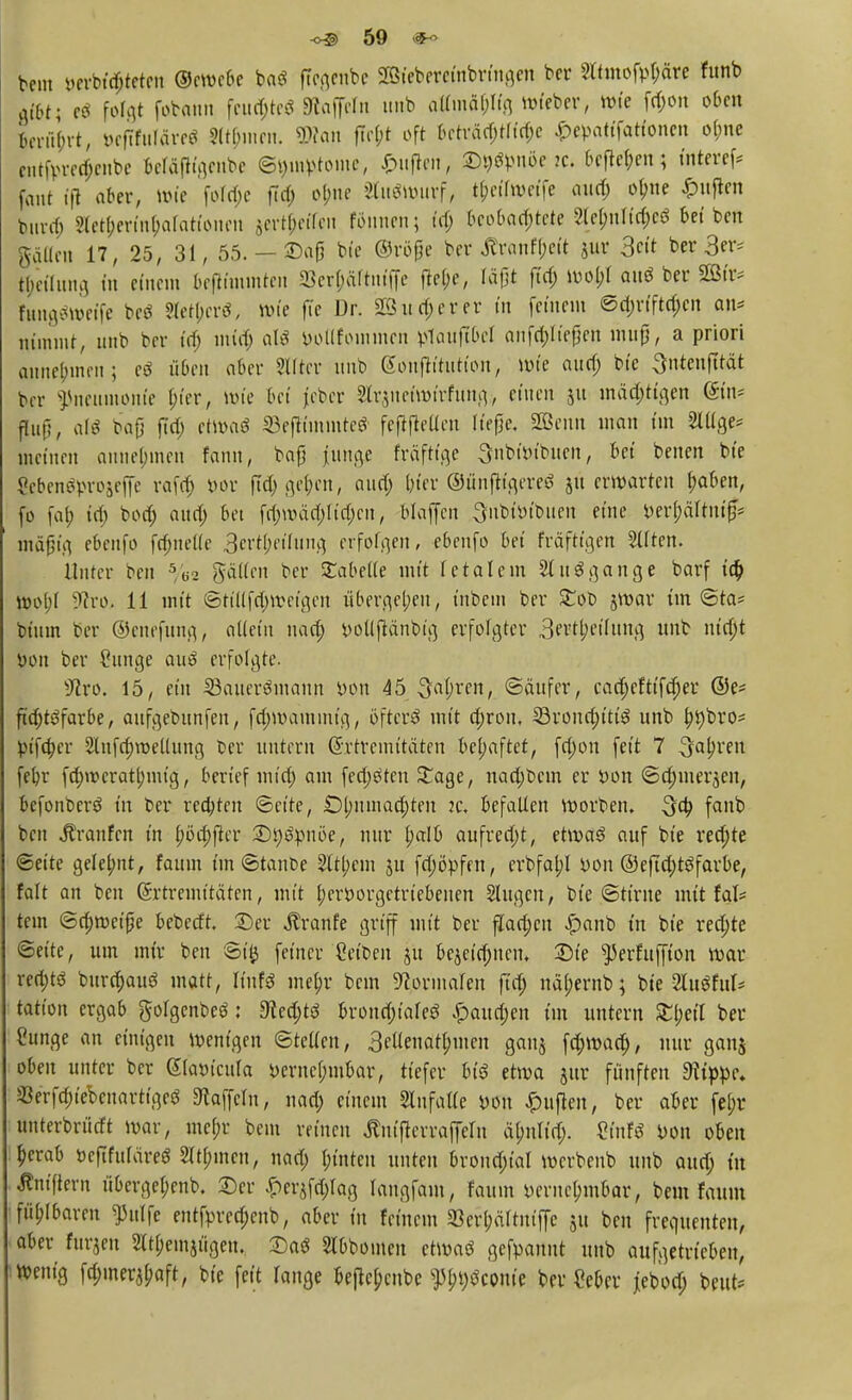 beut verbluteten ©ewebe baö ffcgenbe ^teberefttbrfoöen ber Slttnof^ä« funb gibt; folgt fobann fronte« Kojfeln unb atfortpg *»^/ wie föon o[lcn torübTt, befTfuTäreS 9(tf;iuen. «Kau fte&t oft beträd;tliri;e £epattfatfonen obne entfcretf;enbe beläjh'genbe (Symptome, £uflm, D^nöejc. befielen; tnteref* fant ifl aber, Wie fofd>c fld; obne Auswurf, t&et'fwetfe attd; ol;ne Ruften bttrd) ?lctf;mn(;afatuMUMt jertfreffen föitncn; td; beobachtete WßnUfyrt Reiben galten 17, 25, 31, 55. - 2>afj bte ©röfje ber #Yanf[;ctt jur 3t ber 3er* tyetlttng in einem &eftttmnten S3erf;äftniffe ftel;e, läfjt fid; wol;l auö ber»* ihtngftoeffe beö SletberS, wie fte Dr. 2Bit euerer in feinem @a)rtfta)cn an* nimmt, unb ber id; mid; als botlfotnnten tfauftbel anfddtefjen triujj, a priori annehmen; e$ üben aber Slftcr unb gonftttutton, wie aud; bte Sutcitfttät ber Pneumonie $in, wie bei jeber Slrjit et wirfung, einen ju mäd;ttgen ein* fhiH, afö bafj fid; etwaö ©efffaimte* feftfteüen It'efje. äßenn man im 2lllge* meinen annehmen fann, bafj junge fräfttge Snbtbtbuen, bei benen bte ßebenöproäefle rafa) bor ftd> geben, aua) bfer ©önfitcjercö ju erwarten baben, fo fat; idi bod; and; bei fdjwäc&ltdjen, blaffen Snbtotbiten eine ber(;äftut§* mäfjtg ebenfo fdjnelfe 3crtl;eiftuig erfolgen, ebenfo bei fräfttgen Otiten. Unter ben 5/62 gälten ber Tabelle mit fetalem Ausgange barf ta) wol;l 9iro. 11 mit ©tillfdjwetgen übergeben, tnbem ber £ob jwar tut ©ta* btuut ber ©cnefung, allein nad; yotljtänbig erfolgter 3evtl;etfung unb ntd;t bon ber £unge au$ erfolgte. iftro. 15, ein Söauerömaun bon tönten, ©äufer, cacfjefttfdjer @e* ftd;t3farbe, aufgebunfen, fd;mammig, öftere mit ebron. SSroncbttüS unb br;bro* btfd;er Slnfdjroellung £er untern ©rtremttäten behaftet, fdjon feit 7 ^alri'en feb,r fd;wcratl;mig, berief mid) am fechten £age, nad;t>cnt er t>on ©djinerjen, befonberö in ber redeten ©et'te, Dbumac^ten jc, befallen Horben, fanb ben Traufen in l;öa)fier Styöpnöe, nur balb aufred;t, etwas auf bte redjte Seite gefebnt, faum tm ©taube 2ltl;em ju fdjöpfm, erbfal;! bon ©eftcfytöfarbe, falt an ben Srtremttätcn, tritt berborgetrtebenen Singen, bte «Stinte mit fal* tem ©cbwetpe beberft. Der ^ranfe griff mit ber fjaröctt £>anb t'n bte redjte «Seite, um mir ben ©i# feiner Selben ju bejeid;ncm Die ^erfuffton war retbtö burrbauö matt, Hufs mebr beut Normalen ft'a) näl;ernb; bte 2luöful* tatton ergab golgenbeö: 9ted;tö brond;taleö £aud;eit tut untern tytil ber ?unge an einigen wenigen Steden, 3eUenatl;men gattj fd;waa), nur ganj oben unter ber Sfaötcula i)erncl;mbar, tiefer biß etwa jur fünften 3itppc* «erfdjtebcuartigeö Gaffeln, nad; einem Slnfalle bon Ruften, ber aber fel;r ttnterbrürft war, tncf;r bem reinen ^ntjtcrraffeut äbnlt'd;. ZinU bon oben berab öcftfufdreö 3lt(;mcu, nad; bt'itten unten brond;tal werbenb unb attd; üt Äntftern übcrgel;enb. Der £erjfd;lag tangfam, faum yeruc(;mbar, bem faum füblbaren ^ulfe entfpred;cnb, aber tu feinem 23erl;ältntffc §u ben frequenteu, aber furjen 2(t(;einjügen. Daö Stbbotnen etwaö gefpannt unb aufgetrieben, wenig fdnnerjbaft, bte fett fange bejtcbcnbc ^bt;öcon(e ber ?eber jebodj beut*
