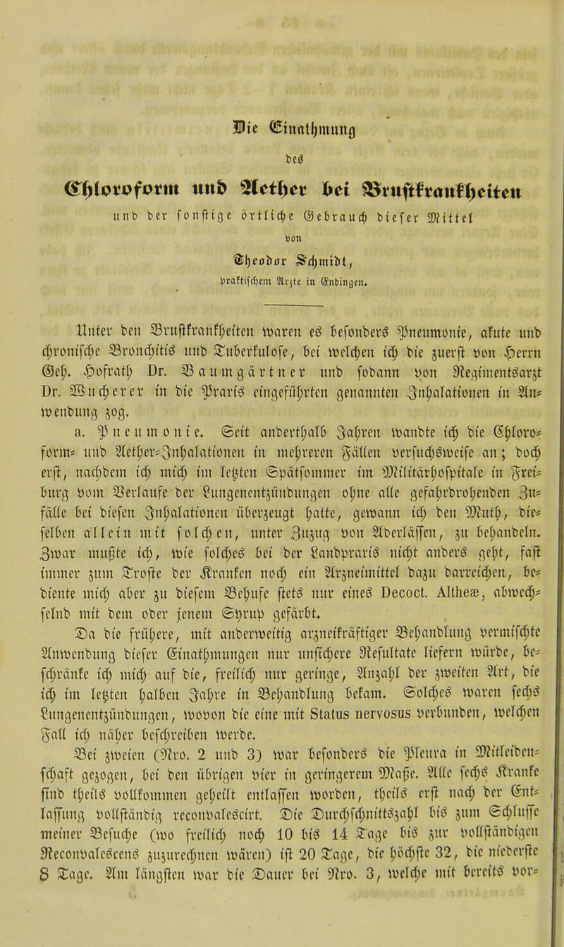 Die (Einntljiminfl beö @^lotofotm ttttb %Utl)ct frei SStnfittantycitm unb ber fonfttge örtliche ©ebraucfj btcfer SD?111ct von ®l)fol)ffr Sdjmibt, Vtaftifrfjem 5h-jte in (Snbiiiflen. Unter beu 33rufifranff;ettcn waren eS Befonbcrö Pneumonie, afute unb djrontfdje 33rond;ttt'g unb StMerfuIofe, M Wcld;en tdj bte uterft fcon £errn ®ef). £ofratt; Dr. 33 a u m g ä r t n e r unb (obann i>on 9ieqnnentöarjt Dr. neuerer t'n bte tyxaxiä eingeführten genannten Inflationen in 2ln* menbnng jog. a. s]3 n e um o n t e. ©ett anbertt;alt> Sauren wanbte td) bte Gfjloro* form* unb 2letf;eiv3nl)aTattoiien tu mehreren gälten tterfndjgmetfe an; boefj erft, nad;bem td; mid) t'm legten ©pätfommer t'm sJ>tt'tttärf;ofpt'taIe tu gfeefe bürg öom Verlaufe ber ?ungencntu'inbungen otjne atte gefa(;rbrof;enben 3s fätte bei bt'efen 3'^alattonen überzeugt t;atte, gewann tdj beu 9D?utf;, bte* fclbcn allein mit folgen, unter 3n$ug *>ou 2lt>crläjjen, ut bezaubern. 3war nutzte td), rote foldjeö bei ber Caubprartä mcfjt aubertf gel;t, faß: immer jttm Sroffe ber Traufen nodj et'n Slrjneüntttcl baut barretdjen, be- btente nun) aber ut bt'efem 33cjjufe ftetö nur et'neS Decoct. Althen, abroed)* fetnb mt't bem ober jenem ©iwuip gefärbt. £)a bte frühere, mt't anberwet'ttg arutetfräfttger 23et;anblung »ertnt'fdjte Stnmenbung btefer (5t'natf;mungeit nur itnfTdjere Stefultate liefern mürbe, bc* fdjränfe tdj mtdj auf bte, freittd; nur genüge, 2lnjal;t ber jmet'ten 2lrt, bte td; t'm Ie|tcn falben 3a(;re t'n 23el;anbhtng befam. @old;eS waren fed;S 2itngenentumbungeu, mot>on bte eine mit Status nervosus »crbitnben, wcld;cn galt td; nät;er bcfd;ret'bcn werbe. 23et äweten (9tro. 2 unb 3) war befonberö bte ^reura t'n 2)?ttrct'beu; fd;aft gebogen, bet ben übrigen tn'er t'n geringerem 9)?a{k. Sitte fe<#$ JTranfc ftnb tt)et'IS »oltfommen gef;ct'ft cutlaffcn worben, fyciU erjl nad; ber (Snt* laffnug »oflftänbtg recotwaleöct'rt. ^Dte £)urd;fd;m'tt^abj U$ utm 6d;fttl|c metner 23cfud;e (wo frcttt'd; nod; 10 U$ 14 Stege 6i$ utr iwtfjiänbfgen Sfecoiwalctfcentf juutrcdjncn wären) t'fi 20 £agc, bte t)öd;f}c 32, bte nteberfre