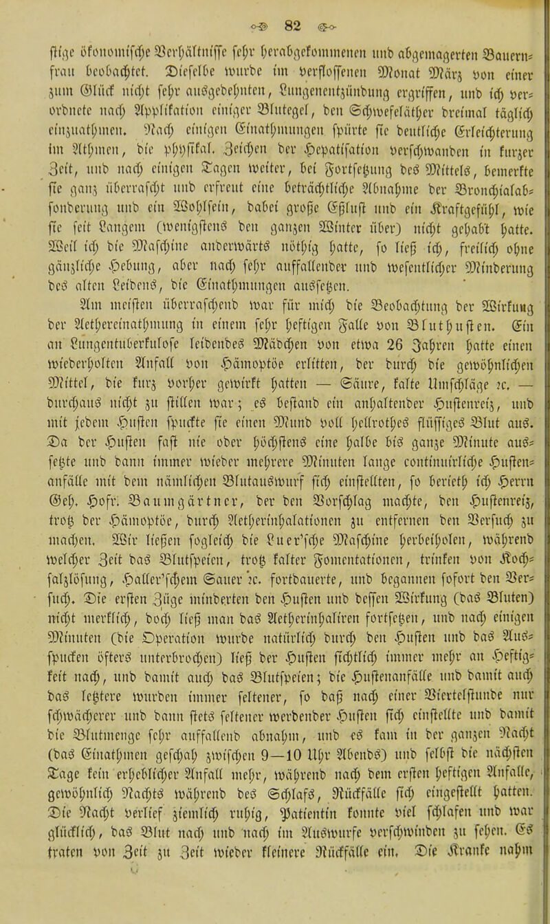 ftfge üfouomt'fdje 23er(;äftntffe fef;r ftercrögelömmenen unb abgemagerten Sauern* fran bcobad;tcr. Dtefelbe würbe im verfloffenen SWonat 9J?ärj von einer jitm ©li'tcf nidjt fcl>r autfgebefmtcn, ßungenentjunbung ergriffen, unb ta) orbnetc nad; Styipftfation einiger 23futegef, ben ©d;wcfefätf;er bretmal täglt'd; efa$uat|)ineu. Wad; einten (SinatDmungen fpürte fie beutltd;e (Meisterung im Siemen, bte r-t^ftfaf. 3fi$en ber f)eftatifatfon t>erfa)Wanbcn in fttrjer Seit, unb uarf; einigen £agen weiter, bei gortfefeung bcö SWittefö, beinerfte fie ganj fl&erraftyt unb erfreut eine beträa)tltd;e ?(buaf;nte ber 33rond;iafab* fonberung unb ein £ßo(;tfem, babet große <5(jfufl unb ein ÄraftgefitbJ, wie fie fett 8angem (wenigjtenS ben ganjen Sßtntcr über) viitijt ge&aW jjatte. Sßeil td; bie 9J?afd;tne anberwärtS uöt[;tg t;attc, fo lieg td;, freift'd; o&ne gäujrtdje Hebung, aber nad; fef;r auffatlenber unb wefentfidjer «Winterung betf alten ?etben$, bte ©ttätfmftngen ausfegen. 2tm meinen überrafd;eub war für inta) bte 23eobad;tttng ber SBirfung ber 2tetf;eretnatf;uutng in einem fet;r heftigen gatte von 33futRuften. (Sin au gungcntuberfulofe feibeubeg SD?äbd;en Don etwa 26 3al)reit tyatte einen wiebcrI;oItcu Sfnfatt von Hämoptoe erlitten, ber burd; bte gewöhnlichen Sftfttf, bte furj »orl;er gcWtrft patten — ©ättre, falte Umfrage k, — burd;aug n(d;t ju jlitten war; eS beßanb ein anjjaltenber £uflenretj, unb mit Jebem Ruften ftnttfte fie einen 5)?unb voll heUrotheö ftitffigesS SBIut auö. 2)a ber Ruften faft nie ober I;öd)ftenö eine ^albe bt'3 ganje SWinute auä* fe$te unb bann immer wieber mehrere Minuten lange conttmitrItd;e Jpufkn* anfalle mit beut näntltd;en 33futauSwurf ftd; etnftettten, fo berietf) td; Gerrit @el;. iDofv. Saumgärtner, ber ben 23orfd;lag mad;te, ben ^uftcnret's, trotj ber Hämoptoe, burd; ?Ietf;ertnfjaIationen jtt entfernen ben Sßerfud) ju madjert, 2B(r ließen fogleid; bte tfuer'fcfie 5D?afc^tne herbeiholen, wa'jjrenb Wetd;er 3eit baö SBlutfpetcn, tro| falter gontentattonen, trinfen von Äod;* faljlöfung, £aller1fd;em ©auer :c. fortbauerte, unb begannen fofort ben 23er* fud). £)ie erften 3uge minbe.rten ben Ruften unb beffen SStrfitng (baö Glitten) ntd;t merflid), bod; ließ man bag 2let(;erin|)al{ren fortfc£eu, unb nad; einigen Minuten (bte Operation würbe natitrltd; burd; ben Ruften unb baö Slutf* fpucfeit öfters unterbrochen) lief ber Ruften ftd;tlid; immer mefr an heftig* feit nad;, unb bamit aud; ba$ 23lutfpcien; bte ^uftenanfälle unb bamit aud; baS festere würben immer feltener, fo baß nad; einer 23tertetftuube nur fd;\väd;erer unb bann ftetö feiteuer Werbeuber Ruften ftd; cinfteUte unb bamit bte 53Iutinctigc fc(;r auffattenb abnahm, unb eö fam in ber ganjen s)tad;t 0>aS (giuat^inen gefd;at; jwifd;en 9—10 Upr 3lbcnbö) unb fcTDfi bte ndö)fiert Sage fein erl;cblid;er SlnfaU mcl;r, wä^renb nad; beut crjtcn [;efttgcu ?lnfal(e, gcwöl;nlid; ^ad;^ wä(;rcnb beö ©d;IafS, Stürffätte ftd; cingeflettt Ratten. X>ic Watyt oerltcf jicmltd; rttf;tg, Patientin fonntc iu'el f^Iafen unb war gltuf(td), baö 23Iut nad; unb nad; im »Würfe Dcrfd;wtnbcn ju fe^en. 66 traten von 3eit jtt 3eit wieber ffetnere dUd\ä\k ein, Die tfranfe nopm