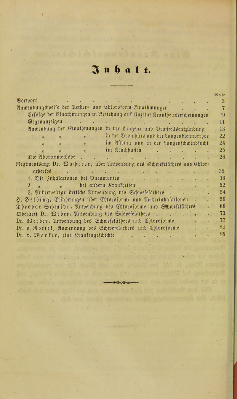 3 n M l «Seite Sowort ' 3 2(m»enbung$tt>eife ber Steuer* unb <S&iorofonn=(£tnatl>mungcn ... 7 grfolge ber (StnatT;mungeii in 33ejief)uiig auf einzelne Äranrf>eit0erfa)eüuingen '9 Ocgenanjeigen 11 Sinwenbung ber einat(>mungcn in bev jungen* unb SritftfcUöentjünbung 13 „ „ » in ber Svoncf;ttiö unb ber 2ungenblennorrl>öc 22 » » » im 2tfibma unb in ber £ungenfa)nnnbfud;t 24 , » >, im Äcucfjbuften . . . 25 ©ie 2lbortiomet&obe 26 3?egimcnt8arjt Dr. 2Bud;crer, über 2(mr>enbung beö ©dptvefela'tberö unb £f>Ior* ätfceribS . , . • . . .'turjtjk fetf w. .... 35. 1. Sic Inhalationen bei Pneumonien 36 2. „ „ bei anbern Äranfl;eitcn 52 3. 2(nbertt>ettige örtliche 2tm?enbung bcö ©cfntKfetätberö . . . . 54 £. £elbing, Srfatyrungen über (£(>Ioroform= unb Sletbcrinfyalationcn . . 56 St leobor ©cbmibt, Slmvenbung beö GEbloroformö unb ©^»oefelät^erö . 66 Dberarjt Dr. SBeber, Slnwenbung beö ©tfwefelätberö ... . . 73 Dr. SBerber, ülnwenbung beö ©c^tvefetät^evö unb S&toroformö ... 77 Dr. ». Dottel, Stnivenbung beö @a)tt>efciätf;erö unb £l;Ioroform$ . . 81 Dr. o. Sßänfer, eine Äranfengcfd;kfyte ... . . . • 85