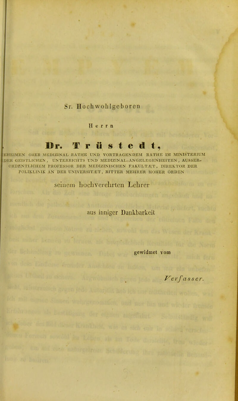Sr. Hochwohlgcboren Herrn Dr. Trüstedt, EHEIMEN OHER MEDIZINAL RATHE UND VORTRAGEN DEM RATHE IM MINISTERIUM djsb geistlichen, Unterrichts und medizinai-angelegenheiten, AUSSER- ORDENTLICHEM PROFESSOR DER MEDIZINISCHEN FAKULTÄT, DIREKTOR DER POLIKLINIK AN DER UNIVERSITÄT, RITTER MEHRER HOHER ORDEN seinem hochverehrten Lehrer aus inniger Dankbarkeit gewidmet vom Ve vfasser