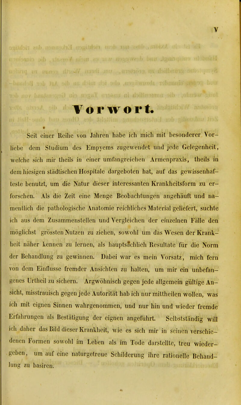 Vorwort. Seit einer Reihe von Jahren habe ich mich mit besonderer Vor- liebe dem Studium des Empyems zugewendet und jede Gelegenheit, welche sich mir theils in einer umfangreichen Armenpraxis, theils in dem hiesigen städtischen Hospitale dargeboten hat, auf das gewissenhaf- teste benutzt, um die Natur dieser interessanten Krankheitsform zu er- forschen. Als die Zeit eine Menge Beobachtungen angehäuft und na- mentlich die pathologische Anatomie reichliches Material geliefert, suchte ich aus dem Zusammenstellen und Vergleichen der einzelnen Fälle den möglichst grössten Nutzen zuziehen, sowohl um das Wesen der Krank- heit näher kennen zu lernen, als hauptsächlich Resultate für die Norm der Behandlung zu gewinnen. Dabei war es mein Vorsatz, mich fern von dem Einflüsse fremder Ansichten zu halten, um mir ein unbefan- genes Urtheil zu sichern. Argwöhnisch gegen jede allgemein gültige An- sicht, misstrauisch gegen jede Autorität hab ich nur mittheilen wollen, was ich mit eignen Sinnen wahrgenommen, und nur hin und wieder fremde Erfahrungen als Bestätigung der eignen angeführt. Sclbstständig will ich daher das Bild dieser Krankheit, wie es sich mir in seinen verschie- denen Formen sowohl im Leben als im Tode darstellte, treu wieder- geben, um auf eine naturgetreue Schilderung ihre rationelle Behand- lung zu basiren.