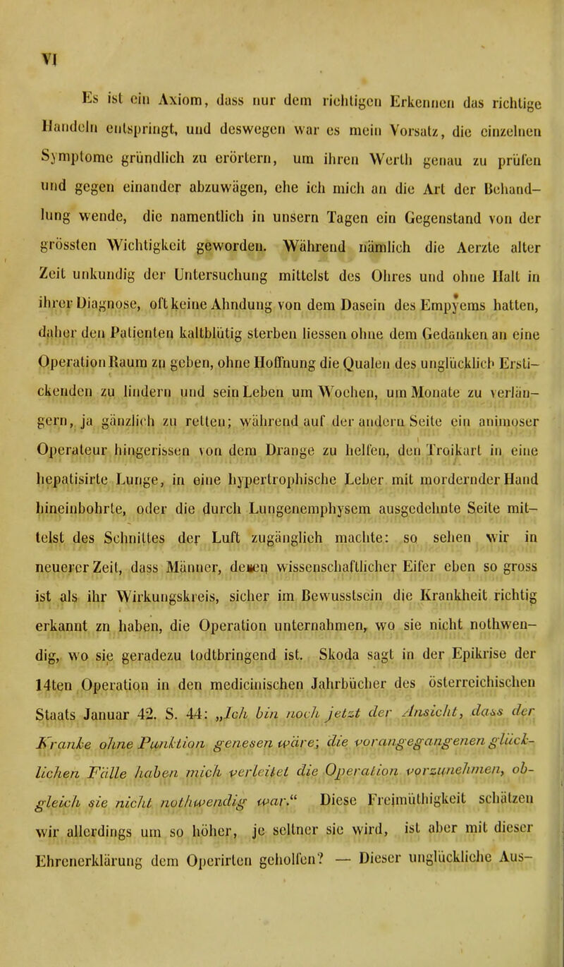 Es ist ein Axiom, dass nur dem richtigen Erkennen das richtige Handeln entspringt, und deswegen war es mein Vorsatz, die einzelnen Symptome gründlich zu erörtern, um ihren Werth genau zu prüfen und gegen einander abzuwägen, ehe ich mich an die Art der Behand- lung wende, die namentlich in unsern Tagen ein Gegenstand von der grössten Wichtigkeit geworden. Wahrend nämlich die Aerzte alter Zeit unkundig der Untersuchung mittelst des Ohres und ohne Halt in ihrer Diagnose, oft keine Ahndung von dem Dasein des Empyems hatten, daher den Patienten kaltblütig sterben liessen ohne dem Gedanken an eine Operation Raum zu geben, ohne Hoffnung die Qualen des unglücklich Ersti- ckenden zu lindern und sein Leben um Wochen, um Monate zu verlän- gern, ja gänzlich zu reiten; wahrend £mf der andern Seite ein animoser Operateur hingerissen von dem Drange zu helfen, den Trqikart in eine hepatisirte Lunge, in eine hypertrophische Leber mit inordernder Hand hineinbohrte, oder die durch Lungenemphysem ausgedehnte Seile mit- telst des Schnittes der Luft zugänglich machte: so sehen wir in neuerer Zeit, dass Männer, denen wissenschaftlicher Eifer eben so gross ist als ihr Wirkungskreis, sicher im Bewusstsein die Krankheit richtig erkannt zn haben, die Operation unternahmen, wo sie nicht notwen- dig, wo sie geradezu lodtbringend ist. Skoda sagt in der Epikrise der 14ten Operation in den medicinischen Jahrbücher des österreichischen Staats Januar 42. S. 44: „Ich bin noch jetzt der Ansicht, dass ihr Kranke ohne Piiidtion genesen wäre; die vorangegangenen glück- lichen Falle haben mich vertätet die Operation vorzunehmen, ob- gleich sie nicht nothwendig war.11 Diese Kmiuülhigkeit schätzen wir allerdings um so höher, je seltner sie wird, ist aber mit dieser Ehrenerklärung dem Operirlen geholfen? — Dieser unglückliche Aus-