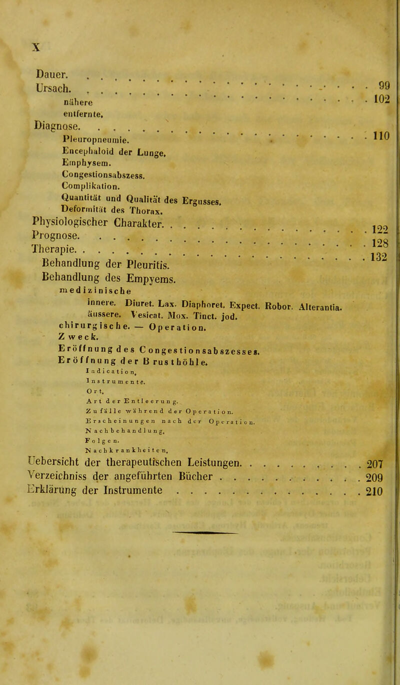 Dauer Ursach. • . . 99 nähere !02 entfernte, Diagnose Plenropneumie. •*^ Encephaloid der Lunge, Emphysem. Congestionsabszess. Complikation. Quantität und Qualität des Ergusses. Deformität des Thorax. Physiologischer Charakter p0 Prognose ' '100 Therapie ,30 Behandlung der Pleuritis. Behandlung des Empyems. medizinische innere. Diuret. Lax. Diaphoret. Expect. Robor. Alterantia. äussere. Vesicat. Max. Tinct. jod. chirurgische. — Operation. Z weck. EröffnungdesCongestionsabszesse«. Eröffnung der Brusthöhle. Indication, Instrumente. Ort, Art der Entleerung. Zufälle während dir Operation. Erscheinungen nach der Operation. N achbehandlung, Folgen. Nachkrankheiten, Uebersicht der therapeutischen Leistungen 207 Verzeichniss der angeführten Bücher 209 Erklärung der Instrumente 210