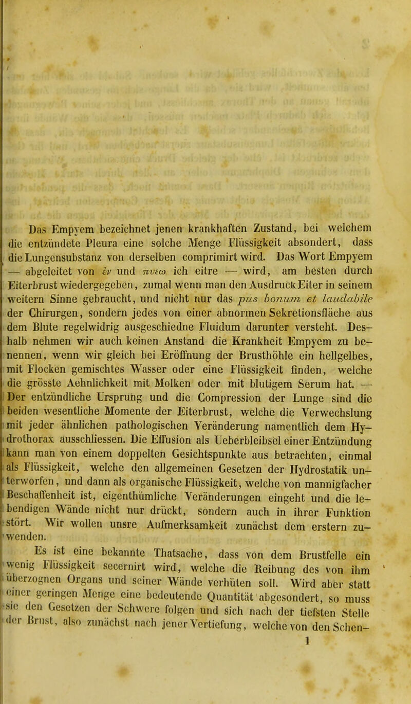 Das Empyem bezeichnet jenen krankhaften Zustand, bei welchem die entzündete Pleura eine solche Menge Flüssigkeit absondert, dass die Lungensubstanz von derselben comprimirt wird. Das Wort Empyem — abgeleitet von h> und nvtco ich eitre — wird, am besten durch Eiterbrust wiedergegeben, zumal wenn man den Ausdruck Eiter in seinem weitern Sinne gebraucht, und nicht nur das pus bonum et laudabile der Chirurgen, sondern jedes von einer abnormen Sekretionsfläche aus dem Blute regelwidrig ausgeschiedne Fluidum darunter versteht. Des- halb nehmen wir auch keinen Anstand die Krankheit Empyem zu be- nennen, wenn wir gleich bei Eröffnung der Brusthöhle ein hellgelbes, mit Flocken gemischtes Wasser oder eine Flüssigkeit finden, welche die grösste Aehnlichkeit mit Molken oder mit blutigem Serum hat — Der entzündliche Ursprung und die Compression der Lunge sind die beiden wesentliche Momente der Eiterbrust, welche die Verwechslung mit jeder ähnlichen pathologischen Veränderung namentlich dem Hy- i drothorax ausschliessen. Die Eflusion als Ueberbleibsel einer Entzündung ikann man von einem doppelten Gesichtspunkte aus betrachten, einmal als Flüssigkeit, welche den allgemeinen Gesetzen der Hydrostatik un- terworfen, und dann als organische Flüssigkeit, welche von mannigfacher BeschalTenheit ist, eigentümliche Veränderungen eingeht und die le- bendigen Wände nicht nur drückt, sondern auch in ihrer Funktion stört. Wir wollen unsre Aufmerksamkeit zunächst dem erstem zu- ' wenden. Es ist eine bekannte Thatsache, dass von dem Brustfelle ein wenig Flüssigkeit secernirt wird, welche die Reibung des von ihm überzognen Organs und seiner Wände verhüten soll. Wird aber statt einer geringen Menge eine bedeutende Quantität abgesondert, so muss sie den Gesetzen der Schwere folgen und sich nach der tiefsten Stelle der Brust, also zunächst nach jener Vertiefung, welche von denSchen-