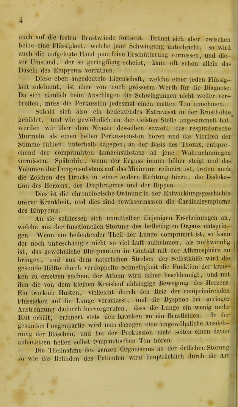 auch auf die losten lirustwände fortsetzt. Drängt Bich aher zwischen beide eine Flüssigkeit, welche jene Schwingung unterbricht, so wird auch die aufgelegte Hand jene leine Erschütterung vermissen, und die- ser Umstand, der so geringfügig scheint, kann oft schon allein das Dasein des Empyems verrathen. Diese eben angedeutete Eigenschaft, welche einer jeden Flüssig- keit zukömmt, ist aber von noch grösserm Werth für die Diagnose. Da sich nämlich beim Anschlagen die Schwingungen nicht weiter ver- breiten, muss die Perkussion jedesmal einen matten Ton annehmen. Sobald sich also ein bedeutendes Extravasat in der Brusthöhle gebildet, und' wie gewöhnlich an der tiefsten Stelle angesammelt hat, werden wir über dem Niveau desselben sowohl das respiratorische Murmeln als einen hellen Perkussionston hören und das Yibrircn der Stimme fühlen, unterhalb dagegen, an der Basis des Thorax, entspre- chend der comprimirten Lungensubstanz all jene Wahrnehmungen vermissen. Späterhin, wenn der Erguss immer höher steigt und das Volumen der Lungensubstanz auf das Minimum reducirt ist, treten auch die Zeichen des Drucks in einer andern Richtung hinzu, die Disloka- tion des Herzens, des Diaphragmas und der Rippen. Dies ist die chronologische Ordnung in der Entwicklungsgeschichte unsrer Krankheit, und dies sind gewissermassen die Cardinalsymptome des Empyems. An sie schliessen sich unmittelbar diejenigen Erscheinungen an, welche aus der functionellen Störung des betheiligten Organs entsprin- gen. Wenn ein bedeutender Theil der Lunge comprimirt ist, so kann der noch unbeschädigte nicht so viel Luft aufnehmen, als nothwendig ist, das gewöhnliche Blutquantum in Contakt mit der Athmosphäre zu bringen, und aus dem natürlichen Streben der Selbsthülfe wird die gesunde Hälfte durch verdoppelte Schnelligkeit die Funktion der kran- ken zu ersetzen suchen, der Athem wird daher beschleunigt, und mit ihm die von dem kleinen Kreislauf abhängige Bewegung des Herzens. Ein trockner Husten, vielleicht durch den Reiz der comprimirenden Flüssigkeit auf die Lunge veranlasst, und die Dyspnoe bei geringer Anstrengung dadurch hervorgerufen, dass die Lunge ein wenig mehr Blut erhält, erinnert stets den Kranken an ein Brustleidcn. In der gesunden Lüngenpartie wird man dagegen eine ungewöhnliche Ausdeh- nung der Bläschen, und bei der Perkussion nicht selten einen davon abhängigen hellen selbst tympanitischen Ton hören. Die Theilnahfhe des ganzen Organismus an der örtlichen Störung so wie das Befinden des Patienten wird hauptsächlich durch die Art