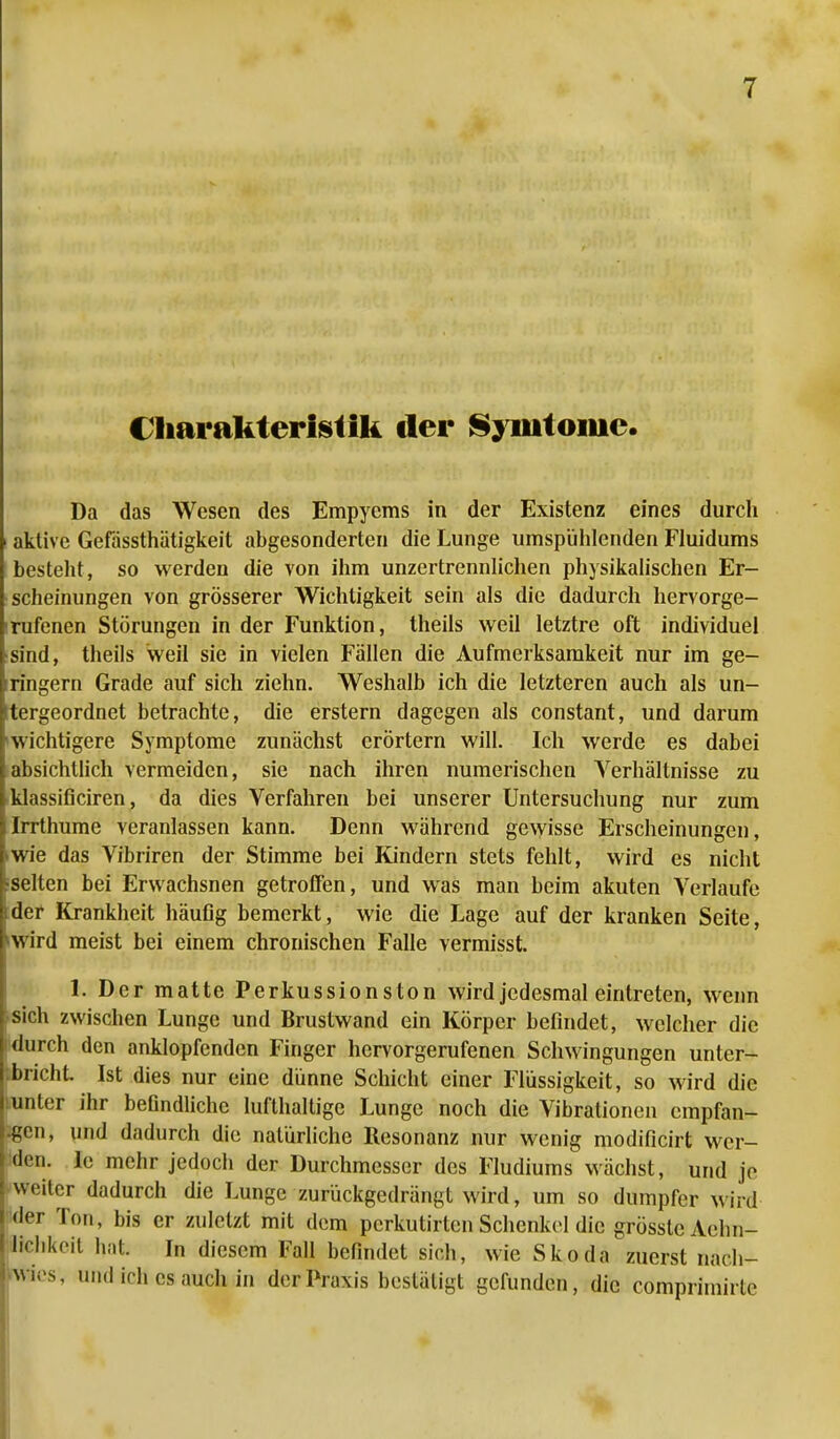 Charakteristik der Syiutoiue. Da das Wesen des Empyems in der Existenz eines durch aktive Gefässthätigkeit abgesonderten die Lunge umspühlenden Fluidums bestellt, so werden die von ihm unzertrennlichen physikalischen Er- scheinungen von grösserer Wichtigkeit sein als die dadurch hervorge- rufenen Störungen in der Funktion, theils weil letztre oft individuel sind, theils weil sie in vielen Fällen die Aufmerksamkeit nur im ge- iringern Grade auf sich ziehn. Weshalb ich die letzteren auch als un- tergeordnet betrachte, die erstem dagegen als constant, und darum 'wichtigere Symptome zunächst erörtern will. Ich werde es dabei absichtlich vermeiden, sie nach ihren numerischen Verhältnisse zu klassificiren, da dies Verfahren bei unserer Untersuchung nur zum Irrthume veranlassen kann. Denn während gewisse Erscheinungen, »wie das Vibriren der Stimme bei Kindern stets fehlt, wird es nicht ^selten bei Erwachsnen getroffen, und was man beim akuten Verlaufe ider Krankheit häufig bemerkt, wie die Lage auf der kranken Seite, *wird meist bei einem chronischen Falle vermisst. 1. Der matte Perkussionston wird jedesmal eintreten, wenn sich zwischen Lunge und Brustwand ein Körper befindet, welcher die i durch den anklopfenden Finger hervorgerufenen Schwingungen unter- bricht Ist dies nur eine dünne Schicht einer Flüssigkeit, so wird die lunter ihr befindliche lufthaltige Lunge noch die Vibrationen empfan- den, und dadurch die natürliche Resonanz nur wenig modificirt wer- den. Ie mehr jedoch der Durchmesser des Fludiums wächst, und je weiter dadurch die Lunge zurückgedrängt wird, um so dumpfer wird der Ton, bis er zuletzt mit dem perkutirten Schenkel die grösste Aehn- Ifchkeit hat In diesem Fall befindet sich, wie Skoda zuerst nach- wies, und ich es auch in der Praxis bestätigt gefunden, die comprimirtc