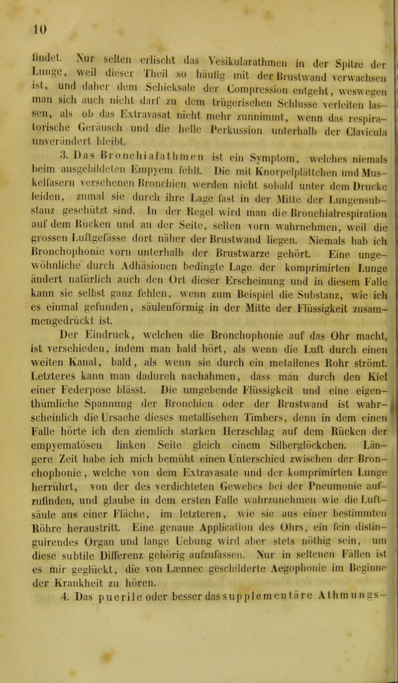 findet. Nur selten erlischt das Yesikularathmen in der Spitze der Lunge, weil dieser Theil so häufig mit de^Brustwand Terwaehsen ist, und daher dem Scliiekisale der Compression entgeht , weswegsq man sieh auch nicht darf zu dem trügerischen Sehhisse verleiten las- sen, als ob das Extravasat nicht mehr zunnimmt, wenn das respira- torische Geräusch und die helle Perkussion unterhalb der Clavicula unverändert bleibt. 3. Das Bronchialathmen ist ein Symptom, welches niemals beim ausgebildeten Empyem fehlt. Die mit Knorpelpliittchen und Mus- kelfasern versehenen Bronchien werden nicht sobald unter dem Drucke leiden, zumal sie durch ihre Lage last in der Milte der Lungensub- slanz geschützt sind. In der Regel wird man die Bronchialrespiration auf dem Rücken und an der Seite, selten vorn wahrnehmen, weil die grossen Luftgefässe dort näher der Rrustwand liegen. Niemals hab ich Bronchophonie vorn unterhalb der Brustwarze gehört. Eine unge- wöhnliche durch Adhäsionen bedingte Lage der komprimirten Lunge ändert natürlich auch den Ort dieser Erscheinung und in diesem Falle kann sie selbst ganz fehlen, wenn zum Beispiel die Substanz, wie ich es einmal gefunden, säulenförmig in der Mitte der Flüssigkeit zusam- mengedrückt ist. Der Eindruck, welchen die Bronchophonie auf das Ohr macht, ist verschieden, indem man bald hört, als wenn die Luft durch einen weiten Kanal, bald, als wenn sie durch ein metallenes Rohr strömt. Letzteres kann man dadurch nachahmen, dass man durch den Kiel einer Federpose blässt. Die umgebende Flüssigkeit und eine eigen- tümliche Spannung der Bronchien oder der Brustwand ist wahr- scheinlich die Ursache dieses metallischen Timbers, denn in dem einen Falle hörte ich den ziemlich starken Herzschlag auf dem Rücken der empyematösen linken Seite gleich einem Silberglöckchen. Län- gere Zeit habe ich mich bemüht einen Unterschied zwischen der Bron- chophonie , welche von dem Extravasate und der komprimirten Lunge herrührt, von der des verdichteten Gewebes bei der Pneumonie auf- zufinden, und glaube in dem ersten Falle wahrzunehmen wie die Luft- säule aus einer Fläche, im letzteren, wie sie aus einer bestimmten Röhre heraustritt. Eine genaue Application des Ohrs, ein lein dislin- guirendes Organ und lange Uebung wird aber stets nöthig sein, um diese subtile Differenz gehörig aufzufassen. Nur in seltenen Fällen ist es mir geglückt, die von La3imec geschilderte Aegophonic im Beginne der Krankheit zu hören. 4. Das puerile oder besser das supplementäre Athmungs-