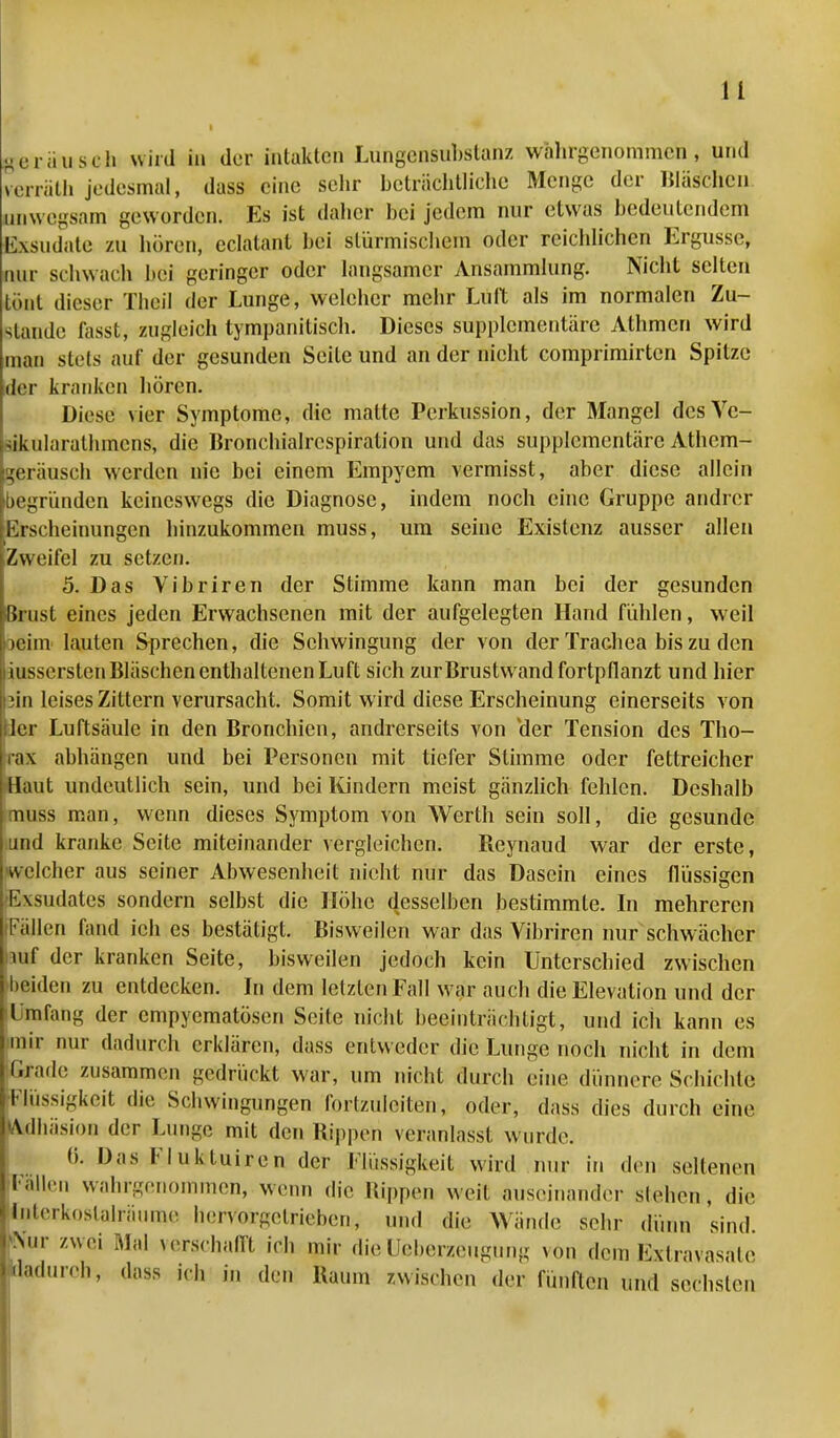 peräiisch wird in der intakten Lungensubstanz wahrgenommen, und Herrath jedesmal, dass eine sehr beträchtliche Menge der Waschen unwegsam geworden. Es ist daher bei jedem nur etwas bedeutendem Exsudate zu hören, eclatant bei stürmischem oder reichlichen Ergüsse, nur schwach bei geringer oder langsamer Ansammlung. Nicht selten tönt dieser Theil der Lunge, welcher mehr Luft als im normalen Zu- stande fasst, zugleich tympanitisch. Dieses supplementäre Athmcn wird man stets auf der gesunden Seile und an der nicht comprimirten Spitze der kranken hören. Diese vier Symptome, die matte Perkussion, der Mangel dcsVc- ikularalhmcns, die Bronchialrcspiration und das supplementäre Athem- ^eräusch werden nie bei einem Empyem vermisst, aber diese allein begründen keineswegs die Diagnose, indem noch eine Gruppe andrer Erscheinungen hinzukommen muss, um seine Existenz ausser allen Zweifel zu setzen. 5. Das Vibriren der Stimme kann man bei der gesunden Brust eines jeden Erwachsenen mit der aufgelegten Hand fühlen, weil >eim lauten Sprechen, die Schwingung der von der Trachea bis zu den iussersten Bläschen enthaltenen Luft sich zur Brustwand fortpflanzt und hier in leises Zittern verursacht. Somit wird diese Erscheinung einerseits von er Luftsäule in den Bronchien, andrerseits von Her Tension des Tho- ax abhängen und bei Personen mit tiefer Stimme oder fettreicher aut undeutlich sein, und bei Kindern meist gänzlich fehlen. Deshalb nss man, wenn dieses Symptom von Werth sein soll, die gesunde und kranke Seite miteinander vergleichen. Reynaud war der erste, welcher aus seiner Abwesenheit nicht nur das Dasein eines flüssigen Exsudates sondern selbst die Höhe desselben bestimmte. In mehreren Fällen fand ich es bestätigt. Bisweilen war das Vibriren nur schwächer uif der kranken Seite, bisweilen jedoch kein Unterschied zwischen beiden zu entdecken. In dem letzten Fall war auch die Elevation und der Umfang der empyematösen Seite nicht beeinträchtigt, und ich kann es mir nur dadurch erklären, dass entweder die Lunge noch nicht in dem Grade zusammen gedrückt war, um nicht durch eine dünnere Schichte Flüssigkeit die Schwingungen Ibrt/.uleiten, oder, dass dies durch eine Adhäsion der Lunge mit den Bippen veranlasst wurde. 0. Das Flukluiren der Flüssigkeit wird nur iu den seltenen Fallen wahrgenommen, wenn die Hippen weil auseinander stehen, die Interkoslalräume linvoi^hieben, und die Wände sein- dünn sind. 'Mir zwei Mal verschafft ich mir dieüeberzeugung von dem Extravasale 'ladureh, dass ich in den Baum /.wischen der fünften und sechsten