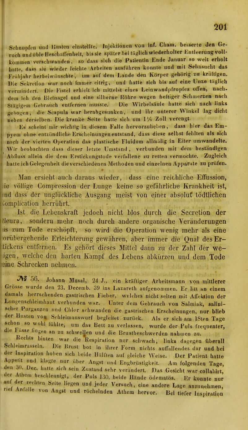 Schnupfen und Husten einstellte. Injektionen von inf. Cham, besserte den Ge- ruch und üble Beschaffenheit, bis sie später bei tätlich wiederholter Entleerung voll- kommen verschwanden, so dass sich die Patientin Ende Januar so weit erholt halte, dass sie wieder leichte Arbeiten ausführen konnte und mit Sehnsucht das Frühjahr herbeiwünschte, um auf dem Lande den Körper gehörig zu kräftigen. Die Sekretion war noch immer eitrig, und hatte sich bis auf eine Unze täglich vermindert. Die I istel erhielt ich mittelst eines Lein wand pfropfes offen, nach, dem leh den Bleinagel und eine silberne Röhre wegen heftiger Schmenen nach Stägigem Gebrauch entfernen musste. Die Wirbelsäule hatte sich nach links gebogen; die Scapula war herabgesunken, und ihr unterer Winkel lag dicht neben derselben. Die kranke Seite hatte sich um 1% Zoll verengt. Es scheint mir wichtig in diesem Falle hervorzuheben, dass hier das Em- pyem ohne entzündliche Erscheinungen entstand, dass diese selbst fehlten als sich nach der vierten Operation das plastische Fluidum allmälig in Eiter umwandelte. Wir beobachten dass dieser letzte Umstand, verbunden mit dem beständigen Ahfluss allein die dem Erstickungstods verfallene zu retten vermochte. Zugleich hatte ich Gelegenheit die verschiedenen Methoden und einzelnen Apparate zu prüfen. « Man ersieht auch daraus wieder, dass eine reithliche Effussion, ie völlige Compression der Lunge keine so gefährliche Krankheit ist, ml dass der unglückliche Ausgang meist von einer absolut tödtlichen iumplication herrührt. Ist die Lebenskraft jedoch nicht blos durch die Secretion der k'tira, sondern mehr noch durch andere organische Veränderungen is zum Tode erschöpft, so wird die Operation wenig mehr als eine ui übergehende Erleichterung gewähren, aber immer die Qual des Er- tickens entfernen. Es gehört dieses Mittel dann zu der Zahl der we- igen, welche den harten Kampf des Lebens abkürzen und dem Tode iine Schrecken nehmen. JSi 56. Johann Musal, 24 J., ein kräftiger Arbeitsinann von mittlerer Grösse wurde den 23. Decemb. 39 ins Lazareth aufgenommen. Er litt an einem damals herrschenden gastrischen Fieber, welches nicht selten mit AITek-tion der Lungenschleimhaut verbunden war. Unter dem Gebrauch von Salmiak, salini- scher Purganzen und Chlor schwanden die gastrischen Erscheinungen, nur blieb der Husten von S. hleimauswurf begleitet zurück. Als er sich am KSten Tage schon so wohl fühlte, um das Bett zu verlassen, wurde der Puls frequenter, die Fusse lin^n an zu Schweijen und die Brustbeschwerden nahinen zu. Rechts |,i„ten war die Respiration nur schwach, links dagegen überall Schleimrasseln. Die Brust bot in ihrer Form nichts auffallendes dar und bei der Inspiration hoben sich beide lLilften auf gleiche Weise. Der Patient hatte Appetit „nd klagte nur über Angst und Engbrüstigkeit. Am folgenden Tage, den 30. Dec. hatte sich sein Zustand sehr verändert. Das Gesicht war collabirt, der Athen, beschleunigt, der Puls 130, beide 11/inde ödematös. Er konnte nur ... ^ der rechten Seite liegen und jeder Versuch, eine .ndere Lage anzunehmen, rlei Anfalle von Angst und röchelnden Athen, hervor. Bei tiefer Inspiration