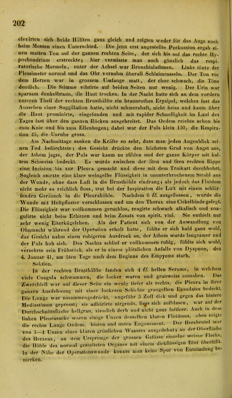 clevirtcn sich beide Hälften Ranz gleich und zeigten weder für das Auge noch beim Messen einen Unterschied. Die jetzt erst angestellte Perkussion ergab ei- nen matten Ton auf der ganzen rechten Seite, der sich bis aul das rechte Uy. pochondrium erstrecktej hier vermisste man auch gänzlich das respi- ratorische Murmeln, unter der Achsel war Bronchialalhmen. Links tönte der Plessimeter normal und das Ohr vernahm überall Schleimrasseln. Der Ton vor dem Herzen war in grossem Umfange matt, der choc schwach, die Töne deutlich. Die Stimme vibrirte auf beiden Seiten nur wenig. Der Urin war sparsam dunkelbraun, die Haut trocken. In der Nacht halte sich an dem vordem unteren Theil der rechten Brusthälfte ein braunrothes Erysipel, welches fast das Aussehen einer Suggillation hatte, nicht schmerzhaft, nicht heiss und kaum über die Haut prominirte, eingefunden und mit rapider Schnelligkeit im Lauf des Tages fast über den ganzen Rücken ausgebreitet. Das Oedein reichte schon bis zum Knie und bis zum Ellenbogen; dabei war der Puls klein 130, die Respira- tion 45, die Unruhe gross. Am Nachmittage sanken die Kräfte so sehr, dass man jeden Augenblick sei- nen Tod befürchtete; das Gesicht drückte den höchsten Grad von Angst aus, der \ihein jagte, der Puls war kaum zu zählen und der ganze Körper mit kal- tem Scbweiss bedeckt. Es wurde zwischen der 5ten und 6ten rechten Rippe eine Inci.sion bis zur Pleura gemacht und diese mit dem Troikart durchbohrt. Sogleich sKirzte eine klare weingelbe Flüssigkeit in ununterbrochenein Strahl aus der Wunde, ohne dass Luft in die Brusthöhle eindrang) als jedoch das Fluidum nicht mehr so reichlich floss, trat bei der Inspiration die Luft mit einem schlür- fenden Geräusch in die Pleurahöhle. Nachdem 6 U. ausgeflossen, wurde die Wunde mit Heftpflaster verschlossen und um den Thorax eine Cirkelbinde gelegt. Die Flüssigkeit war vollkommen geruchlos, reagirte schwach alkalisch und coa- gulirte nicht beim Erhitzen und beim Zusatz von spirit. vini. Sie enthielt nur sehr wenig Eiterkügelchen. Als der Patient sich von der Anwandlung von Ohnmacht während der Operation erholt hatte, fühlte er sich bald ganz wohl, das Gesicht nahm einen ruhigeren Ausdruck an, der Athem wurde langsamer und der Puls hob sich. Des Nachts schlief er vollkommen ruhig, fühlte sich wohl, verzehrte sein Frühstück, als er in einem plötzlichen Anfalle von Dyspnoe, den 4. Januar 41, am 5ten Tage nach dem Beginne des Empyems starb, Sektion. In der rechten Brusthälfte fanden sich 4 U. hellen Serums, in welchem viele Uoagula schwammen, die locker waren und grauweiss aussahen. Das Zwerchfell war auf dieser Seite ein wenig tiefer als rechts, die Pleura in ihrer ganzen Ausdehnung mit einer lockeren Schichte grüngelben Exsudates bedeckt. Die Lunge war zusammengedrückt, ungefähr 3 Zoll dick und gegen das hintere Mediastinum gepresst; sie adhärirte nirgends, lie^s sich aufblasen, war auf der Durchschnittsfläche bellgraüj ziemlich derb und nicht ganz luftleer. Auch in den. linken Pleurasack,- u;.ren einige Unzen desselben klaren Fluidum*, oben teiftU) die rechte Lunge Oedem. hinten und unten Fngouement. Der Benftwntel WM von 3-4 Uuzen eines klaren grünlichen Wassers ausgedehnt* an der Ol.erll.H lie des Herzens, an .lern Ursprünge der grossen Gclässe einzelne Weisse HerU. die Höhle des normal gestalteten Dianes mit eine... dickflüssigen Hin. „ .erfüllt. In der Nähe der Operationswunde konnte man keine Spur von Entzündung be- merken.