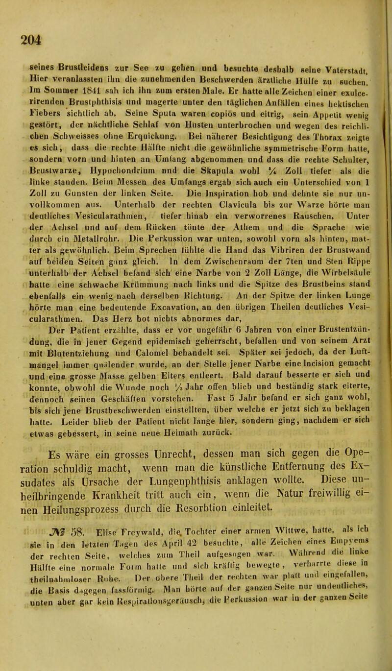 seines Brustleidens zur See zu gehen und besuchte deshalb seine Vaterstadt, Hier veranlassten ihn die zunehmenden Beschwerden ärztliche Hülfe zu suchen. Im Sommer 1841 sah ich ihn zum ersten Male. Er hatte alle Zeichen einer exulce- rirenden Brustplitliisis und magerte unter den täglichen Anfällen eines hektischen Fiebers sichtlich ab. Seine Sputa waren copios und eitrig, sein Appetit wenig gestört, der nächtliche Schlaf von Hüsten unterbrochen und wegen des reichli- chen Schweisses ohne Erquickung. Bei näherer Besichtigung des Thorax zeigte es sich, dass die rechte Hälfte nicht die gewöhnliche symmetrische Form hatte, sondern vorn und hinten an Umfang abgenommen und dass die rechte Schulter, Brustwarze, Hypochondrium nnd die Skapula wohl '/* Zoll tiefer als die linke standen. Beim Messen des Umfangs ergab sich auch ein Unterschied von 1 Zoll zu Gunsten der linken Seite. Die Inspiration hob und dehnte sie nur un- vollkommen aus. Unterhalb der rechten Clavicula bis zur Warze hörte man deutliches Vesicularathmen, tiefer hinab ein verworrenes Rauseben, Unter der Achsel und auf dem Rücken tönte der Athen» und die Sprache wie durch ein Metallrohr. Die Perkussion war unten, sowohl vorn als hinten, mat- ter als gewöhnlich. Beim Sprechen fühlte die Hand das Vibriren der Brustwand auf beiden Seiten ganz gleich. In dem Zwischenraum der 7ten und Sten Rippe unterhalb der Achsel befand sich eine Narbe von 2 Zoll Länge, die Wirbelsäule hatte eine schwache Krümmung nach links und die Spitze des Brustbeins stand ebenfalls ein wenig nach derselben Richtung. An der Spitze der linken Lunge hörte man eine bedeutende Excavation, an den übrigen Theilen deutliches Vesi- cularathmen. Das Herz bot nichts abnormes dar, Der Patient erzählte, dass er vor ungefähr 6 Jahren von einer Brustentzün- dung, die in jener Gegend epidemisch geherrscht, befallen und von seinem Arzt mit Blutentziehung und Calomel behandelt sei. Später sei jedoch, da der Luft- mangel immer quälender wurde, an der Stelle jener Narbe eine lncision gemacht und eine grosse Masse gelben Eiters entleert. Bald darauf besserte er sieh und konnte, obwohl die Wunde noch Jahr offen blieb und beständig stark eiterte, dennoch seinen Geschäften vorstehen. Fast 5 Jahr befand er sich ganz wohl, bis sich jene Brustbeschwerden einstellten, über welche er jetzt sich zu beklagen hatte. Leider blieb der Patient nicht lange hier, sondern ging, nachdem er sich etwas gebessert, in seine neue Heimalh zurück. Es wäre ein grosses Unrecht, dessen man sich gegen die Ope- ration schuldig macht, wenn man die künstliche Entfernung des Ex- sudates als Ursache der Lungenphthisis anklagen wollte. Diese un- heilbringende Krankheit tritt auch ein, wenn die Natur freiwillig ei- nen Heilungsprozess durch die Resorbtion einleitet. JVs 58. Elise Frey wald, die. Tochter einer armen Wittwe, hatte, als ich sie in den letzten Tagen des April 42 besuchte, alle Zeichen eines Empyems der rechten Seite, welches zum Theil aufgesogen war. Während die linke Hälfte eine normale Form halle und sich kräflig bewegte, verharrte diese in theilnalnnloser Ruhe. Der obere Theil der rechten «ar platt und eingefallen, die Basis dagegen fassfönnig. Man hörte auf der ganzen Seite nur Undeutliche», unten aber gar kein Respiralionsgeruusch, die Perkussion war in der ganzen belle