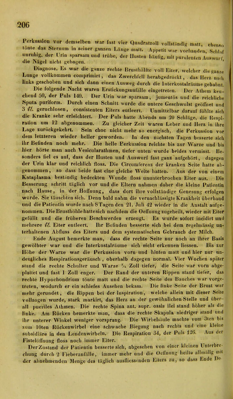 Perkussion vor demselben war fast vier Quadrat™» vollständig matt, efraJ tonte das Sternum in seiner ganzen Länge malt. Appetit war vorhanden, Scilla« unruhig der Urin sparsam und trübe, der Husten häufig, mitpurulenten Auswurf die Nägel nicht gebogen. Diagnose. Es war die ganze rechte Brusthälfle voll Eiter, welcher die ganze Lunge vollkommen comprimirt, das Zwerchfell herabgedriiekt, das Heiz nach links geschoben und sich dann einen Ausweg durch die Interkostalräume gebahnt. Die folgende Nacht waren Erstickungszufä'lle eingetreten. Der Athem keu- chend 50, der Puls 140. Der Urin war sparsam, jumentös und die reichliche Sputa puriform. Durch einen Schnitt wurde die untere Geschwulst geöffnet und 3 U. geruchlosen, consistenten Eiters eutleert. Unmittelbar darauf fühlte sich die Kranke sehr erleichtert. Der Puls hatte Abends nm 20 Schläge, die Respi- ration um 12 abgenommen. Zu gleicher Zeit waren Leber und Herz in ihre Lage zurückgekehrt. Sein choc nicht mehr so energisch, die Perkussion vori dem letzteren wieder heller geworden. In den nächsten Tagen besserte sich ihr Befinden noch mehr. Die helle Perkussion reichte bis zur Warze und bis hier hörte man auch Vesicularathmen, tiefer unten wurde beides vermisst. Be- sonders fiel es auf, dass der Husten und Auswurf fast ganz aufgehört, dagegen der Urin klar und reichlich floss. Die Circumferenz der kranken Seite hatte ab- genommen, so dass beide fast eine gleiche Weite hatten. Aus der von einem Kataplasma beständig bedeckten Wunde floss ununterbrochen Eiter aus. Die Besserung schritt täglich vor und die Eltern nahmen daher die kleine Patientin nach Hause, in der Hoffnung, dass dort ihre vollständige Genesung erfolgen würde. Sie täuschten sich. Denn bald nahm die vernachlässigte Krankheit überhand und die Patientin wurde nach 8 Tagen den 21. Juli 42 wieder in die Anstalt aufge- nommen. Die Brusthöhle hattesich nachdem die Oeffnung zugeheilt, wieder mit Eiter gefüllt und die früheren Beschwerden erzeugt. Es wurde sofort incidirt und mehrere tt. Eiter entleert. Ihr Befinden besserte sich bei dem regelmässig un* terhaltenen Abfluss des Eiters und dem systematischen Gebrauch der Milch. Ende August bemerkte man, dass die rechte Seite nur noch an ihrer Basis gewölbter war und die Interkostalräume sich nicht erkennen Hessen. Bis zur Höhe der Warze war die Perkussion vorn und hinten matt und hier nur un- deutliches Respirationsgeräusch , oberhalb dagegen normal. Vier Wochen später stand die rechte Schulter und Warze 2/> Zoll tiefer, die Seile war vorn abge- plattet und fast 1 Zoll enger. Der Rand der unteren Rippen stand tiefer, das rechte Hypochondrium tönte matt und die rechte Seite des Bauches war vorge- treten, wodurch er ein schiefes Ansehen bekam. Die linke Seite der Brust war mehr gerundet, die Rippen bei der Inspiration, welche allein mit dieser Seile vollzogen wurde, stark markirt, das Herz au der gewöhnlichen Stelle und über- all pueriles Athmen. Die rechte Spina ant. supr. ossis ilei stand höher als die linke. Am Rücken bemerkte man, dass die rechte Skapula niedriger stand und ihr unterer Winkel weniger vorsprang. Die Wirbelsäule machte vom 3ien bis zum lOten Rückenwirbel eine schwache Biegung nach rechls und eine kleine subsidiäre in den Lendenwirbeln, Die Respiration 34, der Puls 12(i. Aus der Fistelöffnung floss noch immer Eiter. Der Zustand der Patientin besserte sich, abgesehen von einer kleinen Unterbre- chung durch 2 Fieberanfälle, immer mehr und die Oeffnung heilte allmülig mit der abnehmenden Menge des täglich ausflicssenden Eilurs zu, so dass Ende IV