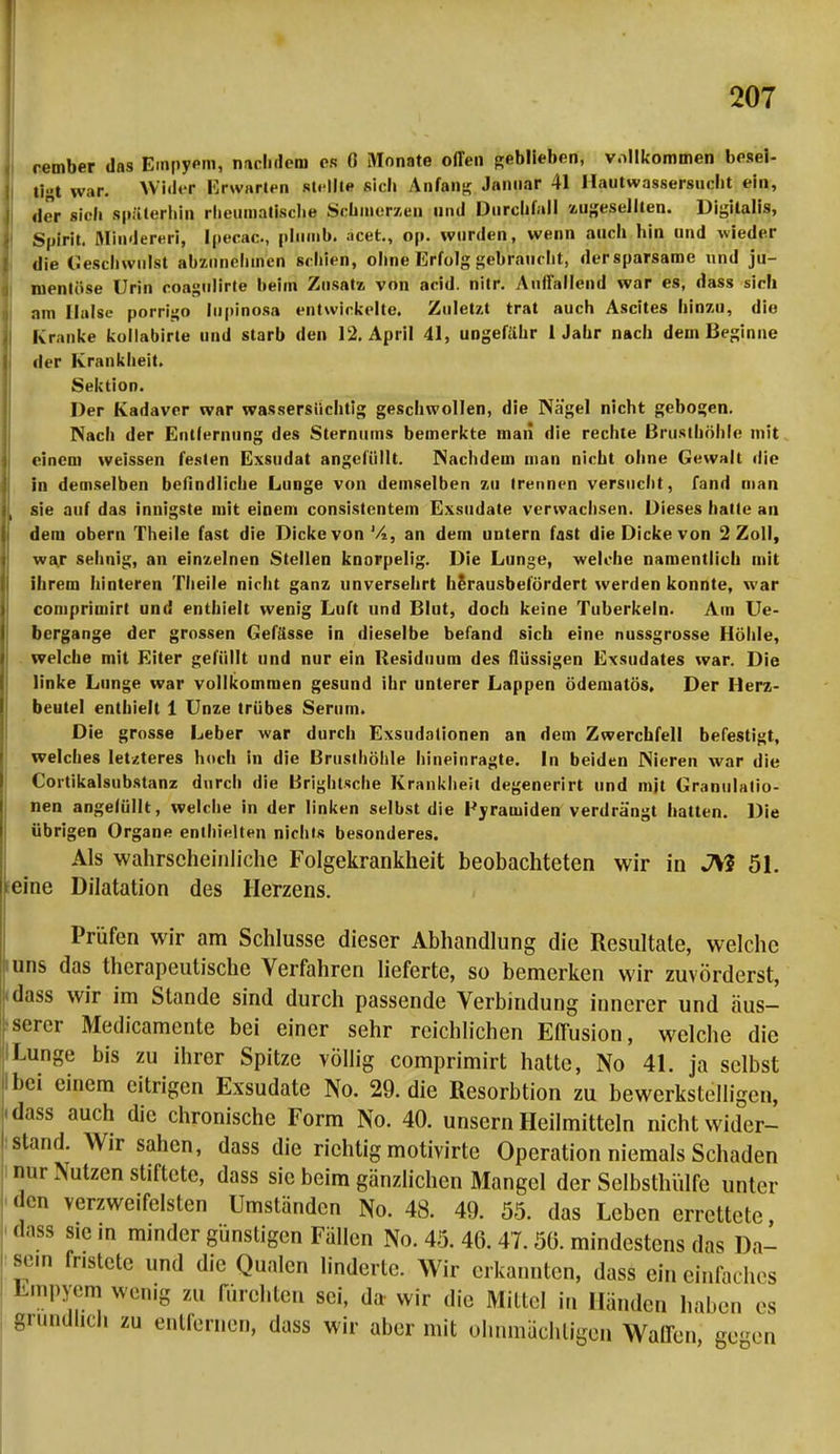 rember das Einpypm, nachdem es 0 Monate offen geblieben, vollkommen besei- tet war. Wiih-r Erwarten stellte sich Anfang Januar 41 Hautwassersucht ein, der sieh späterhin rlieuinatisclie Schmerzen und Durchfall zugesellten. Digitalis, Spirit. Minderen, Ipecac, plnmb. acet., op. wurden, wenn auch hin und wieder die Geschwulst abzuneliincn schien, ohne Erfolg gebraucht, dersparsame und ju- nientöse Urin coagulirte beim Zusatz von acid. nitr. Auffallend war es, dass sich am Halse porrigo lupinosa entwickelte. Zuletzt trat auch Ascites hinzu, die Kranke kollabirle und starb den 12. April 41, ungefähr 1 Jahr nach dem Beginne der Krankheit. Sektion. Der Kadaver war wassersüchtig geschwollen, die Nägel nicht gebogen. Nach der Entlernung des Sternums bemerkte man die rechte Brusthöhle mit einem weissen festen Exsudat angefüllt. Nachdem man nicht ohne Gewalt die in demselben befindliche Lunge von demselben zu trennen versucht, fand man sie auf das innigste mit einem consistentem Exsudate verwachsen. Dieses hatte an dem obern Theile fast die Dicke von Vi, an dem untern fast die Dicke von 2 Zoll, war sehnig, an einzelnen Stellen knorpelig. Die Lunge, welche namentlich mit ihrem hinteren Theile nicht ganz unversehrt hSrausbelördert werden konnte, war comprimirt und enthielt wenig Luft und Blut, doch keine Tuberkeln. Am IV- bergange der grossen Gefässe in dieselbe befand sich eine nussgrosse Höhle, welche mit Eiter gefüllt und nur ein Residuum des flüssigen Exsudates war. Die linke Lunge war vollkommen gesund ihr unterer Lappen ödematös. Der Herz- beutel enthielt 1 Unze trübes Serum. Die grosse Leber war durch Exsudationen an dem Zwerchfell befestigt, welches letzteres hoch in die Brusthöhle hineinragte. In beiden Nieren war die Cortikalsubstanz durch die Brightsche Krankheit degenerirt und mjt Granulatio- nen angefüllt, welche in der linken selbst die Pyramiden verdrängt hatten. Die übrigen Organe enthielten nichts besonderes. Als wahrscheinliche Folgekrankheit beobachteten wir in JV? 51. eine Dilatation des Herzens. Prüfen wir am Schlüsse dieser Abhandlung die Resultate, welche uns das therapeutische Verfahren lieferte, so bemerken wir zuvörderst, «dass wir im Stande sind durch passende Verbindung innerer und äus- serer Medicamente bei einer sehr reichlichen Effusion, welche die Lunge bis zu ihrer Spitze völlig comprimirt hatte, No 41. ja selbst bei einem eitrigen Exsudate No. 29. die Resorbtion zu bewerkstelligen, • dass auch die chronische Form No. 40. unsern Heilmitteln nicht wider- stand. Wir sahen, dass die richtig motivirte Operation niemals Schaden nur Nutzen stiftete, dass sie beim gänzlichen Mangel der Selbsthülfe unter den verzweifelten Umständen No. 48. 49. 55. das Leben errettete, dass sie in minder günstigen Fällen No. 45. 40. 47.5(5. mindestens das Da- sein fristete und die Qualen linderte. Wir erkannten, dass ein einlac hes Empyem wenig zu fürchten sei, da wir die Mittel in Händen haben es gründlich zu entfernen, dass wir aber mit ohnmächtigen Waffen gegen