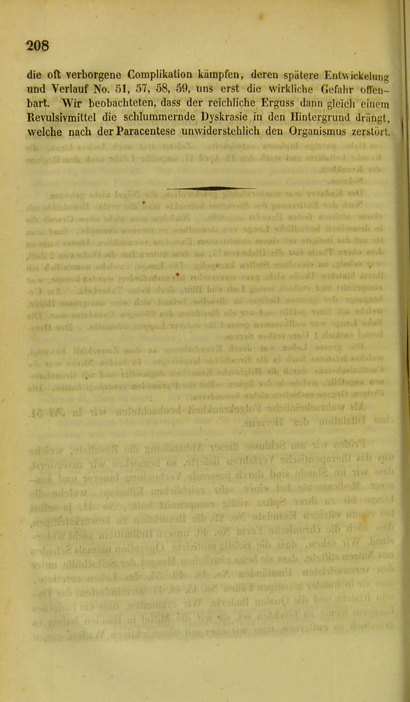 die oft verborgene Complikation kämpfen, deren spätere Entwicklung und Verlauf No. 51, 57, 58, 59, uns erst die wirkliche Gefahr offen- bart. Wir beobachteten, dass der reichliche Erguss dann gleich einem Revulsivmiltel die schlummernde Dyskrasie in den Hintergrund drängt, welche nach der Paracentese unwiderstehlich den Organismus zerstört.