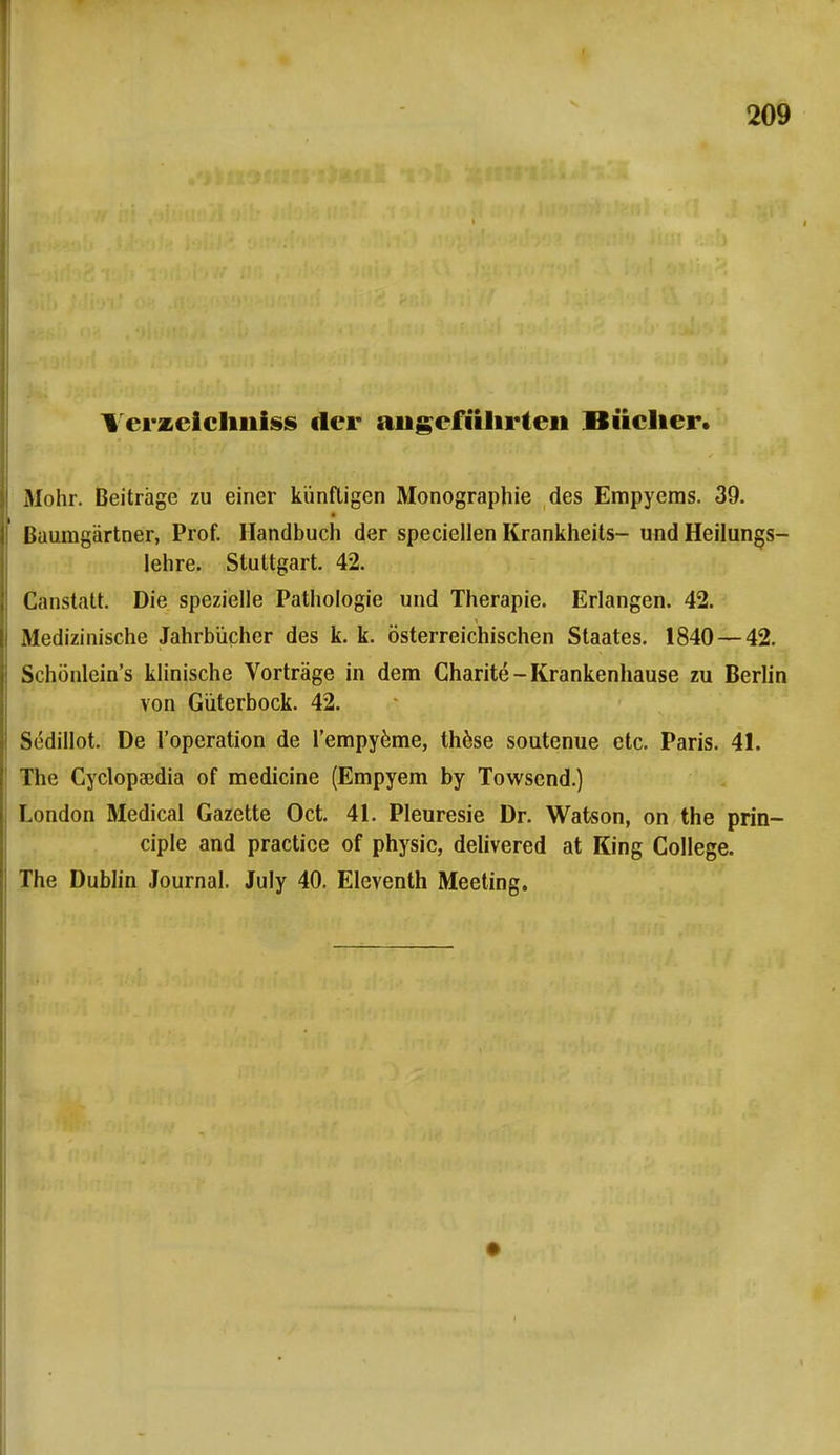 \ erzcichniss der angeführten Bücher. Mohr. Beiträge zu einer künftigen Monographie des Empyems. 39. Baumgartner, Prof. Handbuch der speciellen Krankheits- und Heilungs- lehre. Stuttgart. 42. Canstatt. Die spezielle Pathologie und Therapie. Erlangen. 42. Medizinische Jahrbücher des k. k. österreichischen Staates. 1840 — 42. Schönlein's klinische Vorträge in dem Charite-Krankenhause zu Berlin von Güterbock. 42. Sedillot. De l'operation de l'empyeme, these soutenue etc. Paris. 41. The Cyclopa3dia of medicine (Empyem by Towsend.) London Medical Gazette Oct. 41. Pleuresie Dr. Watson, on the prin- ciple and practice of physic, delivered at King College. The Dublin Journal. July 40. Eleventh Meeting. •