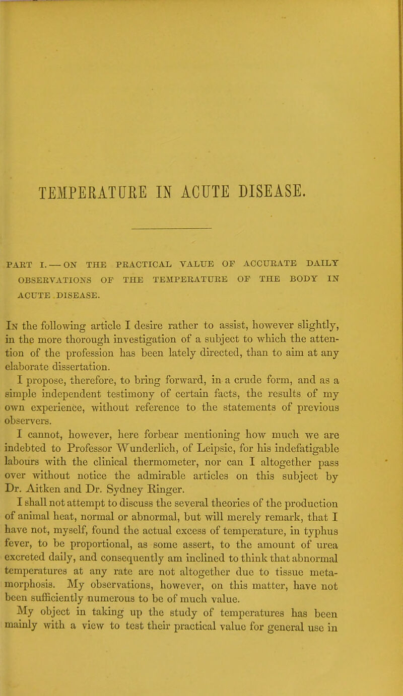 TEMPERATURE IN ACUTE DISEASE. PART I. — ON THE PRACTICAL VALUE OF ACCURATE DAILY OBSERVATIONS OF THE TEMPERATURE OF THE BODY IN ACUTE DISEASE. In the following article I desire rather to assist, however slightly, in the more thorough investigation of a subject to which the atten- tion of the profession has been lately directed, than to aim at any elaborate dissertation. I propose, therefore, to bring forward, in a crude form, and as a simple independent testimony of certain facts, the results of my own experience, without reference to the statements of previous observers. I cannot, however, here forbear mentioning how much we are indebted to Professor Wunderlich, of Leipsic, for his indefatigable labours with the clinical thermometer, nor can I altogether pass over without notice the admirable articles on this subject by Dr. Aitken and Dr. Sydney Ringer. I shall not attempt to discuss the several theories of the production of animal heat, normal or abnormal, but will merely remark, that I have not, myself, found the actual excess of temperature, in typhus fever, to be proportional, as some assert, to the amount of urea excreted daily, and consequently am inclined to think that abnormal temperatures at any rate are not altogether due to tissue meta- morphosis. My observations, however, on this matter, have not been sufficiently numerous to be of much value. My object in taking up the study of temperatures has been mainly with a view to test their practical value for general use in