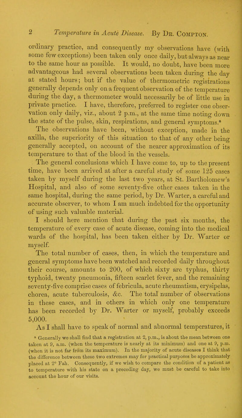 ordinary practice, and consequently my observations have (with some few exceptions) been taken only once daily, but always as near to the same hour as possible. It would, no doubt, have been more advantageous had several observations been taken during the day at stated hours; but if the value of thermometric registrations generally depends only on a frequent observation of the temperature during the day, a thermometer would necessarily be of little use in private practice. I have, therefore, preferred to register one obser- vation only daily, viz., about 2 p.m., at the same time noting down the state of the pulse, skin, respirations, and general symptoms.0 The observations have been, without exception, made in the axilla, the superiority of this situation to that of any other being generally accepted, on account of the nearer approximation of its temperature to that of the blood in the vessels. The general conclusions which I have come to, up to the present time, have been arrived at after a careful study of some 125 cases taken by myself during the last two years, at St. Bartholomew's Hospital, and also of some seventy-five other cases taken in the same hospital, during the same period, by Dr. Warter, a careful and accurate observer, to whom I am much indebted for the opportunity of using such valuable material. I should here mention that during the past six months, the temperature of every case of acute disease, coming into the medical wards of the hospital, has been taken either by Dr. Warter or myself. The total number of cases, then, in which the temperature and general symptoms have been watched and recorded daily throughout their course, amounts to 200, of which sixty are typhus, thirty typhoid, twenty pneumonia, fifteen scarlet fever, and the remaining seventy-five comprise cases of febricula, acute rheumatism, erysipelas, chorea, acute tuberculosis, &c. The total number of observations in these cases, and in others in which only one temperature has been recorded by Dr. Warter or myself, probably exceeds 5,000. As I shall have to speak of normal and abnormal temperatures, it a Generally we shall find that a registration at 2, p.m., is .about the mean between one taken at 9, a.m. (when the temperature is nearly at its minimum) and one at 9, p.m. (when it is not far from its maximum). In the majority of acute diseases I think that the difference between these two extremes may for practical purposes be approximately placed at 2° Fah. Consequently, if we wish to compare the condition of a patient as to temperature with his state on a preceding day, wo must be careful to take into account the hour of our visits.