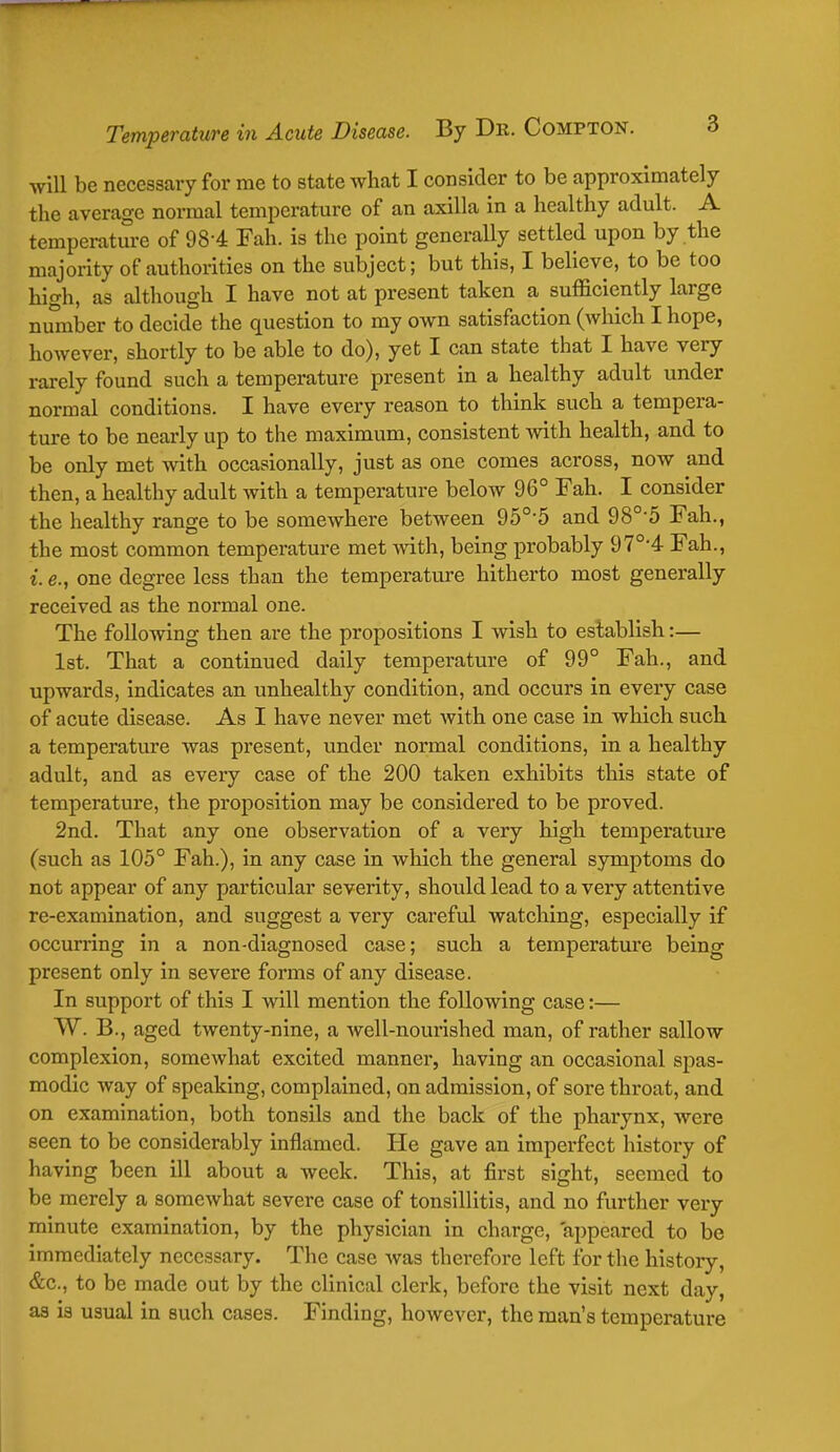 will be necessary for me to state what I consider to be approximately the average normal temperature of an axilla in a healthy adult. A temperature of 984 Fah. is the point generally settled upon by the majority of authorities on the subject; but this, I believe, to be too high, as although I have not at present taken a sufficiently large number to decide the question to my own satisfaction (which I hope, however, shortly to be able to do), yet I can state that I have very rarely found such a temperature present in a healthy adult under normal conditions. I have every reason to think such a tempera- ture to be nearly up to the maximum, consistent with health, and to be only met with occasionally, just as one comes across, now and then, a healthy adult with a temperature below 96° Fah. I consider the healthy range to be somewhere between 950-5 and 98°5 Fah., the most common temperature met with, being probably 970,4 Fah., i. e., one degree less than the temperature hitherto most generally received as the normal one. The following then are the propositions I wish to establish:— 1st. That a continued daily temperature of 99° Fah., and upwards, indicates an unhealthy condition, and occurs in every case of acute disease. As I have never met with one case in which such a temperature was present, under normal conditions, in a healthy adult, and as every case of the 200 taken exhibits this state of temperature, the proposition may be considered to be proved. 2nd. That any one observation of a very high temperature (such as 105° Fah.), in any case in which the general symptoms do not appear of any particular severity, should lead to a very attentive re-examination, and suggest a very careful watching, especially if occurring in a non-diagnosed case; such a temperatui'e being present only in severe forms of any disease. In support of this I will mention the following case:— W. B., aged twenty-nine, a well-nourished man, of rather sallow complexion, somewhat excited manner, having an occasional spas- modic way of speaking, complained, on admission, of sore throat, and on examination, both tonsils and the back of the pharynx, were seen to be considerably inflamed. He gave an imperfect history of having been ill about a week. This, at first sight, seemed to be merely a somewhat severe case of tonsillitis, and no further very minute examination, by the physician in charge, appeared to be immediately necessary. The case was therefore left for the history, &c, to be made out by the clinical clerk, before the visit next day, as is usual in such cases. Finding, however, the man's temperature