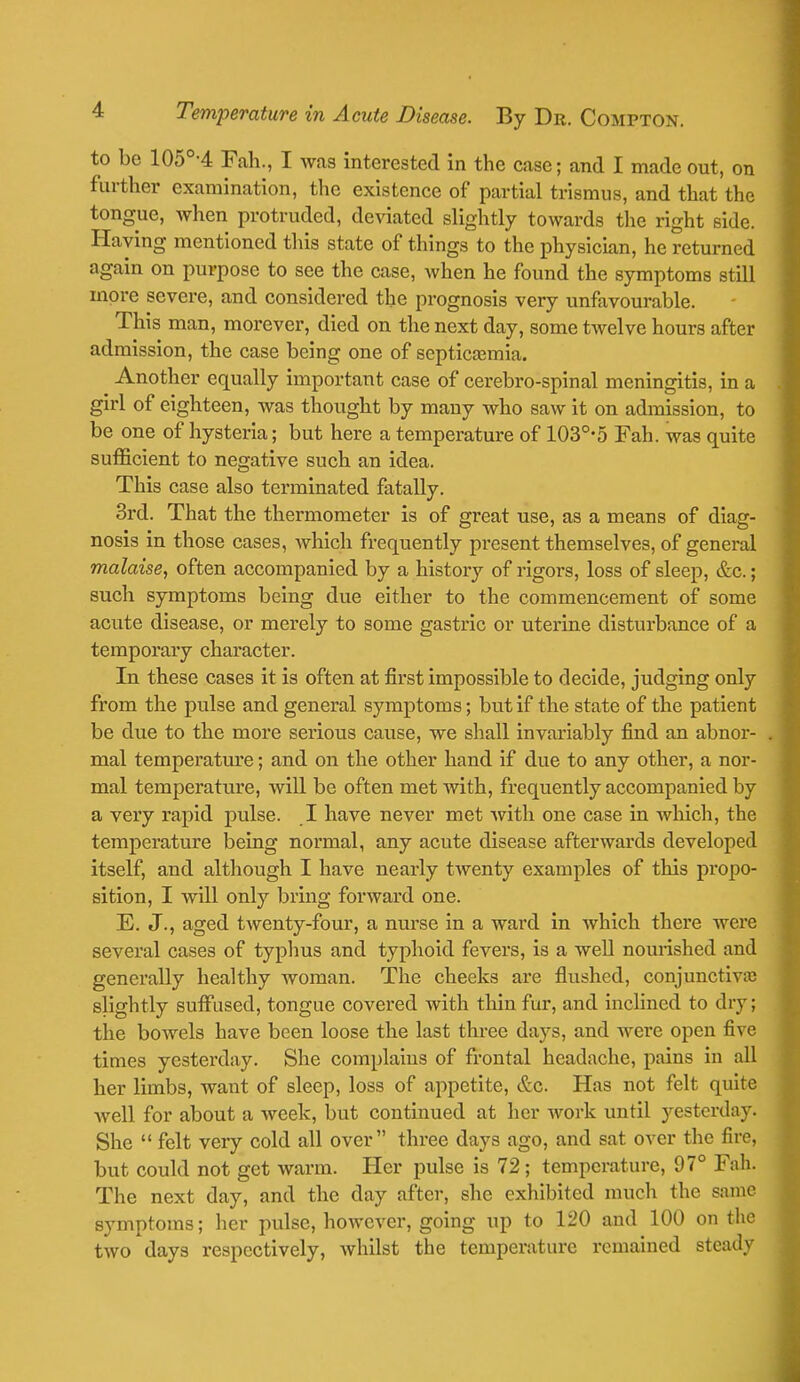 to be 105°-4 Fah., I was interested in the case; and I made out, on further examination, the existence of partial trismus, and that the tongue, when protruded, deviated slightly towards the right side. Haying mentioned this state of things to the physician, he returned again on purpose to see the case, when he found the symptoms still more severe, and considered the prognosis very unfavourable. This man, morever, died on the next day, some twelve hours after admission, the case being one of septicemia. Another equally important case of cerebro-spinal meningitis, in a girl of eighteen, was thought by many who saw it on admission, to be one of hysteria; but here a temperature of 103°*5 Fah. was quite sufficient to negative such an idea. This case also terminated fatally. 3rd. That the thermometer is of great use, as a means of diag- nosis in those cases, which frequently present themselves, of general malaise, often accompanied by a history of rigors, loss of sleep, &c.; such symptoms being due either to the commencement of some acute disease, or merely to some gastric or uterine disturbance of a temporary character. In these cases it is often at first impossible to decide, judging only from the pulse and general symptoms; but if the state of the patient be due to the more serious cause, we shall invariably find an abnor- mal temperature; and on the other hand if due to any other, a nor- mal temperature, will be often met with, frequently accompanied by a very rapid pulse. I have never met with one case in which, the temperature being normal, any acute disease afterwards developed itself, and although I have nearly twenty examples of this propo- sition, I will only bring forward one. E. J., aged twenty-four, a nurse in a ward in which there were several cases of typhus and typhoid fevers, is a well nourished and generally healthy woman. The cheeks are flushed, conjunctivaj slightly suffused, tongue covered with thin fur, and inclined to dry; the bowels have been loose the last three days, and were open five times yesterday. She complains of frontal headache, pains in all her limbs, want of sleep, loss of appetite, &c. Has not felt quite Avell for about a week, but continued at her work until yesterday. She  felt very cold all over three days ago, and sat over the fire, but could not get warm. Her pulse is 72 ; temperature, 97° Fah. The next day, and the day after, she exhibited much the same symptoms; her pulse, however, going up to 120 and 100 on the two days respectively, whilst the temperature remained steady