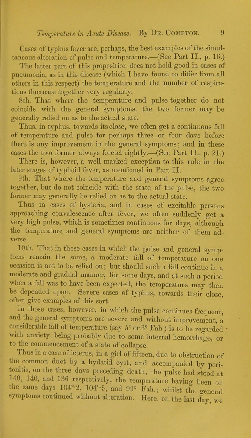 Cases of typhus fever are, perhaps, the best examples of the simul- taneous alteration of pulse and temperature.—(Sec Part II., p. 16.) The latter part of this proposition does not hold good in cases of pneumonia, as in this disease (which I have found to differ from all others in this respect) the temperature and the number of respira- tions fluctuate together very regularly. 8th. That where the temperature and pulse together do not coincide with the general symptoms, the two former may be generally relied on as to the actual state. Thus, in typhus, towards its close, we often get a continuous fall of temperature and pulse for perhaps three or four days before there is any improvement in the general symptoms; and in these cases the two former always foretel rightly.—(See Part II., p. 21.) There is, however, a well marked exception to this rule in the later stages of typhoid fever, as mentioned in Part II. 9th. That where the temperature and general symptoms agree together, but do not coincide with the state of the pulse, the two former may generally be relied on as to the actual state. Thus in cases of hysteria, and in cases of excitable persons approaching convalescence after fever, we often suddenly get a very high pulse, which is sometimes continuous for days, although the temperature and general symptoms are neither of them ad- verse. 10th. That in those cases in which the pulse and general symp- toms remain the same, a moderate fall of temperature on one occasion is not to be relied on; but should such a fall continue in a moderate and gradual manner, for some clays, and at such a period when a fall was to have been expected, the temperature may then be depended upon. Severe cases of typhus, towards their close, often give examples of this sort. In those cases, however, in which the pulse continues frequent, and the general symptoms are severe and Avithout improvement, a considerable fall of temperature (say 5° or 6° Fah.) is to be regarded ■ with anxiety, being probably due to some internal hemorrhage, or to the commencement of a state of collapse. Thus in a case of icterus, in a girl of fifteen, due to obstruction of the common duct by a hydatid cyst, and accompanied by peri- tonitis, on the three days preceding death, the pulse had stood at 140, 140, and 136 respectively, the temperature having been on the same days 104°-2, 104° 5, and 99° Fah.; whilst the general symptoms continued without alteration. Here, on the last day we