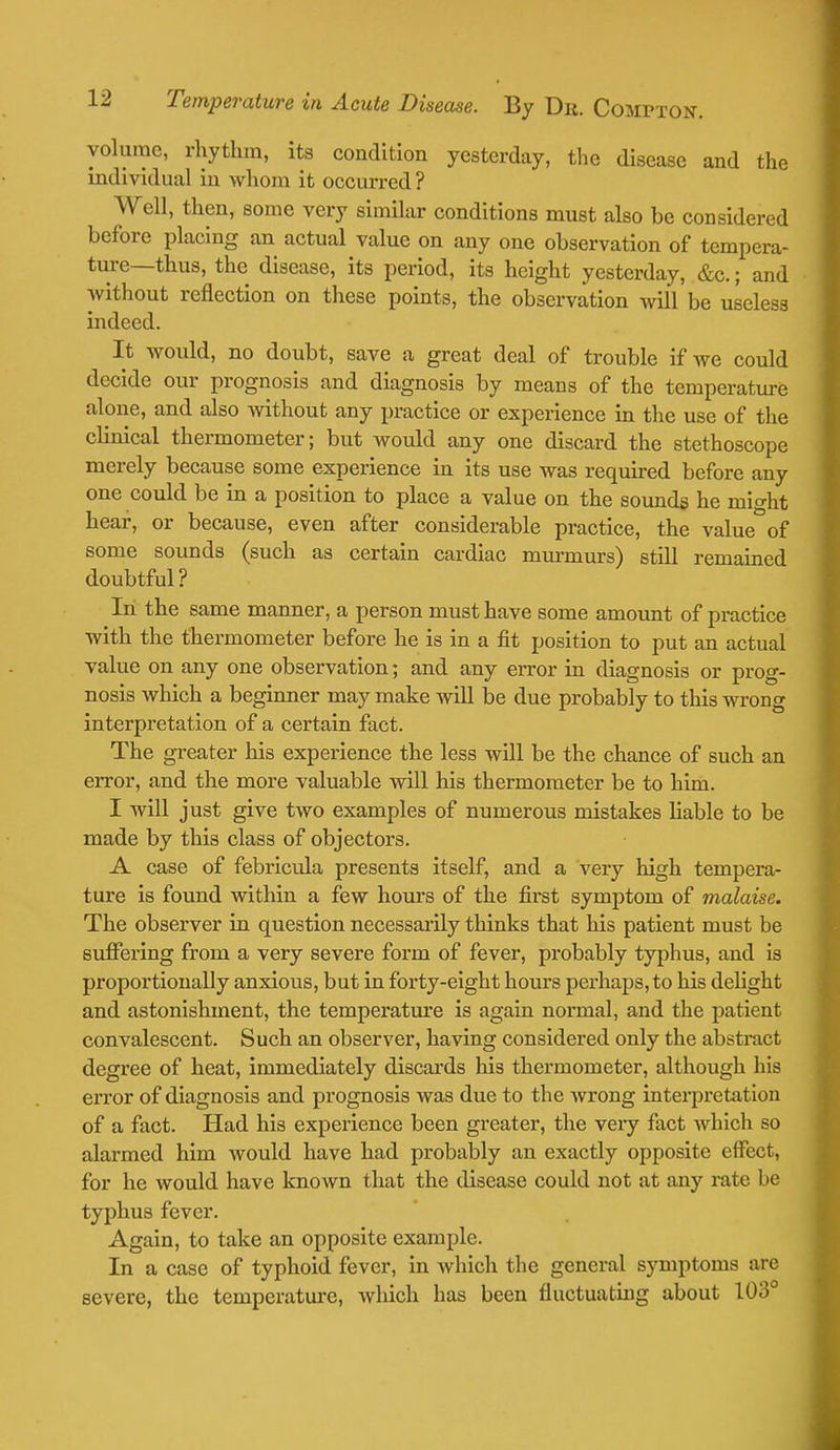 volume, rhythm, its condition yesterday, the disease and the individual in whom it occurred? Well, then, some very similar conditions must also be considered before placing an actual value on any one observation of tempera- ture—thus, the disease, its period, its height yesterday, &c.; and without reflection on these points, the observation will be useless indeed. It would, no doubt, save a great deal of trouble if we could decide our prognosis and diagnosis by means of the temperature alone, and also without any practice or experience in the use of the clinical thermometer; but would any one discard the stethoscope merely because some experience in its use was required before any one could be in a position to place a value on the sounds he might hear, or because, even after considerable practice, the value of some sounds (such as certain cardiac murmurs) still remained doubtful ? In the same manner, a person must have some amount of practice with the thermometer before he is in a fit position to put an actual value on any one observation; and any error in diagnosis or prog- nosis which a beginner may make will be due probably to this wrong interpretation of a certain fact. The greater his experience the less will be the chance of such an error, and the more valuable will his thermometer be to him. I will just give two examples of numerous mistakes liable to be made by this class of objectors. A case of febricula presents itself, and a very high tempera- ture is found within a few hours of the first symptom of malaise. The observer in question necessarily thinks that his patient must be suffering from a very severe form of fever, probably typhus, and is proportionally anxious, but in forty-eight hours perhaps, to his delight and astonishment, the temperature is again normal, and the patient convalescent. Such an observer, having considered only the abstract degree of heat, immediately discards his thermometer, although his error of diagnosis and prognosis was due to the wrong interpretation of a fact. Had his experience been greater, the very fact which so alarmed him would have had probably an exactly opposite effect, for he would have known that the disease could not at any rate be typhus fever. Again, to take an opposite example. In a case of typhoid fever, in which the general symptoms are severe, the temperature, which has been fluctuating about 103°