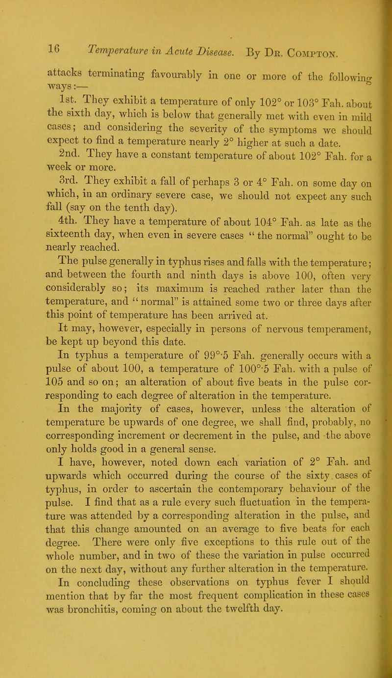 attacks terminating favourably in one or more of the following ways:— 1st. They exhibit a temperature of only 102° or 103° Fah. about the sixth day, which is below that generally met with even in mild cases; and considering the severity of the symptoms we should expect to find a temperature nearly 2° higher at such a date. 2nd. They have a constant temperature of about 102° Fah. for a week or more. 3rd. They exhibit a fall of perhaps 3 or 4° Fah. on some day on which, in an ordinary severe case, we should not expect any such fall (say on the tenth day). 4th. They have a temperature of about 104° Fah. as Late as the sixteenth day, when even in severe cases  the normal ought to be nearly reached. The pulse generally in typhus rises and falls with the temperature; and between the fourth and ninth days is above 100, often very considerably so; its maximum is reached rather later than the temperature, and  normal is attained some two or three days after this point of temperature has been arrived at. It may, however, especially in persons of nervous temperament, be kept up beyond this date. In typhus a temperature of 990,5 Fah. generally occurs with a pulse of about 100, a temperature of 100o-5 Fah. with a pulse of 105 and so on; an alteration of about five beats in the pulse cor- responding to each degree of alteration in the temperature. In the majority of cases, however, unless the alteration of temperature be upwards of one degree, we shall find, probably, no corresponding increment or decrement in the pulse, and the above only holds good in a general sense. I have, however, noted down each variation of 2° Fah. and upwards which occurred during the course of the sixty cases of typhus, in order to ascertain the contemporary behaviour of the pulse. I find that as a rule every such fluctuation in the tempera- ture was attended by a corresponding alteration in the pulse, and that this change amounted on an average to five beats for each degree. There were only five exceptions to this rule out of the whole number, and in two of these the variation in pulse occurred on the next day, without any further alteration in the temperature. In concluding these observations on typhus fever I should mention that by far the most frequent complication in these cases was bronchitis, coming on about the twelfth day.